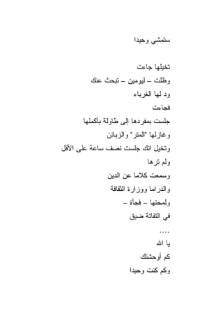 ‫ﺴﺘﻤﺸﻲ ﻭﺤﻴﺩﺍ‬
                         ‫‪‬‬


                         ‫ﺘﺨ ‪‬ﻠﻬﺎ ﺠﺎﺀﺕ‬
                                 ‫ﻴ‬
        ‫ﻭﻅﻠﺕ – ﻟﻴﻭﻤﻴﻥ – ﺘﺒﺤﺙ ﻋﻨﻙ‬
                        ‫ﻭﺩ ﻟﻬﺎ ﺍﻟﻐﺭﺒﺎﺀ‬
                        ‫‪‬‬
                               ‫ﻓﺠﺎﺀﺕ‬
      ‫ﺠﻠﺴﺕ ﺒﻤﻔﺭﺩﻫﺎ ﺇﻟﻰ ﻁﺎﻭﻟﺔ ﺒﺄﻜﻤﻠﻬﺎ‬
              ‫ﻭﻏﺎﺯﻟﻬﺎ "ﺍﻟﻤﺘﺭ" ﻭﺍﻟﺯﺒﺎﺌﻥ‬
‫ﻭﺘﺨﻴل ﺍﻨﻙ ﺠﻠﺴﺕ ﻨﺼﻑ ﺴﺎﻋﺔ ﻋﻠﻰ ﺍﻷﻗل‬
                             ‫ﻭﻟﻡ ﺘﺭﻫﺎ‬
              ‫ﻭﺴﻤﻌﺕ ﻜﻼﻤﺎ ﻋﻥ ﺍﻟﺩﻴﻥ‬
                        ‫‪‬‬
               ‫ﻭﺍﻟﺩﺭﺍﻤﺎ ﻭﻭﺯﺍﺭﺓ ﺍﻟﺜﻘﺎﻓﺔ‬
                    ‫ﻭﻟﻤﺤﺘﻬﺎ – ﻓﺠﺄﺓ –‬
                      ‫ﻓﻲ ﺍﻟﺘﻔﺎﺘﺔ ﻀﻴﻕ‬
                                  ‫....‬
                                ‫ﻴﺎ ﺍﷲ‬
                          ‫ﻜﻡ ﺃﻭﺤﺸﺘﻙ‬
                      ‫ﻭﻜﻡ ﻜﻨﺕ ﻭﺤﻴﺩﺍ‬
                       ‫‪‬‬
 
