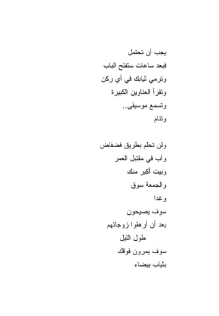 ‫ﻴﺠﺏ ﺃﻥ ﺘﺤﺘﻤل‬
 ‫ﻓﺒﻌﺩ ﺴﺎﻋﺎﺕ ﺴﺘﻔﺘﺢ ﺍﻟﺒﺎﺏ‬
‫ﻭﺘﺭﻤﻲ ﺜﻴﺎﺒﻙ ﻓﻲ ﺃﻱ ﺭﻜﻥ‬
   ‫ﻭﺘﻘﺭﺃ ﺍﻟﻌﻨﺎﻭﻴﻥ ﺍﻟﻜﺒﻴﺭﺓ‬
       ‫ﻭﺘﺴﻤﻊ ﻤﻭﺴﻴﻘﻰ..‬
                    ‫ﻭﺘﻨﺎﻡ‬


‫ﻭﻟﻥ ﺘﺤﻠﻡ ﺒﻁﺭﻴﻕ ﻓﻀﻔﺎﺽ‬
    ‫ﻭﺃﺏ ﻓﻲ ﻤﻘﺘﺒل ﺍﻟﻌﻤﺭ‬
         ‫ﻭﺒﻴﺕ ﺃﻜﺒﺭ ﻤﻨﻙ‬
          ‫ﻭﺍﻟﺠﻤﻌﺔ ﺴﻭﻕ‬
                    ‫ﻭﻏﺩﺍ‬
                     ‫‪‬‬
         ‫ﺴﻭﻑ ﻴﺼﻴﺤﻭﻥ‬
  ‫ﺒﻌﺩ ﺃﻥ ﺃﺭﻫﻘﻭﺍ ﺯﻭﺠﺎﺘﻬﻡ‬
      ‫ﻁﻭل ﺍﻟﻠﻴل‬
      ‫ﺴﻭﻑ ﻴﻤﺭﻭﻥ ﻓﻭﻗﻙ‬
            ‫ﺒﺜﻴﺎﺏ ﺒﻴﻀﺎﺀ‬
 