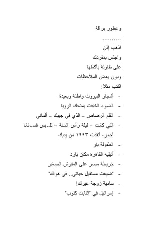 ‫ﻭﻋﻁﻭﺭ ﺒﺭﺍﻗﺔ‬
                                    ‫..........‬
                                    ‫ﺍﺫﻫﺏ ﺇﺫﻥ‬
                               ‫ﻭﺍﺠﻠﺱ ﺒﻤﻔﺭﺩﻙ‬
                            ‫ﻋﻠﻰ ﻁﺎﻭﻟﺔ ﺒﺄﻜﻤﻠﻬﺎ‬
                        ‫ﻭﺩﻭﻥ ﺒﻌﺽ ﺍﻟﻤﻼﺤﻅﺎﺕ‬
                                   ‫ﺍﻜﺘﺏ ﻤﺜﻼ:‬
                                    ‫ﹰ‬
                ‫- ﺃﺸﺠﺎﺭ ﺍﻟﺒﻴﺭﻭﺕ ﻭﺍﻁﺌﺔ ﻭﺒﻌﻴﺩﺓ‬
                ‫- ﺍﻟﻀﻭﺀ ﺍﻟﺨﺎﻓﺕ ﻴﻤﻨﺤﻙ ﺍﻟﺭﺅﻴﺎ‬
     ‫- ﺍﻟﻘﻠﻡ ﺍﻟﺭﺼﺎﺹ – ﺍﻟﺫﻱ ﻓﻲ ﺠﻴﺒﻙ – ﺃﻟﻤﺎﻨﻲ‬
‫- ﺍﻟﺘﻲ ﻜﺎﻨﺕ – ﻟﻴﻠﺔ ﺭﺃﺱ ﺍﻟﺴﻨﺔ – ﺘﻠـﺒﺱ ﻓﺴـﺘﺎﻨﺎ‬
 ‫ﹰ‬
               ‫ﺃﺤﻤﺭ، ﺃﻨﻘﺫﺕ ٣٩٩١ ﻤﻥ ﻴﺩﻴﻙ‬
                               ‫- ﺍﻟﻁﻔﻭﻟﺔ ﺒﺌﺭ‬
                    ‫- ﺃﺘﻴﻠﻴﻪ ﺍﻟﻘﺎﻫﺭﺓ ﻤﻜﺎﻥ ﺒﺎﺭﺩ‬
          ‫- ﺨﺭﻴﻁﺔ ﻤﺼﺭ ﻋﻠﻰ ﺍﻟﻤﻔﺭﺵ ﺍﻟﺼﻐﻴﺭ‬
           ‫- "ﻀﻴﻌﺕ ﻤﺴﺘﻘﺒل ﺤﻴﺎﺘﻲ.. ﻓﻲ ﻫﻭﺍﻙ"‬
                       ‫- ﺴﺎﻤﻴﺔ ﺯﻭﺠﺔ ﻏﻴﺭﻙ!‬
                  ‫- ﺇﺴﺭﺍﺌﻴل ﻓﻲ "ﺍﻟﻨﺎﻴﺕ ﻜﻠﻭﺏ"‬
 