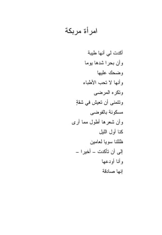 ‫ﺍﻤﺭﺃﺓ ﻤﺭﺒﻜﺔ‬

        ‫ﺃﻜﺩﺕ ﻟﻲ ﺃﻨﻬﺎ ﻁﻴﺒﺔ‬
       ‫ﻭﺃﻥ ﺒﺤﺭﺍ ﺸﺩﻫﺎ ﻴﻭﻤﺎ‬
        ‫‪‬‬         ‫‪‬‬
            ‫ﻭﻀﺤﻙ ﻋﻠﻴﻬﺎ‬
      ‫ﻭﺃﻨﻬﺎ ﻻ ﺘﺤﺏ ﺍﻷﻁﺒﺎﺀ‬
           ‫ﻭﺘﻜﺭﻩ ﺍﻟﻤﺭﻀﻰ‬
   ‫ﻭﺘﺘﻤﻨﻰ ﺃﻥ ﺘﻌﻴﺵ ﻓﻲ ﺸﻘﺔ‬
   ‫ٍ‬
         ‫ﻤﺴﻜﻭﻨﺔ ﺒﺎﻟﻔﻭﻀﻰ‬
  ‫ﻭﺃﻥ ﺸﻌﺭﻫﺎ ﺃﻁﻭل ﻤﻤﺎ ﺃﺭﻯ‬
              ‫ﻜﻨﺎ ﺃﻭل ﺍﻟﻠﻴل‬
         ‫ﻅﻠﻠﻨﺎ ﺴﻭﻴﺎ ﻟﻌﺎﻤﻴﻥ‬
                 ‫‪‬‬
   ‫ﺇﻟﻰ ﺃﻥ ﺘﺄﻜﺩﺕ – ﺃﺨﻴﺭﺍ –‬
      ‫‪‬‬
               ‫ﻭﺃﻨﺎ ﺃﻭﺩﻋﻬﺎ‬
               ‫ﺇﻨﻬﺎ ﺼﺎﺩﻗﺔ‬
 