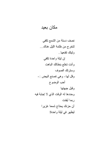 ‫ﻤﻜﺎﻥ ﺒﻌﻴﺩ‬

      ‫ﻨﺼﻑ ﺩﺴﺘﺔ ﻤﻥ ﺍﻟﺸﻤﻊ ﺘﻜﻔﻲ‬
    ‫ﻟﺘﺨﺭﺝ ﻤﻥ ﻅﻠﻤﺔ ﺍﻟﻠﻴل ﻫﻨﺎﻙ...‬
                   ‫ﻭﻟﻴﺘﻙ ﺘﻘﻨﻌﻬﺎ..‬
       ‫ﺇﻥ ﻟﻴﻠﺔ ﻭﺍﺤﺩﺓ ﺘﻜﻔﻲ‬
        ‫ﻭﺃﻨﺕ ﺘﺨﻠﻊ ﺒﻨﻁﺎﻟﻙ ﺍﻟﺒﺎﻫﺕ‬
                ‫ﻭﺴﺘﺭﺘﻙ ﺍﻟﺼﻭﻑ‬
  ‫ﻭﻗل ﻟﻬﺎ- ﻭﻫﻲ ﺘﺼﻨﻊ ﺍﻟﺒﻴﺽ :-‬
           ‫ﺃﺤﺏ ﺍﻟﻭﻀﻭﺡ‬
                     ‫ﻭﻗ ‪‬ل ﺠﺒﻬﺘﻬﺎ‬
                             ‫ﺒ‬
‫ﻭﺤﺩﺩﻫﺎ ﻟﻪ ﺍﻟﻭﻗﺕ ﺍﻟﺫﻱ ﻻ ﺇﺠﺎﺒﺔ ﻓﻴﻪ‬
                      ‫ﺭﺒﻤﺎ ﺃﻴﻘﻨﺕ‬
     ‫ﺃﻥ ﺤﺯﻨﻙ ﻴﺤﺘﺎﺝ ﺸﻤﻌﺎ ﻏﺯﻴﺭﺍ‬
      ‫‪‬‬     ‫‪‬‬
            ‫ﻟﻴﻅﻬﺭ ﻓﻲ ﻟﻴﻠﺔ ﻭﺍﺤﺩﺓ!‬
 