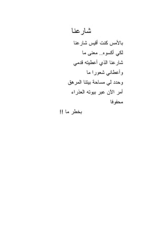 ‫ﺸﺎﺭﻋﻨﺎ‬
      ‫ﺒﺎﻷﻤﺱ ﻜﻨﺕ ﺃﻗﻴﺱ ﺸﺎﺭﻋﻨﺎ‬
             ‫ﻟﻜﻲ ﺃﻜﺴﻭﻩ.. ﻤﻌﻨﻰ ﻤﺎ‬
      ‫ﺸﺎﺭﻋﻨﺎ ﺍﻟﺫﻱ ﺃﻋﻁﻴﺘﻪ ﻗﺩﻤﻲ‬
               ‫ﻭﺃﻋﻁﺎﻨﻲ ﺸﻌﻭﺭﺍ ﻤﺎ‬
                   ‫‪‬‬
   ‫ﻭﺤﺩﺩ ﻟﻲ ﻤﺴﺎﺤﺔ ﺒﻴﺘﻨﺎ ﺍﻟﻤﺭﻫﻕ‬
     ‫ﺃﻤﺭ ﺍﻵﻥ ﻋﺒﺭ ﺒﻴﻭﺘﻪ ﺍﻟﻌﺫﺭﺍﺀ‬
                          ‫ﻤﺤﻔﻭﻓﺎ‬
                           ‫ﹰ‬
‫ﺒﺨﻁﺭ ﻤﺎ !!‬
 