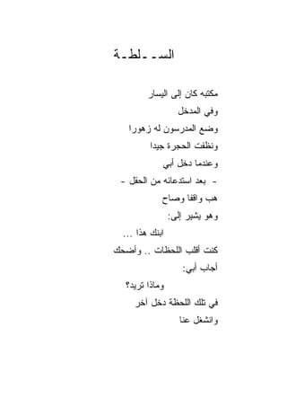 ‫ﺍﻟﺴــﻠﻁـﺔ‬

         ‫ﻤﻜﺘﺒﻪ ﻜﺎﻥ ﺇﻟﻰ ﺍﻟﻴﺴﺎﺭ‬
                   ‫ﻭﻓﻲ ﺍﻟﻤﺩﺨل‬
   ‫ﻭﻀﻊ ﺍﻟﻤﺩﺭﺴﻭﻥ ﻟﻪ ﺯﻫﻭﺭﺍ‬
    ‫‪‬‬
          ‫ﻭ ﹸﻅﻔﺕ ﺍﻟﺤﺠﺭﺓ ﺠﻴﺩﺍ‬
           ‫‪‬‬             ‫ﻨ‬
             ‫ﻭﻋﻨﺩﻤﺎ ﺩﺨل ﺃﺒﻲ‬
 ‫- ﺒﻌﺩ ﺍﺴﺘﺩﻋﺎﺌﻪ ﻤﻥ ﺍﻟﺤﻘل -‬
             ‫ﻫﺏ ﻭﺍﻗﻔﺎ ﻭﺼﺎﺡ‬
                   ‫ﹰ‬
                 ‫ﻭﻫﻭ ﻴﺸﻴﺭ ﺇﻟﻰ:‬
  ‫ﺍﺒﻨﻙ ﻫﺫﺍ ...‬
‫ﻜﻨﺕ ﺃﻗﻠﺏ ﺍﻟﻠﺤﻅﺎﺕ .. ﻭﺃﻀﺤﻙ‬
                    ‫ﺃﺠﺎﺏ ﺃﺒﻲ:‬
  ‫ﻭﻤﺎﺫﺍ ﺘﺭﻴﺩ؟‬
     ‫ﻓﻲ ﺘﻠﻙ ﺍﻟﻠﺤﻅﺔ ﺩﺨل ﺁﺨﺭ‬
                    ‫ﻭﺍﻨﺸﻐل ﻋﻨﺎ‬
 