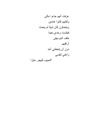 ‫ﻋﺭﻓﺕ ﺃﻨﻬﻡ ﺠﺎﺀﻭﺍ ﻤﺜﻠﻲ‬
               ‫ﻭﻟﻜﻨﻬﻡ ﻜﺎﻨﻭﺍ ﻫﺎﺩﺌﻴﻥ‬
       ‫ﻭﻴﺘﺤﺩﺜﻭﻥ ﻜﺄﻥ ﺸﻴﺌﺎ ﻟﻡ ﻴﺤﺩﺙ‬
                ‫ً‬
               ‫ﻓﺠﻠﺴﺕ ﻭﺤﺩﻱ ﺒﻌﻴﺩﺍ‬
                ‫‪‬‬
                      ‫ﺨﻠﻑ ﺍﻟﻤﻭﺴﻴﻘﻰ‬
                            ‫ﺃﺭﺍﻗﺒﻬﻡ‬
               ‫ﺩﻭﻥ ﺃﻥ ﻴﻠﺤﻅﻨﻲ ﺃﺤﺩ‬
                       ‫ﻭﺃﻏﻨﻲ ﻟﻨﻔﺴﻲ‬
‫"ﺍﻟﺤﺒﻴﺏ ﻟﻠﻬﺠﺭ ﻤﺎﻴل"‬
 