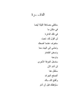 ‫ﺍﻟﺩﺍﺌــﺭﺓ‬

 ‫ﺴﻨﻠﺘﻘﻲ ﻤﺼﺎﺩﻓﺔ ﺍﻟﻠﻴﻠﺔ ﺃﻴﻀﺎ‬
  ‫‪‬‬
               ‫ﻓﻲ ﻤﻜﺎﻥ ﻤﺎ‬
            ‫ﻓﻲ ﺘﻠﻙ ﺍﻟﺩﺍﺌﺭﺓ‬
        ‫ﻟﻥ ﺃﻗﻭل ﻟﻙ: ﺘﻌﺒﺕ‬
        ‫ﹸ‬
     ‫ﺴﺘﻌﺭﻑ ﻋﻨﺩﻤﺎ ﺃﻀﺤﻙ‬
     ‫ﻭﻨﻤﺸﻲ ﺇﻟﻰ ﺍﻟﺒﻴﺕ ﻤﻌﺎ‬
      ‫‪‬‬
            ‫ﻭﻨﺴﺨﻥ ﺍﻟﻁﻌﺎﻡ‬
                   ‫ﻭﻨﺭﻤﻴﻪ‬
    ‫ﺴﺘﺩﺨل ﺍﻟﻐﺭﻓﺔ ﺍﻷﺨﺭﻯ‬
               ‫ﻟﻥ ﺃﻨﺎﻡ ﺍﻵﻥ‬
                ‫ﺴﺄﻅل ﻫﻨﺎ‬
            ‫ﺃﺘﺼﻔﺢ ﺍﻟﺠﺭﺍﺌﺩ‬
            ‫ﻭﺃﻓﺘﺢ ﺍﻟﺸـﺒﺎﻙ‬
       ‫ﺴﺄﻭﻗﻅﻙ ﻗﺒل ﺃﻥ ﺃﻨﺎﻡ‬
 