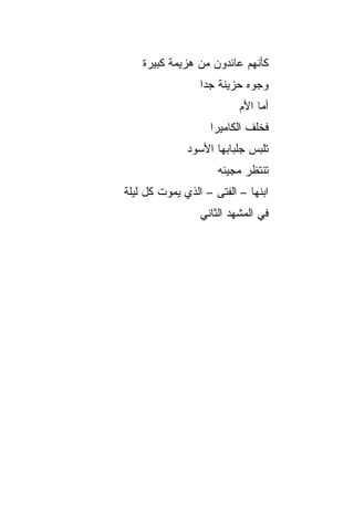 ‫ﻜﺄﻨﻬﻡ ﻋﺎﺌﺩﻭﻥ ﻤﻥ ﻫﺯﻴﻤﺔ ﻜﺒﻴﺭﺓ‬
                 ‫ﻭﺠﻭﻩ ﺤﺯﻴﻨﺔ ﺠﺩﺍ‬
                  ‫‪‬‬
                          ‫ﺃﻤﺎ ﺍﻷﻡ‬
                   ‫ﻓﺨﻠﻑ ﺍﻟﻜﺎﻤﻴﺭﺍ‬
              ‫ﺘﻠﺒﺱ ﺠﻠﺒﺎﺒﻬﺎ ﺍﻷﺴﻭﺩ‬
                     ‫ﺘﻨﺘﻅﺭ ﻤﺠﻴﺌﻪ‬
‫ﺍﺒﻨﻬﺎ – ﺍﻟﻔﺘﻰ – ﺍﻟﺫﻱ ﻴﻤﻭﺕ ﻜل ﻟﻴﻠﺔ‬
                 ‫ﻓﻲ ﺍﻟﻤﺸﻬﺩ ﺍﻟﺜﺎﻨﻲ‬
 