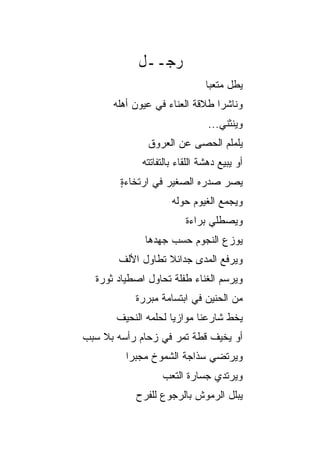 ‫ﺭﺠــل‬
                               ‫ﻴﻁل ﻤﺘﻌﺒﺎ‬
                                ‫‪‬‬
      ‫ﻭﻨﺎﺸﺭﺍ ﻁﻼﻗﺔ ﺍﻟﻌﻨﺎﺀ ﻓﻲ ﻋﻴﻭﻥ ﺃﻫﻠﻪ‬
                                ‫‪‬‬
                                ‫ﻭﻴﻨﺜﻨﻲ...‬
              ‫ﻴﻠﻤﻠﻡ ﺍﻟﺤﺼﻰ ﻋﻥ ﺍﻟﻌﺭﻭﻕ‬
             ‫ﺃﻭ ﻴﺒﻴﻊ ﺩﻫﺸﺔ ﺍﻟﻠﻘﺎﺀ ﺒﺎﻟﺘﻔﺎﺘﺘﻪ‬
        ‫ﻴﺼ ‪ ‬ﺼﺩﺭﻩ ﺍﻟﺼﻐﻴﺭ ﻓﻲ ﺍﺭﺘﺨﺎﺀﺓ‬
        ‫ٍ‬                      ‫‪‬ﺭ‬
                     ‫ﻭﻴﺠﻤﻊ ﺍﻟﻐﻴﻭﻡ ﺤﻭﻟﻪ‬
                         ‫ﻭﻴﺼﻁﻠﻲ ﺒﺭﺍﺀﺓ‬
             ‫ﻴﻭﺯﻉ ﺍﻟﻨﺠﻭﻡ ﺤﺴﺏ ﺠﻬﺩﻫﺎ‬
       ‫ﻭﻴﺭﻓﻊ ﺍﻟﻤﺩﻯ ﺠﺩﺍﺌﻼ ﺘﻁﺎﻭل ﺍﻷﻟﻑ‬
                  ‫ﹰ‬
  ‫ﻭﻴﺭﺴﻡ ﺍﻟﻐﻨﺎﺀ ﻁﻔﻠﺔ ﺘﺤﺎﻭل ﺍﺼﻁﻴﺎﺩ ﺜﻭﺭﺓ‬
           ‫ﻤﻥ ﺍﻟﺤﻨﻴﻥ ﻓﻲ ﺍﺒﺘﺴﺎﻤﺔ ﻤﺒﺭﺭﺓ‬
       ‫ﻴﺨﻁ ﺸﺎﺭﻋﻨﺎ ﻤﻭﺍﺯﻴﺎ ﻟﺤﻠﻤﻪ ﺍﻟﻨﺤﻴﻑ‬
                     ‫‪‬‬
‫ﺃﻭ ﻴﺨﻴﻑ ﻗﻁﺔ ﺘﻤﺭ ﻓﻲ ﺯﺤﺎﻡ ﺭﺃﺴﻪ ﺒﻼ ﺴﺒﺏ‬
         ‫ﻭﻴﺭﺘﻀﻲ ﺴﺫﺍﺠﺔ ﺍﻟﺸﻤﻭﺥ ﻤﺠﺒﺭﺍ‬
          ‫‪‬‬
                  ‫ﻭﻴﺭﺘﺩﻱ ﺠﺴﺎﺭﺓ ﺍﻟﺘﻌﺏ‬
           ‫ﻴﺒﻠل ﺍﻟﺭﻤﻭﺵ ﺒﺎﻟﺭﺠﻭﻉ ﻟﻠﻔﺭﺡ‬
 