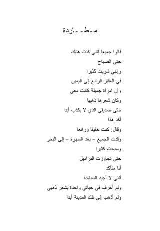‫ﻤـﻁــﺎﺭﺩﺓ‬

           ‫ﻗﺎﻟﻭﺍ ﺠﻤﻴﻌﺎ ﺇﻨﻨﻲ ﻜﻨﺕ ﻫﻨﺎﻙ‬
                          ‫‪‬‬
                         ‫ﺤﺘﻰ ﺍﻟﺼﺒﺎﺡ‬
                   ‫ﻭﺇﻨﻨﻲ ﺸﺭﺒﺕ ﻜﺜﻴﺭﺍ‬
                    ‫‪‬‬
           ‫ﻓﻲ ﺍﻟﻌﻘﺎﺭ ﺍﻟﺭﺍﺒﻊ ﺇﻟﻰ ﺍﻟﻴﻤﻴﻥ‬
           ‫ﻭﺃﻥ ﺍﻤﺭﺃﺓ ﺠﻤﻴﻠﺔ ﻜﺎﻨﺕ ﻤﻌﻲ‬
                   ‫ﻭﻜﺎﻥ ﺸﻌﺭﻫﺎ ﺫﻫﺒﻴﺎ‬
                    ‫‪‬‬
        ‫ﺤﺘﻰ ﺼﺩﻴﻘﻲ ﺍﻟﺫﻱ ﻻ ﻴﻜﺫﺏ ﺃﺒﺩﺍ‬
         ‫‪‬‬
                               ‫ﺃﻜﺩ ﻫﺫﺍ‬
              ‫ﻭﻗﺎل: ﻜﻨﺕ ﺨﻔﻴﻔﺎ ﻭﺭﺍﺌ ‪‬ﺎ‬
               ‫ﻌ‬       ‫ﹶ ﹰ‬
‫ﻭﻗﺩﺕ ﺍﻟﺠﻤﻴﻊ – ﺒﻌﺩ ﺍﻟﺴﻬﺭﺓ – ﺇﻟﻰ ﺍﻟﺒﺤﺭ‬
                        ‫ﻭﺴﺒﺤﺕ ﻜﺜﻴﺭﺍ‬
                         ‫‪‬‬
               ‫ﺤﺘﻰ ﺘﺠﺎﻭﺯﺕ ﺍﻟﺒﺭﺍﻤﻴل‬
                             ‫ﺃﻨﺎ ﻤﺘﺄﻜﺩ‬
                  ‫ﺃﻨﻨﻲ ﻻ ﺃﺠﻴﺩ ﺍﻟﺴﺒﺎﺤﺔ‬
‫ﻭﻟﻡ ﺃﻋﺭﻑ ﻓﻲ ﺤﻴﺎﺘﻲ ﻭﺍﺤﺩﺓ ﺒﺸﻌﺭ ﺫﻫﺒﻲ‬
         ‫ﻭﻟﻡ ﺃﺫﻫﺏ ﺇﻟﻰ ﺘﻠﻙ ﺍﻟﻤﺩﻴﻨﺔ ﺃﺒﺩﺍ‬
          ‫‪‬‬
 