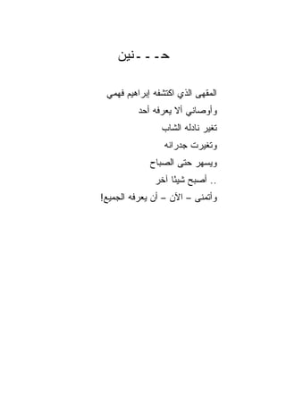 ‫ﺤـــﻨﻴﻥ‬

 ‫ﺍﻟﻤﻘﻬﻰ ﺍﻟﺫﻱ ﺍﻜﺘﺸﻔﻪ ﺇﺒﺭﺍﻫﻴﻡ ﻓﻬﻤﻲ‬
          ‫ﻭﺃﻭﺼﺎﻨﻲ ﺃﻻ ﻴﻌﺭﻓﻪ ﺃﺤﺩ‬
                ‫ﺘﻐﻴﺭ ﻨﺎﺩﻟﻪ ﺍﻟﺸﺎﺏ‬
                 ‫ﻭﺘﻐﻴﺭﺕ ﺠﺩﺭﺍﻨﻪ‬
             ‫ﻭﻴﺴﻬﺭ ﺤﺘﻰ ﺍﻟﺼﺒﺎﺡ‬
              ‫.. ﺃﺼﺒﺢ ﺸﻴﺌﺎ ﺁﺨﺭ‬
                   ‫ً‬
‫ﻭﺃﺘﻤﻨﻰ – ﺍﻵﻥ – ﺃﻥ ﻴﻌﺭﻓﻪ ﺍﻟﺠﻤﻴﻊ!‬
 