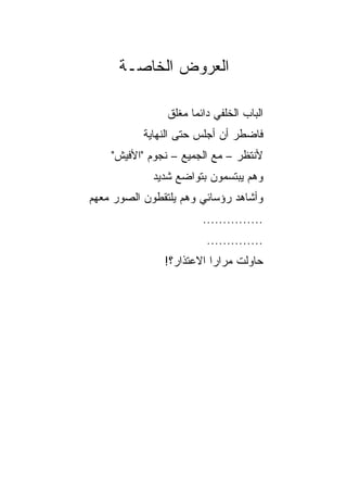 ‫ﺍﻟﻌﺭﻭﺽ ﺍﻟﺨﺎﺼـﺔ‬

                ‫ﺍﻟﺒﺎﺏ ﺍﻟﺨﻠﻔﻲ ﺩﺍﺌﻤﺎ ﻤﻐﻠﻕ‬
                      ‫‪‬‬
           ‫ﻓﺎﻀﻁﺭ ﺃﻥ ﺃﺠﻠﺱ ﺤﺘﻰ ﺍﻟﻨﻬﺎﻴﺔ‬
    ‫ﻷﻨﺘﻅﺭ – ﻤﻊ ﺍﻟﺠﻤﻴﻊ – ﻨﺠﻭﻡ "ﺍﻷﻓﻴﺵ"‬
             ‫ﻭﻫﻡ ﻴﺒﺘﺴﻤﻭﻥ ﺒﺘﻭﺍﻀﻊ ﺸﺩﻴﺩ‬
‫ﻭﺃﺸﺎﻫﺩ ﺭﺅﺴﺎﺌﻲ ﻭﻫﻡ ﻴﻠﺘﻘﻁﻭﻥ ﺍﻟﺼﻭﺭ ﻤﻌﻬﻡ‬
                        ‫...............‬
                         ‫..............‬
               ‫ﺤﺎﻭﻟﺕ ﻤﺭﺍﺭﺍ ﺍﻻﻋﺘﺫﺍﺭ؟!‬
                          ‫‪‬‬
 