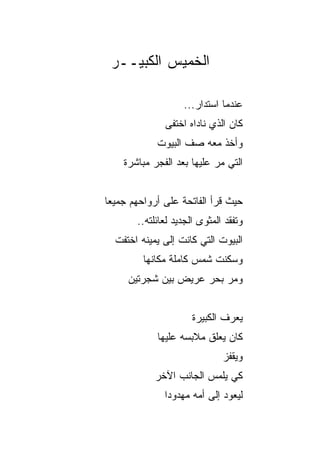 ‫ﺍﻟﺨﻤﻴﺱ ﺍﻟﻜﺒﻴــﺭ‬

                   ‫ﻋﻨﺩﻤﺎ ﺍﺴﺘﺩﺍﺭ...‬
              ‫ﻜﺎﻥ ﺍﻟﺫﻱ ﻨﺎﺩﺍﻩ ﺍﺨﺘﻔﻰ‬
            ‫ﻭﺃﺨﺫ ﻤﻌﻪ ﺼﻑ ﺍﻟﺒﻴﻭﺕ‬
    ‫ﺍﻟﺘﻲ ﻤﺭ ﻋﻠﻴﻬﺎ ﺒﻌﺩ ﺍﻟﻔﺠﺭ ﻤﺒﺎﺸﺭﺓ‬


‫ﺤﻴﺙ ﻗﺭﺃ ﺍﻟﻔﺎﺘﺤﺔ ﻋﻠﻰ ﺃﺭﻭﺍﺤﻬﻡ ﺠﻤﻴﻌﺎ‬
 ‫‪‬‬
       ‫ﻭﺘﻔﻘﺩ ﺍﻟﻤﺜﻭﻯ ﺍﻟﺠﺩﻴﺩ ﻟﻌﺎﺌﻠﺘﻪ..‬
  ‫ﺍﻟﺒﻴﻭﺕ ﺍﻟﺘﻲ ﻜﺎﻨﺕ ﺇﻟﻰ ﻴﻤﻴﻨﻪ ﺍﺨﺘﻔﺕ‬
         ‫ﻭﺴﻜﻨﺕ ﺸﻤﺱ ﻜﺎﻤﻠﺔ ﻤﻜﺎﻨﻬﺎ‬
                      ‫‪‬‬
     ‫ﻭﻤﺭ ﺒﺤﺭ ﻋﺭﻴﺽ ﺒﻴﻥ ﺸﺠﺭﺘﻴﻥ‬


                      ‫ﻴﻌﺭﻑ ﺍﻟﻜﺒﻴﺭﺓ‬
            ‫ﻜﺎﻥ ﻴﻌﻠﻕ ﻤﻼﺒﺴﻪ ﻋﻠﻴﻬﺎ‬
                              ‫ﻭﻴﻘﻔﺯ‬
            ‫ﻜﻲ ﻴﻠﻤﺱ ﺍﻟﺠﺎﻨﺏ ﺍﻵﺨﺭ‬
              ‫ﻟﻴﻌﻭﺩ ﺇﻟﻰ ﺃﻤﻪ ﻤﻬﺩﻭﺩﺍ‬
               ‫‪‬‬
 