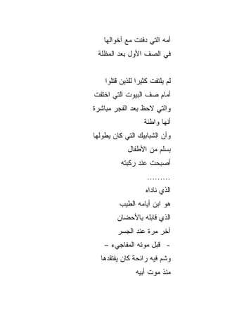 ‫ﺃﻤﻪ ﺍﻟﺘﻲ ﺩﻓﻨﺕ ﻤﻊ ﺃﺨﻭﺍﻟﻬﺎ‬
 ‫ﻓﻲ ﺍﻟﺼﻑ ﺍﻷﻭل ﺒﻌﺩ ﺍﻟﻤﻅﻠﺔ‬


    ‫ﻟﻡ ﻴﻠﺘﻔﺕ ﻜﺜﻴﺭﺍ ﻟﻠﺫﻴﻥ ﻗﺘﻠﻭﺍ‬
                 ‫‪‬‬
‫ﺃﻤﺎﻡ ﺼﻑ ﺍﻟﺒﻴﻭﺕ ﺍﻟﺘﻲ ﺍﺨﺘﻔﺕ‬
‫ﻭﺍﻟﺘﻲ ﻻﺤﻅ ﺒﻌﺩ ﺍﻟﻔﺠﺭ ﻤﺒﺎﺸﺭﺓ‬
                   ‫ﺃﻨﻬﺎ ﻭﺍﻁﺌﺔ‬
‫ﻭﺃﻥ ﺍﻟﺸﺒﺎﺒﻴﻙ ﺍﻟﺘﻲ ﻜﺎﻥ ﻴﻁﻭﻟﻬﺎ‬
            ‫ﺒﺴﻠﻡ ﻤﻥ ﺍﻷﻁﻔﺎل‬
          ‫ﺃﺼﺒﺤﺕ ﻋﻨﺩ ﺭﻜﺒﺘﻪ‬
                    ‫.........‬
                    ‫ﺍﻟﺫﻱ ﻨﺎﺩﺍﻩ‬
         ‫ﻫﻭ ﺍﺒﻥ ﺃﻴﺎﻤﻪ ﺍﻟﻁﻴﺏ‬
        ‫ﺍﻟﺫﻱ ﻗﺎﺒﻠﻪ ﺒﺎﻷﺤﻀﺎﻥ‬
        ‫ﺁﺨﺭ ﻤﺭﺓ ﻋﻨﺩ ﺍﻟﺠﺴﺭ‬
    ‫- ﻗﺒل ﻤﻭﺘﻪ ﺍﻟﻤﻔﺎﺠﻲﺀ –‬
  ‫ﻭﺸﻡ ﻓﻴﻪ ﺭﺍﺌﺤﺔ ﻜﺎﻥ ﻴﻔﺘﻘﺩﻫﺎ‬
                ‫ﻤﻨﺫ ﻤﻭﺕ ﺃﺒﻴﻪ‬
 