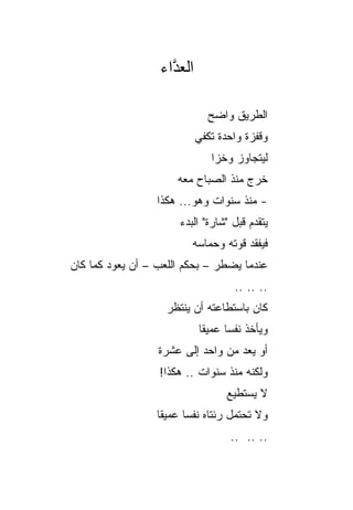 ‫ﺍﻟﻌ ﱠﺍﺀ‬
                    ‫ﺩ‬

                              ‫ﺍﻟﻁﺭﻴﻕ ﻭﺍﻀﺢ‬
                              ‫‪‬‬
                            ‫ﻭﻗﻔﺯﺓ ﻭﺍﺤﺩﺓ ﺘﻜﻔﻲ‬
                               ‫ﻟﻴﺘﺠﺎﻭﺯ ﻭﺨﺯﺍ‬
                                ‫‪‬‬
                      ‫ﺨﺭﺝ ﻤﻨﺫ ﺍﻟﺼﺒﺎﺡ ﻤﻌﻪ‬
                  ‫- ﻤﻨﺫ ﺴﻨﻭﺍﺕ ﻭﻫﻭ... ﻫﻜﺫﺍ‬
                       ‫ﻴﺘﻘﺩﻡ ﻗﺒل "ﺸﺎﺭﺓ" ﺍﻟﺒﺩﺀ‬
                          ‫ﻓﻴﻔﻘﺩ ﻗﻭﺘﻪ ﻭﺤﻤﺎﺴﻪ‬
‫ﻋﻨﺩﻤﺎ ﻴﻀﻁﺭ – ﺒﺤﻜﻡ ﺍﻟﻠﻌﺏ – ﺃﻥ ﻴﻌﻭﺩ ﻜﻤﺎ ﻜﺎﻥ‬
                                    ‫.. .. ..‬
                    ‫ﻜﺎﻥ ﺒﺎﺴﺘﻁﺎﻋﺘﻪ ﺃﻥ ﻴﻨﺘﻅﺭ‬
                            ‫ﻭﻴﺄﺨﺫ ﻨﻔﺴﺎ ﻋﻤﻴﻘﺎ‬
                             ‫ﹰ‬     ‫‪‬‬
                  ‫ﺃﻭ ﻴﻌﺩ ﻤﻥ ﻭﺍﺤﺩ ﺇﻟﻰ ﻋﺸﺭﺓ‬
                  ‫ﻭﻟﻜﻨﻪ ﻤﻨﺫ ﺴﻨﻭﺍﺕ .. ﻫﻜﺫﺍ!‬
                                   ‫ﻻ ﻴﺴﺘﻁﻴﻊ‬
                  ‫ﻭﻻ ﺘﺤﺘﻤل ﺭﺌﺘﺎﻩ ﻨﻔﺴﺎ ﻋﻤﻴﻘﺎ‬
                   ‫ﹰ‬     ‫‪‬‬
                                   ‫.. .. ..‬
 