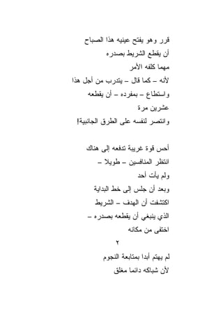 ‫ﻗﺭﺭ ﻭﻫﻭ ﻴﻔﺘﺢ ﻋﻴﻨﻴﻪ ﻫﺫﺍ ﺍﻟﺼﺒﺎﺡ‬
           ‫ﺃﻥ ﻴﻘﻁﻊ ﺍﻟﺸﺭﻴﻁ ﺒﺼﺩﺭﻩ‬
                    ‫ﻤﻬﻤﺎ ﻜﻠﻔﻪ ﺍﻷﻤﺭ‬
‫ﻷﻨﻪ – ﻜﻤﺎ ﻗﺎل – ﻴﺘﺩﺭﺏ ﻤﻥ ﺃﺠل ﻫﺫﺍ‬
     ‫ﻭﺍﺴﺘﻁﺎﻉ – ﺒﻤﻔﺭﺩﻩ – ﺃﻥ ﻴﻘﻁﻌﻪ‬
                        ‫ﻋﺸﺭﻴﻥ ﻤﺭﺓ‬
 ‫ﻭﺍﻨﺘﺼﺭ ﻟﻨﻔﺴﻪ ﻋﻠﻰ ﺍﻟﻁﺭﻕ ﺍﻟﺠﺎﻨﺒﻴﺔ!‬


    ‫ﺃﺤﺱ ﻗﻭﺓ ﻏﺭﻴﺒﺔ ﺘﺩﻓﻌﻪ ﺇﻟﻰ ﻫﻨﺎﻙ‬
        ‫ﺍﻨﺘﻅﺭ ﺍﻟﻤﻨﺎﻓﺴﻴﻥ – ﻁﻭﻴﻼ –‬
          ‫ﹰ‬
                        ‫ﻭﻟﻡ ﻴﺄﺕ ﺃﺤﺩ‬
       ‫ﻭﺒﻌﺩ ﺃﻥ ﺠﻠﺱ ﺇﻟﻰ ﺨﻁ ﺍﻟﺒﺩﺍﻴﺔ‬
       ‫ﺍﻜﺘﺸﻔﺕ ﺃﻥ ﺍﻟﻬﺩﻑ – ﺍﻟﺸﺭﻴﻁ‬
     ‫ﺍﻟﺫﻱ ﻴﻨﺒﻐﻲ ﺃﻥ ﻴﻘﻁﻌﻪ ﺒﺼﺩﺭﻩ –‬
                    ‫ﺍﺨﺘﻔﻰ ﻤﻥ ﻤﻜﺎﻨﻪ‬
               ‫٢‬
          ‫ﻟﻡ ﻴﻬﺘﻡ ﺃﺒﺩﺍ ﺒﻤﺘﺎﺒﻌﺔ ﺍﻟﻨﺠﻭﻡ‬
                          ‫‪‬‬
              ‫ﻷﻥ ﺸﺒﺎﻜﻪ ﺩﺍﺌﻤﺎ ﻤﻐﻠﻕ‬
                    ‫‪‬‬
 