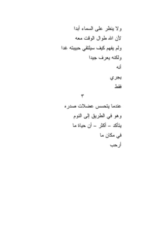 ‫ﻭﻻ ﻴﻨﻅﺭ ﻋﻠﻰ ﺍﻟﺴﻤﺎﺀ ﺃﺒﺩﺍ‬
       ‫‪‬‬
      ‫ﻷﻥ ﺍﷲ ﻁﻭﺍل ﺍﻟﻭﻗﺕ ﻤﻌﻪ‬
‫ﻭﻟﻡ ﻴﻔﻬﻡ ﻜﻴﻑ ﺴﻴﻠﺘﻘﻲ ﺤﺒﻴﺒﺘﻪ ﻏﺩﺍ‬
 ‫‪‬‬
             ‫ﻭﻟﻜﻨﻪ ﻴﻌﺭﻑ ﺠﻴﺩﺍ‬
              ‫‪‬‬
                           ‫ﺃﻨﻪ‬
                        ‫ﻴﺠﺭﻱ‬
                          ‫ﻓﻘﻁ‬
         ‫٣‬
 ‫ﻋﻨﺩﻤﺎ ﻴﺘﺤﺴﺱ ﻋﻀﻼﺕ ﺼﺩﺭﻩ‬
      ‫ﻭﻫﻭ ﻓﻲ ﺍﻟﻁﺭﻴﻕ ﺇﻟﻰ ﺍﻟﻨﻭﻡ‬
     ‫ﻴﺘﺄﻜﺩ – ﺃﻜﺜﺭ – ﺃﻥ ﺤﻴﺎﺓ ﻤﺎ‬
                   ‫ﻓﻲ ﻤﻜﺎﻥ ﻤﺎ‬
                        ‫ﺃﺭﺤﺏ‬
 