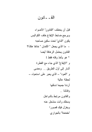 ‫ﺍﻟﻘــﺎﻨﻭﻥ‬

      ‫ﻗﺒل ﺃﻥ ﻴﺨﻁﻑ "ﺍﻟﻘﺎﻨﻭﻥ" ﺍﻷﻀﻭﺍﺀ‬
   ‫ﻭﻴﺭﺠﻊ ﻀﺎﺒﻁ ﺍﻹﻴﻘﺎﻉ ﺨﻠﻑ ﺍﻟﻜﻭﺍﻟﻴﺱ‬
       ‫ﻴﻜﻭﻥ "ﺍﻟﻨﺎﻱ" ﺘﺤﺕ ﺴﻜﻴﻥ ﺼﺎﺤﺒﻪ‬
‫- ﻤﺎ ﺍﻟﺫﻱ ﻴﺠﻌل " ﺍﻟﻜﻤﺎﻥ " ﺨﺎﺌﻔﺎ ﻫﻜﺫﺍ؟‬
       ‫ﹰ‬
           ‫ﺍﻟﻘﺎﻨﻭﻥ ﻴﺤﺘﻤل ﺍﻟﺭﻫﺎﻓﺔ ﺃﻴﻀﺎ‬
            ‫‪‬‬
                ‫* ﻫﻭ ﻴﺄﺨﺫ ﻭﻗﺘﻪ ﻓﻘﻁ !‬
        ‫ﻭ "ﺍﻹﻴﻘﺎﻉ" ﺍﻟﺫﻱ ﺠﺎﺀ ﻤﻊ ﺍﻟﻔﻁﺭﺓ‬
     ‫ﺃﺸﺎﺭ ﺇﻟﻰ ﺃﻭل ﺍﻟﻁﺭﻴﻕ .. ﻭﻤﻀﻰ‬
 ‫ﻭ "ﺍﻟﻌﻭﺩ" – ﺍﻟﺫﻱ ﻴﻌﺒﺭ ﻋﻠﻰ ﺍﺴﺘﺤﻴﺎﺀ –‬
                          ‫ﻟﺤﻅﺔ ﻋﺎﻟﻴﺔ‬
                    ‫ﺃﺭﺩﻨﺎ ﺠﻤﻴﻌﺎ ﺘﺴﻠﻘﻬﺎ‬
                            ‫‪‬‬
                             ‫ﻭﻓﺸﻠﻨﺎ ..‬
              ‫ﻭﺍﻟﻘﺎﻨﻭﻥ ﻤﺭﺘﺒﻁ ﺒﺎﻟﺩﻭﺍﺨل‬
              ‫ﻴﺩﺨﻠﻙ ﻭﺃﻨﺕ ﻤﻨﺸﻐل ﻋﻨﻪ‬
                   ‫ﻭﻴﻐﺯل ﻓﻴﻙ ﻗﺼﻭﺭﺍ‬
                    ‫‪‬‬
                    ‫"ﻤﻔﺨﺨﺔ" ﺒﺎﻟﺠﻭﺍﺭﻱ‬
 