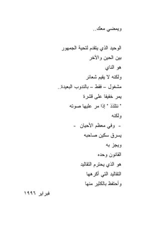 ‫ﻭﻴﻤﻀﻲ ﻤﻌﻙ..‬


               ‫ﺍﻟﻭﺤﻴﺩ ﺍﻟﺫﻱ ﻴﺘﻘﺩﻡ ﻟﺘﺤﻴﺔ ﺍﻟﺠﻤﻬﻭﺭ‬
                             ‫ﺒﻴﻥ ﺍﻟﺤﻴﻥ ﻭﺍﻵﺨﺭ‬
                                      ‫ﻫﻭ ﺍﻟﻨﺎﻱ‬
                           ‫ﻭﻟﻜﻨﻪ ﻻ ﻴﻘﻴﻡ ﺸﻌﺎﺌﺭ‬
              ‫ﻤﺸﻐﻭل – ﻓﻘﻁ – ﺒﺎﻟﻨﺩﻭﺏ ﺍﻟﺒﻌﻴﺩﺓ..‬
                          ‫ﻴﻤﺭ ﺨﻔﻴﻔﺎ ﻋﻠﻰ ﻗﺸﺭﺓ‬
                                    ‫ﹰ‬
                   ‫" ﻨﺘﻠﺫﺫ " ﺇﺫﺍ ﻤﺭ ﻋﻠﻴﻬﺎ ﺼﻭﺘﻪ‬
                                          ‫ﻭﻟﻜﻨﻪ‬
                     ‫- ﻭﻓﻲ ﻤﻌﻅﻡ ﺍﻷﺤﻴﺎﻥ -‬
                          ‫ﻴﺴﺭﻕ ﺴﻜﻴﻥ ﺼﺎﺤﺒﻪ‬
                                       ‫ﻭﻴﺠﺯ ﺒﻪ‬
                                  ‫ﺍﻟﻘﺎﻨﻭﻥ ﻭﺤﺩﻩ‬
                         ‫ﻫﻭ ﺍﻟﺫﻱ ﻴﺤﺘﺭﻡ ﺍﻟﺘﻘﺎﻟﻴﺩ‬
                            ‫ﺍﻟﺘﻘﺎﻟﻴﺩ ﺍﻟﺘﻲ ﺃﻜﺭﻫﻬﺎ‬
                           ‫ﻭﺃﺤﺘﻔﻅ ﺒﺎﻟﻜﺜﻴﺭ ﻤﻨﻬﺎ‬
‫ﻓﺒﺭﺍﻴﺭ ٦٩٩١‬
 