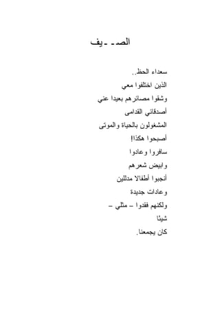 ‫ﺍﻟﺼــﻴﻑ‬

             ‫ﺴﻌﺩﺍﺀ ﺍﻟﺤﻅ..‬
         ‫ﺍﻟﺫﻴﻥ ﺍﺨﺘﻠﻔﻭﺍ ﻤﻌﻲ‬
 ‫ﻭﺸﻘﻭﺍ ﻤﺼﺎﺌﺭﻫﻡ ﺒﻌﻴﺩﺍ ﻋﻨﻲ‬
      ‫‪‬‬
          ‫ﺃﺼﺩﻗﺎﺌﻲ ﺍﻟﻘﺩﺍﻤﻰ‬
 ‫ﺍﻟﻤﺸﻐﻭﻟﻭﻥ ﺒﺎﻟﺤﻴﺎﺓ ﻭﺍﻟﻤﻭﺘﻰ‬
            ‫ﺃﺼﺒﺤﻭﺍ ﻫﻜﺫﺍ!‬
            ‫ﺴﺎﻓﺭﻭﺍ ﻭﻋﺎﺩﻭﺍ‬
           ‫ﻭﺍﺒﻴﺽ ﺸﻌﺭﻫﻡ‬
                 ‫‪‬‬
       ‫ﺃﻨﺠﺒﻭﺍ ﺃﻁﻔﺎﻻ ﻤﺩﻟﻠﻴﻥ‬
              ‫ﹰ‬
            ‫ﻭﻋﺎﺩﺍﺕ ﺠﺩﻴﺩﺓ‬
    ‫ﻭﻟﻜﻨﻬﻡ ﻓﻘﺩﻭﺍ – ﻤﺜﻠﻲ –‬
                      ‫ﺸﻴﺌﺎ‬
                       ‫ً‬
              ‫ﻜﺎﻥ ﻴﺠﻤﻌﻨﺎ.‬
 