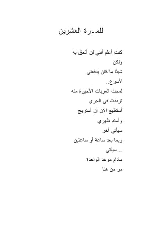 ‫ﻟﻠﻤـﺭﺓ ﺍﻟﻌﺸﺭﻴﻥ‬

    ‫ﻜﻨﺕ ﺃﻋﻠﻡ ﺃﻨﻨﻲ ﻟﻥ ﺃﻟﺤﻕ ﺒﻪ‬
                        ‫ﻭﻟﻜﻥ‬
           ‫ﺸﻴﺌﺎ ﻤﺎ ﻜﺎﻥ ﻴﺩﻓﻌﻨﻲ‬
                          ‫ً‬
                    ‫ﻷﺴﺭﻉ..‬
    ‫ﻟﻤﺤﺕ ﺍﻟﻌﺭﺒﺎﺕ ﺍﻷﺨﻴﺭﺓ ﻤﻨﻪ‬
            ‫ﺘﺭﺩﺩﺕ ﻓﻲ ﺍﻟﺠﺭﻱ‬
       ‫ﺃﺴﺘﻁﻴﻊ ﺍﻵﻥ ﺃﻥ ﺃﺴﺘﺭﻴﺢ‬
                ‫ﻭﺃﺴﻨﺩ ﻅﻬﺭﻱ‬
                  ‫ﺴﻴﺄﺘﻲ ﺁﺨﺭ‬
     ‫ﺭﺒﻤﺎ ﺒﻌﺩ ﺴﺎﻋﺔ ﺃﻭ ﺴﺎﻋﺘﻴﻥ‬
                    ‫.. ﺴﻴﺄﺘﻲ‬
           ‫ﻤﺎﺩﺍﻡ ﻤﻭﻋﺩ ﺍﻟﻭﺍﺤﺩﺓ‬
                  ‫ﻤﺭ ﻤﻥ ﻫﻨﺎ‬
 