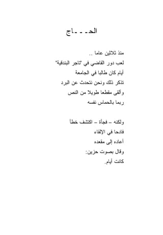 ‫ﺍﻟﺤـــﺎﺝ‬

                ‫ﻤﻨﺫ ﺜﻼﺜﻴﻥ ﻋﺎﻤﺎ ..‬
                    ‫‪‬‬
‫ﻟﻌﺏ ﺩﻭﺭ ﺍﻟﻘﺎﻀﻲ ﻓﻲ "ﺘﺎﺠﺭ ﺍﻟﺒﻨﺩﻗﻴﺔ"‬
         ‫ﺃﻴﺎﻡ ﻜﺎﻥ ﻁﺎﻟﺒﺎ ﻓﻲ ﺍﻟﺠﺎﻤﻌﺔ‬
                     ‫‪‬‬
  ‫ﺘﺫﻜﺭ ﺫﻟﻙ ﻭﻨﺤﻥ ﻨﺘﺤﺩﺙ ﻋﻥ ﺍﻟﺒﺭﺩ‬
     ‫ﻭﺃﻟﻘﻰ ﻤﻘﻁﻌﺎ ﻁﻭﻴﻼ ﻤﻥ ﺍﻟﻨﺹ‬
             ‫ﹰ‬     ‫‪‬‬
               ‫ﺭﺒﻤﺎ ﺒﺎﻟﺤﻤﺎﺱ ﻨﻔﺴﻪ‬


      ‫ﻭﻟﻜﻨﻪ – ﻓﺠﺄﺓ – ﺍﻜﺘﺸﻑ ﺨﻁﺄ‬
                  ‫ﻓﺎﺩﺤﺎ ﻓﻲ ﺍﻹﻟﻘﺎﺀ‬
                             ‫‪‬‬
                  ‫ﺃﻋﺎﺩﻩ ﺇﻟﻰ ﻤﻘﻌﺩﻩ‬
              ‫ﻭﻗﺎل ﺒﺼﻭﺕ ﺤﺯﻴﻥ:‬
                        ‫ﻜﺎﻨﺕ ﺃﻴﺎﻡ.‬
 