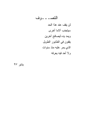 ‫ﺍﻟﺘﺼـــﻭﻑ‬
                  ‫ﻟﻥ ﻴﻘﻑ ﻋﻨﺩ ﻫﺫﺍ ﺍﻟﺤﺩ‬
                  ‫ﺴﻴﺘﺠﻨﺏ ﺁﻻﻤﺎ ﺃﺨﺭﻯ‬
                        ‫‪‬‬
               ‫ﻭﻴﻤﺩ ﻴﺩﻩ ﻟﻴﺼﺎﻓﺢ ﺁﺨﺭﻴﻥ‬
              ‫ﻴﻘﻔﻭﻥ ﻓﻲ ﺍﻟﻁﺎﺒﻭﺭ ﺍﻟﻁﻭﻴل‬
             ‫ﺍﻟﺫﻱ ﻴﻤﺭ ﻋﻠﻴﻪ ﻤﻨﺫ ﺴﻨﻭﺍﺕ‬
                    ‫ﻭﻻ ﺃﺤﺩ ﻓﻴﻪ ﻴﻌﺭﻓﻪ‬


‫ﻴﻨﺎﻴﺭ ٧٩‬
 