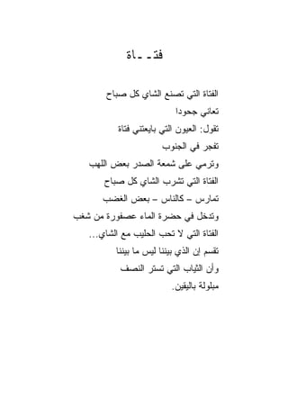 ‫ﻓﺘــﺎﺓ‬

       ‫ﺍﻟﻔﺘﺎﺓ ﺍﻟﺘﻲ ﺘﺼﻨﻊ ﺍﻟﺸﺎﻱ ﻜل ﺼﺒﺎﺡ‬
                            ‫ﺘﻌﺎﻨﻲ ﺠﺤﻭﺩﺍ‬
                             ‫‪‬‬
           ‫ﺘﻘﻭل: ﺍﻟﻌﻴﻭﻥ ﺍﻟﺘﻲ ﺒﺎﻴﻌﺘﻨﻲ ﻓﺘﺎﺓ‬
           ‫ﹰ‬
                        ‫ﺘﻔﺠﺭ ﻓﻲ ﺍﻟﺠﻨﻭﺏ‬
                               ‫‪‬‬
   ‫ﻭﺘﺭﻤﻲ ﻋﻠﻰ ﺸﻤﻌﺔ ﺍﻟﺼﺩﺭ ﺒﻌﺽ ﺍﻟﻠﻬﺏ‬
       ‫ﺍﻟﻔﺘﺎﺓ ﺍﻟﺘﻲ ﺘﺸﺭﺏ ﺍﻟﺸﺎﻱ ﻜل ﺼﺒﺎﺡ‬
      ‫ﺘﻤﺎﺭﺱ – ﻜﺎﻟﻨﺎﺱ – ﺒﻌﺽ ﺍﻟﻐﻀﺏ‬
‫ﻭﺘﺩﺨل ﻓﻲ ﺤﻀﺭﺓ ﺍﻟﻤﺎﺀ ﻋﺼﻔﻭﺭﺓ ﻤﻥ ﺸﻐﺏ‬
       ‫ﹰ‬
   ‫ﺍﻟﻔﺘﺎﺓ ﺍﻟﺘﻲ ﻻ ﺘﺤﺏ ﺍﻟﺤﻠﻴﺏ ﻤﻊ ﺍﻟﺸﺎﻱ...‬
          ‫ﺘﻘﺴﻡ ﺇﻥ ﺍﻟﺫﻱ ﺒﻴﻨﻨﺎ ﻟﻴﺱ ﻤﺎ ﺒﻴﻨﻨﺎ‬
           ‫ﻭﺃﻥ ﺍﻟﺜﻴﺎﺏ ﺍﻟﺘﻲ ﺘﺴﺘﺭ ﺍﻟﻨﺼﻑ‬
                          ‫ﻤﺒﻠﻭﻟﺔ ﺒﺎﻟﻴﻘﻴﻥ.‬
 
