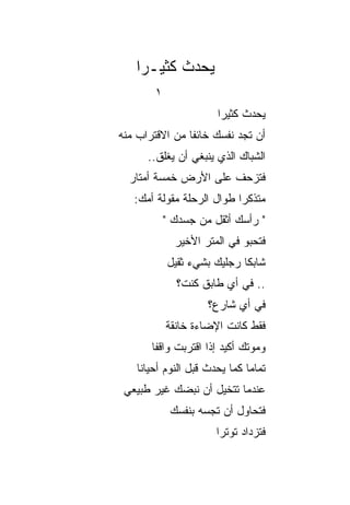 ‫ﻴﺤﺩﺙ ﻜﺜﻴـﺭﺍ‬
    ‫‪‬‬
        ‫١‬
                       ‫ﻴﺤﺩﺙ ﻜﺜﻴﺭﺍ‬
                        ‫‪‬‬
‫ﺃﻥ ﺘﺠﺩ ﻨﻔﺴﻙ ﺨﺎﺌﻔﺎ ﻤﻥ ﺍﻻﻗﺘﺭﺍﺏ ﻤﻨﻪ‬
                ‫ﹰ‬
      ‫ﺍﻟﺸﺒﺎﻙ ﺍﻟﺫﻱ ﻴﻨﺒﻐﻲ ﺃﻥ ﻴﻐﻠﻕ..‬
  ‫ﻓﺘﺯﺤﻑ ﻋﻠﻰ ﺍﻷﺭﺽ ﺨﻤﺴﺔ ﺃﻤﺘﺎﺭ‬
   ‫ﻤﺘﺫﻜﺭﺍ ﻁﻭﺍل ﺍﻟﺭﺤﻠﺔ ﻤﻘﻭﻟﺔ ﺃﻤﻙ:‬
                           ‫‪‬‬
            ‫" ﺭﺃﺴﻙ ﺃﺜﻘل ﻤﻥ ﺠﺴﺩﻙ "‬
              ‫ﻓﺘﺤﺒﻭ ﻓﻲ ﺍﻟﻤﺘﺭ ﺍﻷﺨﻴﺭ‬
            ‫ﺸﺎﺒﻜﺎ ﺭﺠﻠﻴﻙ ﺒﺸﻲﺀ ﺜﻘﻴل‬
                             ‫ﹰ‬
              ‫.. ﻓﻲ ﺃﻱ ﻁﺎﺒﻕ ﻜﻨﺕ؟‬
                     ‫ﻓﻲ ﺃﻱ ﺸﺎﺭﻉ؟‬
            ‫ﻓﻘﻁ ﻜﺎﻨﺕ ﺍﻹﻀﺎﺀﺓ ﺨﺎﻨﻘﺔ‬
       ‫ﻭﻤﻭﺘﻙ ﺃﻜﻴﺩ ﺇﺫﺍ ﺍﻗﺘﺭﺒﺕ ﻭﺍﻗﻔﺎ‬
        ‫ﹰ‬
    ‫ﺘﻤﺎﻤﺎ ﻜﻤﺎ ﻴﺤﺩﺙ ﻗﺒل ﺍﻟﻨﻭﻡ ﺃﺤﻴﺎﻨﺎ‬
     ‫ﹰ‬                         ‫‪‬‬
 ‫ﻋﻨﺩﻤﺎ ﺘﺘﺨﻴل ﺃﻥ ﻨﺒﻀﻙ ﻏﻴﺭ ﻁﺒﻴﻌﻲ‬
             ‫ﻓﺘﺤﺎﻭل ﺃﻥ ﺘﺠﺴﻪ ﺒﻨﻔﺴﻙ‬
                       ‫ﻓﺘﺯﺩﺍﺩ ﺘﻭﺘﺭﺍ‬
                        ‫‪‬‬
 