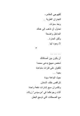 ‫ﻟﻠﻘﻬﻭﺠﻲ ﺍﻟﻤﻘﺎﻤﺭ،‬
               ‫ﻟﻠﺠﺩﺭﺍﻥ ﺍﻟﻁﺭﻴﺔ ..‬
                     ‫ﻭﺒﻌﺩ ﺴﻨﻭﺍﺕ‬
         ‫ﺘﺤﺎﻭل ﺃﻥ ﺘﺫﻫﺏ ﺇﻟﻰ ﻫﻨﺎﻙ‬
                 ‫ﺍﻟﻤﺩﺍﺨل ﻭﺍﻀﺤﺔ‬
                   ‫ﻭﻟﻜﻥ ﺍﻟﺤﺎﺭﺓ..‬
                    ‫ﻻ ﻭﺠﻭﺩ ﻟﻬﺎ.‬
        ‫٣‬
                      ‫... ... ...‬
            ‫ﺃﻥ ﻴﻜﻭﻥ ﺒﻴﻥ ﺃﺼﺩﻗﺎﺌﻙ‬
        ‫ﺸﺨﺹ ﻤﺒﻬﺞ ﻴﺩﻋﻰ ﻤﺤﻤﺩﺍ‬
         ‫‪‬‬
        ‫ﺘﻠﺘﻘﻴﺎﻥ ﻋﻠﻰ ﻓﺘﺭﺍﺕ ﻤﺘﺒﺎﻋﺩﺓ‬
                        ‫ﺒﻌﻴﺩﺍ ...‬
                             ‫‪‬‬
                ‫ﺤﻴﺙ ﺍﻟﺒﺩﺍﻫﺔ ﺴﻴﺩﺓ‬
                     ‫ﹸ‬
            ‫ﺘﺘﺭﺍﻗﺹ ﺨﻠﻑ ﺍﻟﺩﺨﺎﻥ.‬
 ‫ﻭﺘﻜﺴﺭﺍﻥ ﺴﺒﻊ ﺇﺸﺎﺭﺍﺕ ﺩﻓﻌﺔ ﻭﺍﺤﺩﺓ‬
‫ﺃﺜﻨﺎﺀ ﺭﺠﻭﻋﻜﻤﺎ ﻓﻲ "ﻤﺭﺴﻴﺩﺱ" ﺯﺭﻗﺎﺀ‬
    ‫ﻤﻊ ﺍﻟﻀﺤﻜﺎﺕ ﺍﻟﺘﻲ ﺘﻭﺠﻊ ﺍﻟﺒﻁﻥ‬
 