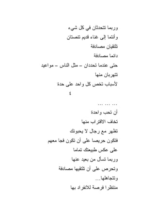 ‫ﻭﺭﺒﻤﺎ ﺘﺘﺤﺩﺜﺎﻥ ﻓﻲ ﻜل ﺸﻲﺀ‬
            ‫ﻭﺃﻨﺘﻤﺎ ﺇﻟﻰ ﻏﻨﺎﺀ ﻗﺩﻴﻡ ﺘﻨﺼﺘﺎﻥ‬
                        ‫ﺘﻠﺘﻘﻴﺎﻥ ﻤﺼﺎﺩﻓﺔ‬
                        ‫ﹰ‬
                          ‫ﺩﺍﺌﻤﺎ ﻤﺼﺎﺩﻓﺔ‬
                                  ‫‪‬‬
‫ﺤﺘﻰ ﻋﻨﺩﻤﺎ ﺘﺤﺩﺩﺍﻥ – ﻤﺜل ﺍﻟﻨﺎﺱ – ﻤﻭﺍﻋﻴﺩ‬
                           ‫ﺘﺘﻬﺭﺒﺎﻥ ﻤﻨﻬﺎ‬
       ‫ﻷﺴﺒﺎﺏ ﺘﺨﺹ ﻜل ﻭﺍﺤﺩ ﻋﻠﻰ ﺤﺩﺓ‬
             ‫٤‬
                            ‫... ... ...‬
                         ‫ﺃﻥ ﺘﺤﺏ ﻭﺍﺤﺩﺓ‬
                    ‫ﺘﺨﺎﻑ ﺍﻻﻗﺘﺭﺍﺏ ﻤﻨﻬﺎ‬
             ‫ﺘﻅﻬﺭ ﻤﻊ ﺭﺠﺎل ﻻ ﻴﺤﺒﻭﻨﻙ‬
   ‫ﻓﺘﻜﻭﻥ ﺤﺭﻴﺼﺎ ﻋﻠﻰ ﺃﻥ ﺘﻜﻭﻥ ﻓﺠﺎ ﻤﻌﻬﻡ‬
         ‫‪‬‬               ‫‪‬‬
                 ‫ﻋﻠﻰ ﻋﻜﺱ ﻁﺒﻴﻌﺘﻙ ﺘﻤﺎﻤﺎ‬
                  ‫‪‬‬
              ‫ﻭﺭﺒﻤﺎ ﺘﺴﺄل ﻤﻥ ﺒﻌﻴﺩ ﻋﻨﻬﺎ‬
        ‫ﻭﺘﺤﺭﺹ ﻋﻠﻰ ﺃﻥ ﺘﻠﺘﻘﻴﻬﺎ ﻤﺼﺎﺩﻓﺔ‬
                           ‫ﻭﺘﺘﺠﺎﻫﻠﻬﺎ...‬
              ‫ﻤﻨﺘﻅﺭﺍ ﻓﺭﺼﺔ ﻟﻼﻨﻔﺭﺍﺩ ﺒﻬﺎ‬
                                ‫‪‬‬
 