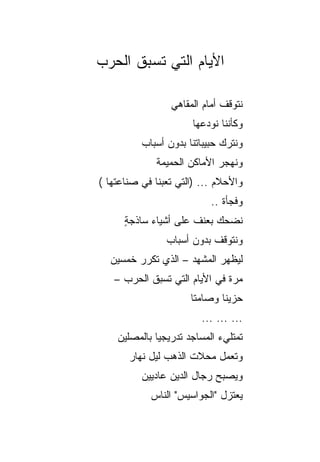 ‫ﺍﻷﻴﺎﻡ ﺍﻟﺘﻲ ﺘﺴﺒﻕ ﺍﻟﺤﺭﺏ‬

                 ‫ﻨﺘﻭﻗﻑ ﺃﻤﺎﻡ ﺍﻟﻤﻘﺎﻫﻲ‬
                       ‫ﻭﻜﺄﻨﻨﺎ ﻨﻭﺩﻋﻬﺎ‬
          ‫ﻭﻨﺘﺭﻙ ﺤﺒﻴﺒﺎﺘﻨﺎ ﺒﺩﻭﻥ ﺃﺴﺒﺎﺏ‬
              ‫ﻭﻨﻬﺠﺭ ﺍﻷﻤﺎﻜﻥ ﺍﻟﺤﻤﻴﻤﺔ‬
‫ﻭﺍﻷﺤﻼﻡ ... )ﺍﻟﺘﻲ ﺘﻌﺒﻨﺎ ﻓﻲ ﺼﻨﺎﻋﺘﻬﺎ (‬
                           ‫ﻭﻓﺠﺄﺓ ..‬
      ‫ﻨﻀﺤﻙ ﺒﻌﻨﻑ ﻋﻠﻰ ﺃﺸﻴﺎﺀ ﺴﺎﺫﺠﺔ‬
      ‫ٍ‬
                ‫ﻭﻨﺘﻭﻗﻑ ﺒﺩﻭﻥ ﺃﺴﺒﺎﺏ‬
  ‫ﻟﻴﻅﻬﺭ ﺍﻟﻤﺸﻬﺩ – ﺍﻟﺫﻱ ﺘﻜﺭﺭ ﺨﻤﺴﻴﻥ‬
   ‫ﻤﺭﺓ ﻓﻲ ﺍﻷﻴﺎﻡ ﺍﻟﺘﻲ ﺘﺴﺒﻕ ﺍﻟﺤﺭﺏ –‬
                      ‫ﺤﺯﻴﻨﺎ ﻭﺼﺎﻤﺘﺎ‬
                       ‫ﹰ‬      ‫ﹰ‬
                         ‫... ... ...‬
    ‫ﺘﻤﺘﻠﻲﺀ ﺍﻟﻤﺴﺎﺠﺩ ﺘﺩﺭﻴﺠ ‪‬ﺎ ﺒﺎﻟﻤﺼﻠﻴﻥ‬
              ‫ﻴ‬
       ‫ﻭﺘﻌﻤل ﻤﺤﻼﺕ ﺍﻟﺫﻫﺏ ﻟﻴل ﻨﻬﺎﺭ‬
          ‫ﻭﻴﺼﺒﺢ ﺭﺠﺎل ﺍﻟﺩﻴﻥ ﻋﺎﺩﻴﻴﻥ‬
            ‫ﻴﻌﺘﺯل "ﺍﻟﺠﻭﺍﺴﻴﺱ" ﺍﻟﻨﺎﺱ‬
 