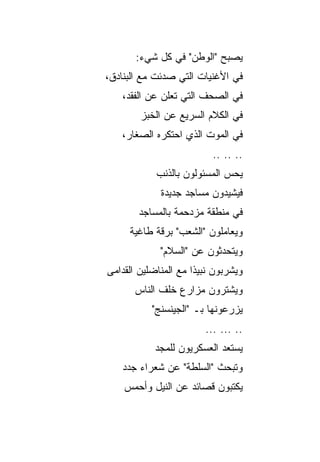 ‫ﻴﺼﺒﺢ "ﺍﻟﻭﻁﻥ" ﻓﻲ ﻜل ﺸﻲﺀ:‬
‫ﻓﻲ ﺍﻷﻏﻨﻴﺎﺕ ﺍﻟﺘﻲ ﺼﺩﺌﺕ ﻤﻊ ﺍﻟﺒﻨﺎﺩﻕ،‬
   ‫ﻓﻲ ﺍﻟﺼﺤﻑ ﺍﻟﺘﻲ ﺘﻌﻠﻥ ﻋﻥ ﺍﻟﻔﻘﺩ،‬
        ‫ﻓﻲ ﺍﻟﻜﻼﻡ ﺍﻟﺴﺭﻴﻊ ﻋﻥ ﺍﻟﺨﺒﺯ‬
   ‫ﻓﻲ ﺍﻟﻤﻭﺕ ﺍﻟﺫﻱ ﺍﺤﺘﻜﺭﻩ ﺍﻟﺼﻐﺎﺭ،‬
                          ‫.. .. ..‬
            ‫ﻴﺤﺱ ﺍﻟﻤﺴﺌﻭﻟﻭﻥ ﺒﺎﻟﺫﻨﺏ‬
             ‫ﻓﻴﺸﻴﺩﻭﻥ ﻤﺴﺎﺠﺩ ﺠﺩﻴﺩﺓ‬
       ‫ﻓﻲ ﻤﻨﻁﻘﺔ ﻤﺯﺩﺤﻤﺔ ﺒﺎﻟﻤﺴﺎﺠﺩ‬
     ‫ﻭﻴﻌﺎﻤﻠﻭﻥ "ﺍﻟﺸﻌﺏ" ﺒﺭﻗﺔ ﻁﺎﻏﻴﺔ‬
             ‫ﻭﻴﺘﺤﺩﺜﻭﻥ ﻋﻥ "ﺍﻟﺴﻼﻡ"‬
‫ﻭﻴﺸﺭﺒﻭﻥ ﻨﺒﻴﺫﺍ ﻤﻊ ﺍﻟﻤﻨﺎﻀﻠﻴﻥ ﺍﻟﻘﺩﺍﻤﻰ‬
                      ‫ﹰ‬
       ‫ﻭﻴﺸﺘﺭﻭﻥ ﻤﺯﺍﺭﻉ ﺨﻠﻑ ﺍﻟﻨﺎﺱ‬
           ‫ﻴﺯﺭﻋﻭﻨﻬﺎ ﺒـ "ﺍﻟﺠﻴﻨﺴﻨﺞ"‬
                        ‫.. ... ...‬
            ‫ﻴﺴﺘﻌﺩ ﺍﻟﻌﺴﻜﺭﻴﻭﻥ ﻟﻠﻤﺠﺩ‬
   ‫ﻭﺘﺒﺤﺙ "ﺍﻟﺴﻠﻁﺔ" ﻋﻥ ﺸﻌﺭﺍﺀ ﺠﺩﺩ‬
    ‫ﻴﻜﺘﺒﻭﻥ ﻗﺼﺎﺌﺩ ﻋﻥ ﺍﻟﻨﻴل ﻭﺃﺤﻤﺱ‬
 