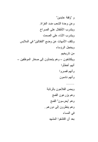 ‫ﻭ "ﻭﻗﻔﺔ ﻋﺎﺒﺩﻴﻥ"‬
                ‫ﻭﻋﻥ ﻭﺤﺩﺓ ﺍﻟﺸﻌﺏ ﻀﺩ ﺍﻟﻐﺯﺍﺓ.‬
                ‫ﻭﻴﺘﺩﺭﺏ ﺍﻷﻁﻔﺎل ﻋﻠﻰ ﺍﻟﺼﺭﺍﺥ‬
                  ‫ﻭﻴﺘﺩﺭﺏ ﺍﻵﺒﺎﺀ ﻋﻠﻰ ﺍﻟﺼﻤﺕ‬
 ‫ﻭﺘﻜﻑ ﺍﻷﻤﻬﺎﺕ ﻋﻥ ﻭﻀﻊ "ﺍﻟﻨﻔﺘﺎﻟﻴﻥ" ﻓﻲ ﺍﻟﻤﻼﺒﺱ‬
                            ‫ﻭﻴﺨﺠل ﺍﻟﺭﺅﺴﺎﺀ‬
                                ‫ﻤﻥ ﺘﺎﺭﻴﺨﻬﻡ‬
‫ﻭﻴﻜﺘﺸﻔﻭﻥ – ﻭﻫﻡ ﻴﺘﺤﺩﺜﻭﻥ ﺇﻟﻰ ﺼﻐﺎﺭ ﺍﻟﻤﻭﻅﻔﻴﻥ –‬
                                ‫ﺃﻨﻬﻡ ﺃﺨﻁﺄﻭﺍ‬
                               ‫ﻭﺃﻨﻬﻡ ﻗﺼﺭﻭﺍ‬
                               ‫ﻭﺃﻨﻬﻡ ﻨﺎﺩﻤﻭﻥ‬
                                     ‫.......‬
                     ‫ﻭﻴﺤﺱ ﺍﻟﻔﻼﺤﻭﻥ ﺒﺎﻟﺭﺘﺎﺒﺔ‬
                         ‫ﻭﻫﻡ ﻴﺯﺭﻋﻭﻥ ﺍﻟﻘﻤﺢ‬
                        ‫ﻭﻫﻡ "ﻴﺤﺭﺴﻭﻥ" ﺍﻟﻘﻤﺢ‬
                   ‫ﻭﻫﻡ ﻴﻨﻅﺭﻭﻥ ﺇﻟﻰ ﺩﻭﺭﻫﻡ..‬
                                  ‫ﻓﻲ ﺍﻟﻤﺴﺎﺀ‬
                       ‫ﺒﻌﺩ ﺃﻥ ﺍﻜﺘﺸﻔﻭﺍ ﺍﻟﻤﺸﻬﺩ‬
 