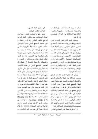 ‫ﻓﻰ ﻤﻨﻅﻭﺭ ﺍﻟﺒﻨﻙ ﺍﻟﺩﻭﻟﻰ‬             ‫ﺼﻠﺏ ﺼﻭﺭﺘﻪ ﺍﻟﻤﺒﺴﻁﺔ ﻜﻤﺴـﻬل ﻟﻠﺘﻜﻴـﻑ‬
                 ‫ﻟﺒﺭﺍﻤﺞ ﺍﻟﺘﻜﻴﻑ ﺍﻟﻬﻴﻜﻠﻰ‬            ‫ﻭﺍﻟﺘﻨﻤﻴ ـﺔ ﺍﻟﻤﺴ ـﺘﺩﺍﻤﺔ – ﻭﺇﻟ ـﻰ ﺍﻟﻤﻌﺎﻟﺠ ـﺔ‬
                                                    ‫ـ‬           ‫ـ‬               ‫ـ‬       ‫ـ‬
‫ﻴﻌﺘﺒﺭ ﻤﻔﻬﻭﻡ ﺍﻟﻤﺠﺘﻤﻊ ﺍﻟﻤﺩﻨﻰ ﻭﺍﺤﺩﺍ ﻤﻥ‬
     ‫ﹰ‬                                            ‫ﺍﻟﻼﺘﺎﺭﻴﺨﻴﺔ ﻟﻠﻌﻼﻗﺎﺕ ﺒﻴﻥ ﺍﻟﺩﻭﻟﺔ ﻭﺍﻟﻤﺠﺘﻤـﻊ‬
‫ﺃﺤﺩﺙ ﺍﻟﻤﺩﺨﻼﺕ ﻋﻠﻰ ﻤﻨﻅﻭﺭ ﺍﻟﺒﻨﻙ ﺍﻟﺩﻭﻟﻰ‬                                                  ‫ﻓﻰ ﺃﻓﺭﻴﻘﻴﺎ.‬
‫ﻟﺒﺭﺍﻤﺞ ﺍﻟﺘﻜﻴﻑ ﺍﻟﻬﻴﻜﻠﻰ. ﻭﻻ ﻴﺜﻴـﺭ ﺍﻟﺩﻫﺸـﺔ‬           ‫ﻭﻴﺠﺘﻬﺩ ﺍﻟﻘﺴﻡ ﺍﻟﺜﺎﻨﻰ ﻨﺤﻭ ﺍﻟﻤﺯﻴـﺩ ﻤـﻥ‬
‫ﻜﻭﻥ ﻤﻔﻬﻭﻡ ﺍﻟﻤﺠﺘﻤﻊ ﺍﻟﻤﺩﻨﻰ ﻤﺩﺨﻼ ﺤﺩﻴﺜﺎ ﻓﻰ‬
    ‫ﹰ‬      ‫ﹰ‬                                      ‫ﺍﺴﺘﻴﻀﺎﺡ ﻤﻌـﺎﻨﻰ ﻭﺍﺴـﺘﺨﺩﺍﻤﺎﺕ ﺍﻟﻤﺠﺘﻤـﻊ‬
‫ﺨﻁﺎﺏ ﺍﻟﻌﻠﻭﻡ ﺍﻻﺠﺘﻤﺎﻋﻴﺔ ﺍﻷﻓﺭﻴﻘﻴﺔ، ﻋﻠـﻰ‬              ‫ﺍﻟﻤﺩﻨﻰ ﻜﻤﺘﻐﻴﺭ ﻤﻔﻬﻭﻤﻰ. ﻭﺘﻨﺒﻊ ﺃﻫﻤﻴﺔ ﻫـﺫﺍ‬
‫ﺍﻟﺭﻏﻡ ﻤﻥ ﺃﻥ ﺍﻻﻨﺸﻐﺎل ﻭﺍﻻﻫﺘﻤﺎﻡ ﺒﺠﻭﺍﻨـﺏ‬              ‫ﺍﻟﻘﺴﻡ ﻤﻥ ﻭﺠﻭﺩ ﺘﺸﻭﺵ ﻭﺍﺨﺘﻼﻓﺎﺕ ﻜﺜﻴـﺭﺓ‬
‫ﺫﺍﺕ ﺼﻠﺔ ﺒﺎﻟﻤﺠﺘﻤﻊ ﺍﻟﻤـﺩﻨﻰ ﻟـﻴﺱ ﺠﺩﻴـﺩﺍ‬
‫ﹰ‬                                                 ‫ﺤﻭل ﺇﺩﺨﺎل ﻫﺫﺍ ﺍﻟﻤﻔﻬﻭﻡ ﻓﻰ ﺨﻁﺎﺏ ﺍﻟﻌﻠـﻭﻡ‬
‫ﺒﺎﻟﻤﺭﺓ ﺒﺎﻟﻨﺴﺒﺔ ﻟﻬﺫﺍ ﺍﻟﺨﻁﺎﺏ. ﻫﺫﺍ ﻭﻗﺩ ﺃﻗـﺭ‬          ‫ـﻔﻪ ـﺅﺭﺓ‬
                                                       ‫ـﺔ ﺒﻭﺼـ ﺒـ‬       ‫ـﺔ ﺍﻷﻓﺭﻴﻘﻴـ‬ ‫ﺍﻻﺠﺘﻤﺎﻋﻴـ‬
‫ﺍﻟﺒﻨﻙ ﺍﻟﺩﻭﻟﻰ ﻤﻨﺫ ﺯﻤﻥ ﺒـﺎﻷﺩﻭﺍﺭ ﺍﻟﻤﺤﻔـﺯﺓ‬            ‫ﺍﻹﺼﻼﺤﺎﺕ ﺍﻟﺴﻴﺎﺴﻴﺔ ﻭﺍﻻﻗﺘﺼـﺎﺩﻴﺔ. ﻭﻗـﺩ‬
‫ﻭﺍﻟﺘﺴﻬﻴﻠﻴﺔ ﻭﺍﻟﺩﺍﻋﻤﺔ ﺍﻟﻬﺎﻤـﺔ )ﺃﻭ ﺍﻟﻤﻤﻜﻨـﺔ(‬         ‫ﺤﺎﻭﻟﻨﺎ ﺼﻴﺎﻏﺔ ﻤﻨﻅـﻭﺭ ﺃﻓﺭﻴﻘـﻰ ﻟﻠﻤﺠﺘﻤـﻊ‬
‫ﻟﻌﻨﺎﺼﺭ ﺍﻟﻤﺠﺘﻤﻊ ﺍﻟﻤﺩﻨﻰ ﻓﻰ ﻋﻤﻠﻴﺔ ﺍﻟﺘﻜﻴﻑ.‬            ‫ﺍﻟﻤﺩﻨﻰ ﻜﺤﻘل ﻟﻠﺼـﺭﺍﻋﺎﺕ ﻭﺍﻟﻤﻨﺎﺯﻋـﺎﺕ –‬
‫ﺇﻻ ﺃﻨﻪ ﻟﻡ ﻴﻜﻥ ﻫﻨﺎﻙ ﺘﺸﺩﻴﺩ ﻜﺒﻴﺭ ﻋﻠﻰ ﺍﻷﺩﻭﺍﺭ‬          ‫ﺘﺎﺭﻴﺨﻴﺎ ﻭﺍﺠﺘﻤﺎﻋﻴﺎ- ﺤﻭل ﻤﺴﺎﺌل ﺫﺍﺕ ﺼﻠﺔ‬
                                                                              ‫ﹰ‬           ‫ﹰ‬
‫ﺍﻟﺴﻴﺎﺴﻴﺔ ﻟﻠﻤﺠﺘﻤﻊ ﺍﻟﻤﺩﻨﻰ، ﻭﻅل ﺍﻷﻤﺭ ﻜﺫﻟﻙ‬                                        ‫"ﺒﺎﻟﻤﺴﺄﻟﺔ ﺍﻟﻘﻭﻤﻴﺔ".‬
‫ﺤﺘﻰ ﻋﺎﻡ ٩٨٩١ ﺤﻴﺙ ﺠﺭﺕ ﻋﻤﻠﻴﺔ ﺇﻋـﺎﺩﺓ‬                 ‫ﻭﻴﻤﺜل ﻫﺫﺍ ﺨﻠﻔﻴﺔ ﺍﻟﻘﺴﻡ ﺍﻟﺜﺎﻟـﺙ ﺍﻟـﺫﻯ‬
‫ﺘﻘﻴﻴﻡ ﻟﻠﻤﻨﻅﻭﺭ ﺍﻟﺭﺴﻤﻰ ﻟﻠﺒﻨﻙ ﺘﻡ ﻋﻠﻰ ﺇﺜﺭﻫـﺎ‬          ‫ﻴﻔﺤﺹ ﺍﻟﺼﻼﺕ ﺒﻴﻥ ﺍﻟﺩﻭﻟﺔ ﻭﺍﻟﻤﺠﺘﻤﻊ ﺍﻟﻤﺩﻨﻰ‬
‫ﺇﺩﺨﺎل ﺍﻟﺤﻜﻡ ﺍﻟﺭﺸﻴﺩ ﻭﺍﻟﺩﻴﻤﻘﺭﺍﻁﻴﺔ ﺍﻟﺸـﻜﻠﻴﺔ‬          ‫ﻭﺍﻟﺘﻤﺎﺴﻙ ﺍﻟﻭﻁﻨﻰ، ﺘﺄﺴﻴﺴﺎ ﻋﻠﻰ ﺤﻘﻴﻘﺔ ﺘﻌﺴﺭ‬
                                                                     ‫ﹰ‬
‫ﻋﻠﻰ ﺠﺩﻭل ﺃﻋﻤﺎل ﺍﻟﺘﻜﻴﻑ، ﻭﺫﻟـﻙ ﺒﻌـﺩ ﺃﻥ‬              ‫ﺘﺤﻠﻴل ﺍﻟﻤﺠﺘﻤﻊ ﺍﻟﻤﺩﻨﻰ ﺒﻤﻌﺯل ﻋـﻥ ﺍﻟﺩﻭﻟـﺔ‬
‫ﻜﺎﻥ ﺍﻟﺒﻨﻙ ﺤﺭﻴﺼﺎ ﻋﻠﻰ ﻋﺩﻡ ﺍﻟﺤﺩﻴﺙ ﻋـﻥ‬
                         ‫ﹰ‬                        ‫ﺍﻵﺨﺫﺓ ﺒﺎﻟﺸﻤﻭﻟﻴﺔ ﻓﻰ ﺃﻓﺭﻴﻘﻴـﺎ. ﺃﻤـﺎ ﺍﻟﻘﺴـﻡ‬
‫ﺍﻟﻨﺯﻋﺔ ﺍﻟﺸـﻤﻭﻟﻴﺔ ﺍﻟﻤﺘﺯﺍﻴـﺩﺓ ﻓـﻰ ﺍﻟﺒﻠـﺩﺍﻥ‬          ‫ﺍﻟﺭﺍﺒﻊ ﻓﻴﺠﻤﻊ ﺒﻴﻥ ﺍﻟﻨﻘﺎﻁ ﺍﻟﻤﻔﺎﻫﻴﻤﻴﺔ ﻭﺍﻟﺘﺤﻠﻴﻠﻴﺔ‬
‫ﺍﻟﻤﺘﻜﻴﻔﺔ ﻁﺎﻟﻤﺎ ﻜﺎﻨﺕ ﺒﺭﺍﻤﺞ ﺍﻟﺘﻜﻴﻑ ﻤﻭﻀـﻊ‬            ‫ﺍﻟﻭﺍﺭﺩﺓ ﻓﻰ ﺍﻷﻗﺴﺎﻡ ﺍﻟﺜﻼﺜﺔ ﺍﻷﻭﻟـﻰ ﻭﺒـﻴﻥ‬
‫ﺍﺤﺘﺭﺍﻡ ﺍﻟﻨﻅﻡ ﺍﻟﺤﺎﻜﻤـﺔ & ‪(Nyang` oro‬‬               ‫ﺍﻟﺒﺤﺙ ﺍﻹﻤﺒﺭﻴﻘﻰ ﻟﻠﻌﻼﻗـﺎﺕ ﺒـﻴﻥ ﺒـﺭﺍﻤﺞ‬
‫ـﻊ ﺃﻥ‬  ‫)9-1 :2991 ‪ .Shaw‬ـﻰ ﺍﻟﻭﺍﻗـ‬
               ‫ﻭﻓـ‬                                ‫ﺍﻟﺘﻜﻴﻑ ﺍﻟﻬﻴﻜﻠﻰ ﻭﺍﻟﻤﺠﺘﻤﻊ ﺍﻟﻤﺩﻨﻰ ﻭﺍﻟﺘﻤﺎﺴﻙ‬
‫ﺼﺩﻭﺭ ﺘﻘﺭﻴﺭ "ﺃﻓﺭﻴﻘﻴﺎ ﺠﻨﻭﺏ ﺍﻟﺼﺤﺭﺍﺀ: ﻤﻥ‬              ‫ﺍﻟﻭﻁﻨﻰ. ﻭﺒﺎﻟﻨﺴﺒﺔ ﻟﻠﻘﺴﻡ ﺍﻟﺨﺎﻤﺱ ﻭﺍﻷﺨﻴﺭ ﻓﻘﺩ‬
‫ﺍﻷﺯﻤﺔ ﺇﻟﻰ ﺍﻟﻨﻤﻭ ﺍﻟﻤﺴﺘﺩﺍﻡ" )9891 .‪(W.B‬‬                 ‫ﺨﺼﺼﻨﺎﻩ ﻟﻼﺴﺘﺨﻼﺼﺎﺕ ﺍﻟﻌﺎﻤﺔ ﻟﻠﺩﺭﺍﺴﺔ.‬
‫ﻗﺩ ﻤﺜل ﺘﺤﻭﻻ ﻓﻰ ﺘﺼـﻭﺭ ﺍﻟﺒﻨـﻙ ﻟﻠﺠﺎﻨـﺏ‬
                              ‫ﹰ‬                    ‫-١- ﻨﻅﺭﺓ ﻋﺎﻤﺔ ﻋﻠﻰ ﺍﻟﻤﺠﺘﻤﻊ ﺍﻟﻤﺩﻨﻰ‬

                      ‫اﻟﻤﺠﻠﺪ رﻗﻢ)٣( أآﺘﻮﺑﺮ ٠٠٠٢‬                                                ‫٤‬
 