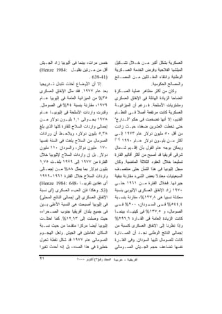 ‫ﺨﻤﺱ ﻤﺭﺍﺕ، ﺒﻴﻨﻤﺎ ﻓﻰ ﺃﺜﻴﻭﺒﻴﺎ ﺯﺍﺩ ﺍﻟﺠـﻴﺵ‬            ‫ﺍﻟﻌﺴﻜﺭﻴﺔ ﺒﺸﻜل ﺃﻜﺒﺭ ﻤـﻥ ﺨـﻼل ﺘﺸـﻜﻴل‬
‫ﺃﻗل ﻤﻥ ﻤـﺭﺘﻴﻥ ﺒﻘﻠﻴـل :4891 ‪(Henze‬‬                ‫ﺍﻟﻤﻴﻠﺸﻴﺎ ﺍﻟﻔﻼﺤﻴﺔ ﻭﻓﺭﺽ ﺍﻟﺨﺩﻤﺔ ﺍﻟﻌﺴـﻜﺭﻴﺔ‬
                              ‫)14-936 .‬          ‫ﺍﻟﻭﻁﻨﻴﺔ ﻭﺍﻨﺘﻘﺎﺀ ﺍﻟﻤﻘـﺎﺘﻠﻴﻥ ﻤـﻥ ﺍﻟﻤﺼـﺎﻨﻊ‬
‫ﺇﻻ ﺃﻥ ﺍﻷﻭﻀﺎﻉ ﺃﺨﺫﺕ ﺘﺘﺒﺩل ﺘـﺩﺭﻴﺠﻴﺎ‬                                         ‫ﻭﺍﻟﻤﺼﺎﻟﺢ ﺍﻟﺤﻜﻭﻤﻴﺔ.‬
‫ﺒﻌﺩ ﻋﺎﻡ ٧٧٩١. ﻓﻘﺩ ﻤﺜل ﺍﻹﻨﻔﺎﻕ ﺍﻟﻌﺴﻜﺭﻯ‬             ‫ﻭﻜﺎﻥ ﻤﻥ ﺃﻜﺜﺭ ﻤﻅﺎﻫﺭ ﻋﻤﻠﻴﺔ ﺍﻟﻌﺴـﻜﺭﺓ‬
‫٥٣% ﻤﻥ ﺍﻟﻤﻴﺯﺍﻨﻴﺔ ﺍﻟﻌﺎﻤﺔ ﻓﻰ ﺇﺜﻴﻭﺒﻴﺎ ﻋـﺎﻡ‬          ‫ﺍﺘﻀﺎﺤﺎ ﺍﻟﺯﻴﺎﺩﺓ ﺍﻟﻬﺎﺌﻠﺔ ﻓﻰ ﺍﻹﻨﻔﺎﻕ ﺍﻟﻌﺴﻜﺭﻯ‬
                                                                                      ‫ﹰ‬
‫٩٧٩١، ﻤﻘﺎﺭﻨﺔ ﺒﻨﺴﺒﺔ ٤٢% ﻓﻰ ﺍﻟﺼﻭﻤﺎل.‬               ‫ﻭﻤﺸﺘﺭﻴﺎﺕ ﺍﻷﺴﻠﺤﺔ. ﻓـﺭﻏﻡ ﺃﻥ ﺍﻟﻤﻴﺯﺍﻨﻴـﺔ‬
‫ﻭﻗﺩﺭﺕ ﻭﺍﺭﺩﺍﺕ ﺍﻷﺴﻠﺤﺔ ﻓﻰ ﺇﺜﻴﻭﺒﻴـﺎ ﻋـﺎﻡ‬             ‫ﺍﻟﻌﺴﻜﺭﻴﺔ ﻜﺎﻨﺕ ﻤﺭﺘﻔﻌﺔ ﺃﺼﻼ ﻓـﻰ ﺍﻟﻨﻅـﺎﻡ‬
                                                                 ‫ﹰ‬
‫٨٧٩١ ـﻭﺍﻟﻰ ١,١ ـﻭﻥ ﺩﻭﻻﺭ ـﻥ‬
  ‫ﻤـ‬            ‫ﺒﻠﻴـ‬          ‫ﺒﺤـ‬                ‫ﺍﻟﻘﺩﻴﻡ، ﺇﻻ ﺃﻨﻬﺎ ﺘﻀﺨﻤﺕ ﻓﻰ ﺤﻜﻡ "ﺍﻟـﺩﺍﺭﺝ"‬
‫ﺇﺠﻤﺎﻟﻰ ﻭﺍﺭﺩﺍﺕ ﺍﻟﺴﻼﺡ ﻟﻠﻘﺎﺭﺓ ﻜﻠﻬﺎ ﺍﻟﺫﻯ ﺒﻠﻎ‬         ‫ﺤﺘﻰ ﺘﺨﻁﺕ ﺍﻟﻌﺸﺭﻴﻥ ﻀﻌﻔﹰ، ﺤﻴـﺙ ﺯﺍﺩﺕ‬
                                                                   ‫ﺎ‬
‫٨٣,٥ ﺒﻠﻴﻭﻥ ﺩﻭﻻﺭ، ﻭﻴﻼﺤـﻅ ﺃﻥ ﻭﺭﺍﺩﺍﺕ‬                ‫ﻤﻥ ﺃﻗل ٠٥ ﻤﻠﻴﻭﻥ ﺩﻭﻻﺭ ﻋﺎﻡ ٣٧٩١ ﺇﻟـﻰ‬
                                                 ‫)٤١(‬
‫ﺍﻟﺼﻭﻤﺎل ﻤﻥ ﺍﻟﺴﻼﺡ ﺒﻠﻐﺕ ﻓﻰ ﺍﻟﺴﻨﺔ ﻨﻔﺴﻬﺎ‬                  ‫ﺃﻜﺜﺭ ﻤـﻥ ﺒﻠﻴـﻭﻥ ﺩﻭﻻﺭ ﻋـﺎﻡ ٠٩٩١‬
‫٠٧١ ﻤﻠﻴﻭﻥ ﺩﻭﻻﺭ، ﻭﺍﻟﺴﻭﺩﺍﻥ ٠١١ ﻤﻠﻴﻭﻥ‬               ‫ﻭﻴﻤﻜﻥ ﺒﻭﺠﻪ ﻋﺎﻡ ﺍﻟﻘﻭل ﺒﺄﻥ ﺇﻗﻠـﻴﻡ ﺸـﻤﺎل‬
‫ﺩﻭﻻﺭ. ﺒل ﺇﻥ ﻭﺍﺭﺩﺍﺕ ﺍﻟﺴﻼﺡ ﻹﺜﻴﻭﺒﻴﺎ ﺨﻼل‬             ‫ﺸﺭﻗﻰ ﺃﻓﺭﻴﻘﻴﺎ ﻗﺩ ﺃﺼﺒﺢ ﻤﻥ ﺃﻜﺜﺭ ﺃﻗﺎﻟﻴﻡ ﺍﻟﻘﺎﺭﺓ‬
‫ﺍﻟﻔﺘﺭﺓ ﻤﻥ ٧٧٩١ ﺇﻟﻰ ٩٧٩١ ﺒﻠﻐـﺕ ٥٧,١‬               ‫ﺘﺴﻠﻴﺤﺎ ﺨﻼل ﺍﻟﻌﻘﻭﺩ ﺍﻟﺜﻼﺜﺔ ﺍﻟﻤﺎﻀﻴﺔ. ﻭﻜﺎﻥ‬ ‫ﹰ‬
‫ﺒﻠﻴﻭﻥ ﺩﻭﻻﺭ ﺒﻤﺎ ﻴﻤﺜل ٨٨% ﻤـﻥ ﺇﺠﻤـﺎﻟﻰ‬              ‫ﺴﺠل ﺇﺜﻴﻭﺒﻴﺎ ﻓﻰ ﻫﺫﺍ ﺍﻟﺸﺄﻥ ﺤﺘﻰ ﻤﻨﺘﺼـﻑ‬
‫ﻭﺍﺭﺩﺍﺕ ﺍﻟﺴﻼﺡ ﺨﻼل ﺍﻟﻔﺘﺭﺓ ١٦٩١-٩٧٩١‬                ‫ﺍﻟﺴﺒﻌﻴﻨﻴﺎﺕ ﻤﻌﺘﺩﻻ ﺒﻌﺽ ﺍﻟﺸﻰﺀ ﻤﻘﺎﺭﻨﺔ ﺒﺒﻘﻴﺔ‬
                                                                            ‫ﹰ‬
‫ﺃﻯ ﻋﻘﺩﻴﻥ ﺘﻘﺭﻴﺒـﺎ -846 :4891 ‪(Henze‬‬               ‫ﺠﻴﺭﺍﻨﻬﺎ. ﻓﺨﻼل ﺍﻟﻔﺘﺭﺓ ﻤـﻥ ١٦٩١ ﺤﺘـﻰ‬
‫)35. ﻭﻫﻜﺫﺍ ﻓﺈﻥ ﺍﻟﻌﺏﺀ ﺍﻟﻌﺴﻜﺭﻯ )ﺃﻯ ﻨﺴﺒﺔ‬            ‫٠٧٩١ ﺯﺍﺩ ﺍﻹﻨﻔﺎﻕ ﺍﻟﻌﺴﻜﺭﻯ ﺍﻹﺜﻴﻭﺒﻰ ﺒﻨﺴﺒﺔ‬
‫ﺍﻹﻨﻔﺎﻕ ﺍﻟﻌﺴﻜﺭﻯ ﺇﻟﻰ ﺇﺠﻤﺎﻟﻰ ﺍﻟﻨﺎﺘﺞ ﺍﻟﻤﺤﻠﻰ(‬         ‫ﻤﻌﺘﺩﻟﺔ ﻨﺴﺒﻴﺎ ﻫﻰ ٨,٧٢١%، ﻤﻘﺎﺭﻨﺔ ﺒﻨﺴـﺒﺔ‬
                                                                                 ‫ﹰ‬
‫ﻓﻰ ﺇﺜﻴﻭﺒﻴﺎ ﺃﺼﺒﺤﺕ ﻫﻰ ﺍﻟﻨﺴﺒﺔ ﺍﻷﻋﻠﻰ ﺒـﻴﻥ‬            ‫ـﻭﺩﺍﻥ، ٠٠٢% ـﻰ‬
                                                    ‫ﻓـ‬                 ‫٤,٤٤٥% ـﻰ ﺍﻟﺴـ‬
                                                                               ‫ﻓـ‬
‫ﻓﻰ ﺠﻤﻴﻊ ﺒﻠﺩﺍﻥ ﺃﻓﺭﻴﻘﻴﺎ ﺠﻨﻭﺏ ﺍﻟﺼـﺤﺭﺍﺀ،‬             ‫ﺍﻟﺼﻭﻤﺎل، ﻭ ٥,٧٣١% ﻓﻰ ﻜﻴﻨﻴـﺎ، ﺒﻴﻨﻤـﺎ‬
‫ﺤﻴﺙ ﻭﺼﻠﺕ ﺇﻟﻰ ٣٦,٢١%. ﻜﻤﺎ ﺍﺤﺘﻠـﺕ‬                  ‫ﻜﺎﻨﺕ ﺍﻟﺯﻴﺎﺩﺓ ﺍﻟﻌﺎﻤﺔ ﻓﻰ ﺍﻟﻘـﺎﺭﺓ ٦,٦٩٢%‬
‫ﺇﺜﻴﻭﺒﻴﺎ ﺃﻴﻀﺎ ﻤﺭﻜﺯﺍ ﻤﺘﻘﺩﻤﺎ ﻤﻥ ﺤﻴﺙ ﻨﺴـﺒﺔ‬
                       ‫ﹰ‬       ‫ﹰ‬                 ‫ﻭﺇﺫﺍ ﻨﻅﺭﻨﺎ ﺇﻟﻰ ﺍﻹﻨﻔﺎﻕ ﺍﻟﻌﺴﻜﺭﻯ ﻜﻨﺴﺒﺔ ﻤﻥ‬
‫ﺍﻟﺴﻜﺎﻥ ﺍﻟﻌﺎﻤﻠﻴﻥ ﻓﻰ ﺍﻟﺠﻴﺵ. ﻭﻟﻌل ﺍﻟﻬﺠـﻭﻡ‬           ‫ﺇﺠﻤﺎﻟﻰ ﺍﻟﻨﺎﺘﺞ ﺍﻟﻭﻁﻨﻰ ﻨﺠـﺩ ﺃﻥ ﺍﻟﺼـﺩﺍﺭﺓ‬
‫ﺍﻟﺼﻭﻤﺎﻟﻰ ﻋﺎﻡ ٧٧٩١ ﻗﺩ ﺸﻜل ﻨﻘﻁﺔ ﺘﺤﻭل‬               ‫ﻜﺎﻨﺕ ﻟﻠﺼﻭﻤﺎل ﺘﻠﻴﻬﺎ ﺍﻟﺴﻭﺩﺍﻥ. ﻭﻓﻰ ﺍﻟﻔﺘـﺭﺓ‬
‫ﺨﻁﻴﺭﺓ ﻓﻰ ﻫﺫﺍ ﺍﻟﺼﺩﺩ، ﺒل ﺇﻨﻪ ﺃﺤﺩﺙ ﺘﻐﻴﺭﺍ‬
‫ﹰ‬                                                ‫ﻨﻔﺴﻬﺎ ﺘﻀﺎﻋﻑ ﺤﺠﻡ ﺍﻟﺠـﻴﺵ ﺍﻟﺼـﻭﻤﺎﻟﻰ‬

‫١٢‬                   ‫اﻟﻤﺠﻠﺪ رﻗﻢ)٣( أآﺘﻮﺑﺮ ٠٠٠٢‬
 