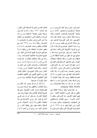 ‫ﺘﺘﻌﺎﻑ ﻗﻁ ﻤﻥ ﺍﻟﻀﺭﺒﺔ ﺍﻟﺴﺎﺤﻘﺔ ﺍﻟﺘﻰ ﻨﺎﻟﺘﻬـﺎ‬            ‫"ﺠﺎﺭﻤﺎﻤﻰ" ﻋﻠﻰ ﺩﺭﺠﺔ ﺍﻟﺒﻜـﺎﻟﻭﺭﻴﻭﺱ ﻤـﻥ‬
‫ﺒﻌﺩ ﺃﺤﺩﺍﺙ ٠٦٩١. ﻭﻫﻨـﺎ ﺩﺨـل ﺍﻟﺠـﻴﺵ‬                  ‫ﺠﺎﻤﻌﺔ "ﻭﺴﻜﻭﻨﺴﻥ" ﻭﻤﺎﺠﺴﺘﻴﺭ ﺍﻵﺩﺍﺏ ﻤـﻥ‬
‫ﻤﺭﺤﻠﺔ ﺴﻜﻭﻥ ﻤﻔﻀﻼ ﺍﻻﺴﺘﻔﺎﺩﺓ ﻤﻥ ﺯﻴـﺎﺩﺓ‬
                      ‫ﹰ‬                            ‫ﺠﺎﻤﻌﺔ "ﻜﻭﻟﻭﻤﺒﻴﺎ" ﺒﺎﻟﻭﻻﻴﺎﺕ ﺍﻟﻤﺘﺤﺩﺓ. ﻭﺃﺜﻨﺎﺀ‬
‫ﺍﻟﺭﻭﺍﺘﺏ ﻭﺍﻟﻌﻁﺎﻴﺎ ﺍﻟﺘﻰ ﺍﺴﺘﺨﻠﺼﻬﺎ ﻤﻥ ﺍﻟﻨﻅﺎﻡ‬           ‫ﺩﺭﺴﺘﻪ ﻫﻨﺎﻙ ﺍﻨﺘﺨﺏ ﺭﺌﻴﺴﺎ ﻻﺘﺤﺎﺩ ﺍﻟﻁـﻼﺏ‬
                                                                    ‫ﹰ‬
‫ﺒﺩﻻ ﻤﻥ ﺍﻟﺸﺭﻭﻉ ﻓﻰ ﻤﻐﺎﻤﺭﺍﺕ ﻟﻠﻤﻌﺎﺭﻀـﺔ‬     ‫ﹰ‬           ‫ﺍﻹﺜﻴﻭﺒﻴﻴﻥ. ﻭﻗﺩ ﻜﺘﺏ ﺃﻁﺭﻭﺤﺘﻪ ﻟﻠﻤﺎﺠﺴـﺘﻴﺭ‬
‫ﺍﻟﺴﻴﺎﺴﻴﺔ. ﻭﻫﻜﺫﺍ ﺒﺩﺀﺍ ﻤـﻥ ٥٦٩١ ﺃﺼـﺒﺢ‬
                        ‫ﹰ‬                          ‫ﻋﻥ ﻤﺴﺄﻟﺔ ﺍﻷﺭﺽ ﻓﻰ ﻜﻴﻨﻴﺎ، ﻭﺭﺒﻤـﺎ ﻜـﺎﻥ‬
‫ﺍﻟﻁﻼﺏ ﻴﺸﻜﻠﻭﻥ ﺼﻠﺏ ﺍﻟﻤﻌﺎﺭﻀـﺔ، ﺇﺫ ﻟـﻡ‬                 ‫ﻭﺭﺍﺀ ﻫﺫﺍ ﺍﻻﺨﺘﻴﺎﺭ ﻟﻤﻭﻀﻭﻉ ﺍﻟﺭﺴﺎﻟﺔ ﺘـﺄﺜﺭﻩ‬
‫ﺘﻌﻘﻬﻡ ﺍﻋﺘﺒﺎﺭﺍﺕ ﺍﻟﺤﻔﺎﻅ ﻋﻠـﻰ ﻭﻅﻴﻔـﺔ ﻭﻻ‬               ‫ﺒﺭﻭﺡ ﺍﻟﻭﺤﺩﺓ ﺍﻷﻓﺭﻴﻘﻴﺔ ﺍﻟﺘﻰ ﻜﺎﻨﺕ ﺴﺎﺌﺩﺓ ﻓﻰ‬
‫ﻤﻌﺭﻓﺘﻬﻡ ﺒﺸﺭﻭﻁ ﺍﻟﻘﻤﻊ ﺍﻟﺴﺎﺌﺩﺓ ﻓﻰ ﺍﻟﺒﻼﺩ ﻋﻥ‬            ‫ﻫﺫﺍ ﺍﻟﻭﻗﺕ. ﻭﻟﻡ ﻴﻜﻥ "ﺠﺎﺭﻤﺎﻤﻰ" ﻭﺤﺩﻩ ﻓﻘـﺩ‬
‫ﺘﺄﺠﻴﺞ ﺍﻟﻤﻌﺎﺭﻀﺔ ﺍﻟﻁﻼﺒﻴﺔ ﺍﻟﻤﺘﺼﺎﻋﺩﺓ. ﻭﻗـﺩ‬             ‫ﺍﺠﺘﻤﻊ ﻤﻊ ﻋﺩﺩ ﻗﻠﻴل ﻤﻥ ﺍﻟﻨﺨﺒﺔ ﺍﻟﻤﺜﻘﻔﺔ ﺍﻟﺘـﻰ‬
‫ﺴﺎﻋﺩ ﻓﻰ ﺫﻟﻙ ﺍﺴﺘﻨﻜﺎﻑ ﺍﻟﻨﻅﺎﻡ ﺃﻭ ﻋﺩﻡ ﻗﺩﺭﺘﻪ‬            ‫ﺘﺸﻜﻠﺕ ﺒﻌﺩ ﺍﻟﺤﺭﺏ، ﻭﺫﻟﻙ ﻟﻤﻨﺎﻗﺸﺔ ﻤﺸﻜﻼﺕ‬
‫ـﻰ ـﺭﺍﺀ ﺃﻯ ـﻭﻉ ﺃﻭ ـﺩﺭ ـﻥ‬
   ‫ﻗـ ﻤـ‬            ‫ﻨـ‬        ‫ﻋﻠـ ﺇﺠـ‬              ‫ﺇﺜﻴﻭﺒﻴﺎ. ﻭﻓﻰ ﻤﻘﺩﻤﺘﻬﻡ ﺍﻷﺭﺴﺘﻘﺭﺍﻁﻰ ﺍﻟﻠﻴﺒﺭﺍﻟﻰ‬
‫ﺍﻹﺼﻼﺤﺎﺕ. ﻭﺃﺼﺒﺤﺕ ﺍﻟﺜﻭﺭﺓ ﻫﻰ ﺍﻟﺨﻴـﺎﺭ‬                  ‫"ﺭﺍﺱ )ﺠﻨﺭﺍل( ﺇﻤﻴﺭﻭ" ﺍﺒﻥ ﻋﻡ ﺍﻹﻤﺒﺭﺍﻁﻭﺭ‬
‫ﺍﻟﻭﺤﻴﺩ، ﻭﺍﻟﻤﺎﺭﻜﺴﻴﺔ ﺍﻟﻠﻴﻨﻴﻨﻴﺔ ﻫـﻰ ﻤﺭﺸـﺩ‬             ‫"ﻫﻴﻼﺴﻴﻼﺴﻰ" ﻭﺍﻟﺫﻯ ﻜﺎﻥ ﻤﺩﺒﺭﻭ ﺍﻻﻨﻘـﻼﺏ‬
‫ﺍﻟﻌﻤل. ﻭﻤﻥ ﺨﻼل ﺍﻟﺠﻤﻊ ﺒﻴﻥ ﺍﻋﺘﻨﺎﻕ ﺍﻟﺨﻴﺎﺭ‬             ‫ﻴﺯﻤﻌﻭﻥ ﺘﻨﺼﻴﺒﻪ ﺭﺌﻴﺴﺎ ﻟﻠﻭﺯﺭﺍﺀ، ﻭﻗﺩ ﻜﺎﻨﺕ‬
                                                                         ‫ﹰ‬
‫ﺍﻟﺜﻭﺭﻯ ﻭﺍﻟﻨﻬﺞ ﺍﻟﻠﻴﻨﻴﻨﻰ ﻓﻰ ﺍﻟﺘﻨﻅﻴﻡ ﺘﻌﺎﻅﻤﺕ‬           ‫ﺍﻻﺠﺘﻤﺎﻋﺎﺕ ﺘﻌﻘﺩ ﻓﻰ ﻤﻨﺯل ﺨﺎﺹ ﺒﻪ. ﺇﻻ ﺃﻥ‬
‫ﺍﻟﻘﻭﺓ ﺍﻟﺘﻨﻅﻴﻤﻴﺔ ﻟﻠﺤﺭﻜﺔ ﺍﻟﻁﻼﺒﻴﺔ ﺴﻭﺍﺀ ﻓـﻰ‬            ‫ﺍﻟﺠﻤﺎﻋﺔ ﺘﻔﻜﻜﺕ ﺒﺴﺒﺏ ﺍﻟﺸـﻜﻭﻙ ﺍﻟﻤﺘﺒﺎﺩﻟـﺔ.‬
                   ‫ﺩﺍﺨل ﺇﺜﻴﻭﺒﻴﺎ ﺃﻭ ﺨﺎﺭﺠﻬﺎ.‬         ‫ﻭﻤﻥ ﺜﻡ ﻓﻘﺩ ﺘﺤﻭل "ﺠﺎﺭﻤﺎﻤﻰ" ﻨﺤـﻭ ﺸـﻘﻴﻘﻪ‬
‫ﻭﻻ ﺸﻙ ﺃﻥ ﺇﺩﺭﺍﻙ ﺠﻭﻫﺭ ﻫﺫﺍ ﺍﻟﻐﻠﻴـﺎﻥ‬                   ‫ـﻰ"‬ ‫ـﺎﺯ ـﺩﻑ ـﻘﺎﻁ "ﻫﻴﻼﺴﻴﻼﺴـ‬
                                                                         ‫ﺇﺴـ‬     ‫ﻹﻨﺠـ ﻫـ‬
‫ﻭﺴﻁ ﺍﻟﻁﻼﺏ ﻭﺍﻟﻤﺜﻘﻔﻴﻥ ﻴﻌﺩ ﺸﺭﻁﺎ ﻀﺭﻭﺭﻴﺎ‬
‫ﹰ‬        ‫ﹰ‬                                                        ‫)96-94 :9691 ‪.(Tekeste‬‬
‫ﻟﻔﻬﻡ ﻁﺒﻴﻌﺔ ﻭﻤﺴﺎﺭ ﺍﻟﺜﻭﺭﺓ ﺍﻹﺜﻴﻭﺒﻴﺔ. ﺤﺘﻰ ﻟﻘﺩ‬          ‫ﺇﻥ "ﺠﺎﺭﻤﺎﻤﻰ" ﻴﻤﺜل ﻤﺭﺤﻠﺔ ﺍﻨﺘﻘﺎﻟﻴﺔ ﺒﻴﻥ‬
‫ﺃﺼﺒﺢ ﺍﻟﻨﺸﺎﻁ ﺍﻟﻁﻼﺒﻰ ﻴﺤﺩﺩ ﻟﻬﺠﺔ ﻭﻤﻌـﺎﻴﻴﺭ‬              ‫ﻤﺜﻘﻔﻰ ﻤﺎ ﻗﺒل ﺍﻟﺤﺭﺏ ﺍﻟﻌﺎﻟﻤﻴﺔ ﺍﻟﺜﺎﻨﻴﺔ - ﺒﻤﻥ‬
‫ﺍﻟﻌﻤﻠﻴﺔ ﺍﻟﺜﻭﺭﻴﺔ. ﻭﻟﻡ ﻴﻜﻥ ﺃﻤـﺎﻡ ﻋﺴـﻜﺭﻴﻰ‬             ‫ﻓﻴﻬﻡ ﺍﻟﺠﻴل ﺍﻷﺼﻐﺭ ﺴﻨﺎ ﺍﻟﺫﻯ ﻜﻭﻥ ﻤﻨﻅﻤـﺔ‬
                                                                       ‫ﹰ‬
‫"ﺍﻟﺩﺍﺭﺝ" ﺨﻴﺎﺭ ﺁﺨﺭ ﺴﻭﻯ ﺍﻻﻨﺨﺭﺍﻁ ﻓﻰ ﻫﺫﺍ‬               ‫"ﺍﻷﺴﺩ ﺍﻷﺴﻭﺩ" - ﻭﺒﻴﻥ ﺍﻟﻁﻼﺏ ﺍﻟﺭﺍﺩﻴﻜﺎﻟﻴﻴﻥ‬
‫ﺍﻟﺨﻁﺎﺏ ﺍﻟﻔﻜﺭﻯ ﺇﺫﺍ ﺃﺭﺍﺩﻭﺍ ﺍﻻﺴﺘﻴﻼﺀ ﻋﻠـﻰ‬              ‫ﻓﻰ ﺍﻟﺴﺘﻴﻨﻴﺎﺕ ﻭﺍﻟﺴﺒﻌﻴﻨﻴﺎﺕ ﻭﺍﻟﺫﻴﻥ ﺨﺭﺠـﺕ‬
‫ﺍﻟﺴﻠﻁﺔ ﻭﺍﻟﺒﻘﺎﺀ ﻓﻴﻬﺎ. ﻭﻓﻰ ﺤﻘﻴﻘﺔ ﺍﻷﻤـﺭ ﺃﻥ‬            ‫ﺍﻟﺜﻭﺭﺓ ﻤﻥ ﺃﻋﻁـﺎﻓﻬﻡ ﻋـﺎﻡ ٤٧٩١. ﺇﺫ ﺇﻥ‬
‫ﺍﻟﻌﺴﻜﺭ ﻜﺎﻨﻭﺍ ﻤﺘـﺭﺩﺩﻴﻥ ﻓـﻰ ﺍﻟﺒﺩﺍﻴـﺔ ﺇﺯﺍﺀ‬            ‫ﺍﻟﻤﻌﺎﺭﻀﺔ ﺍﻟﻠﻴﺒﺭﺍﻟﻴﺔ ﺍﻟﺘﻰ ﻤﺜﻠﻬﺎ "ﺠﺎﺭﻤﺎﻤﻰ" ﻟﻡ‬

‫٥٢‬                     ‫اﻟﻤﺠﻠﺪ رﻗﻢ)٣( أآﺘﻮﺑﺮ ٠٠٠٢‬
 