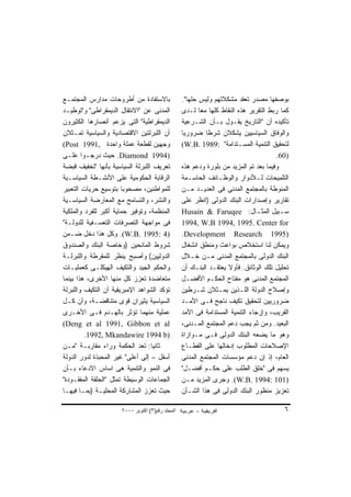 ‫ﺒﺎﻻﺴﺘﻔﺎﺩﺓ ﻤﻥ ﺃﻁﺭﻭﺤﺎﺕ ﻤﺩﺍﺭﺱ ﺍﻟﻤﺠﺘﻤـﻊ‬               ‫ﺒﻭﺼﻔﻬﺎ ﻤﺼﺩﺭ ﺘﻌﻘﺩ ﻤﺸﻜﻼﺘﻬﻡ ﻭﻟﻴﺱ ﺤﻠﻬﺎ".‬
‫ﺍﻟﻤﺩﻨﻰ ﻋﻥ "ﺍﻻﻨﺘﻘﺎل ﺍﻟﺩﻴﻤﻘﺭﺍﻁﻰ" ﻭ"ﺘﻭﻁﻴـﺩ‬           ‫ﻜﻤﺎ ﺭﺒﻁ ﺍﻟﺘﻘﺭﻴﺭ ﻫﺫﻩ ﺍﻟﻨﻘﺎﻁ ﻜﻠﻬﺎ ﻤﻌﺎ ﻟـﺩﻯ‬
                                                         ‫ﹰ‬
‫ﺍﻟﺩﻴﻤﻘﺭﺍﻁﻴﺔ" ﺍﻟﺘﻰ ﻴﺯﻋﻡ ﺃﻨﺼﺎﺭﻫﺎ ﺍﻟﻜﺜﻴﺭﻭﻥ‬           ‫ﺘﺄﻜﻴﺩﻩ ﺃﻥ "ﺍﻟﺘﺎﺭﻴﺦ ﻴﻘـﻭل ﺒـﺄﻥ ﺍﻟﺸـﺭﻋﻴﺔ‬
‫ﺃﻥ ﺍﻟﻠﺒﺭﻟﺘﻴﻥ ﺍﻻﻗﺘﺼﺎﺩﻴﺔ ﻭﺍﻟﺴﻴﺎﺴﻴﺔ ﺘﻤـﺜﻼﻥ‬           ‫ﻭﺍﻟﻭﻓﺎﻕ ﺍﻟﺴﻴﺎﺴﻴﻴﻥ ﻴﺸﻜﻼﻥ ﺸﺭﻁﺎ ﻀﺭﻭﺭﻴﺎ‬
                                                  ‫ﹰ‬        ‫ﹰ‬
‫ﻭﺠﻬﻴﻥ ﻟﻘﻁﻌﺔ ﻋﻤﻠﺔ ﻭﺍﺤﺩﺓ ,1991 ‪(Post‬‬                ‫ﻟﺘﺤﻘﻴﻕ ﺍﻟﺘﻨﻤﻴﺔ ﺍﻟﻤﺴـﺘﺩﺍﻤﺔ" :9891 .‪(W.B‬‬
‫)4991 ‪ .Diamond‬ﺤﻴﺙ ﺩﺭﺠـﻭﺍ ﻋﻠـﻰ‬                                                        ‫)06.‬
‫ﺘﻌﺭﻴﻑ ﺍﻟﻠﺒﺭﻟﺔ ﺍﻟﺴﻴﺎﺴﻴﺔ ﺒﺄﻨﻬﺎ "ﺘﺨﻔﻴﻑ ﻗﺒﻀﺔ‬          ‫ﻭﻓﻴﻤﺎ ﺒﻌﺩ ﺘﻡ ﺍﻟﻤﺯﻴﺩ ﻤﻥ ﺒﻠﻭﺭﺓ ﻭﺩﻋﻡ ﻫﺫﻩ‬
‫ﺍﻟﺭﻗﺎﺒﺔ ﺍﻟﺤﻜﻭﻤﻴﺔ ﻋﻠﻰ ﺍﻷﻨﺸـﻁﺔ ﺍﻟﺴﻴﺎﺴـﻴﺔ‬            ‫ﺍﻟﺘﻠﻤﻴﺤﺎﺕ ﻟـﻸﺩﻭﺍﺭ ﻭﺍﻟﻭﻅـﺎﺌﻑ ﺍﻟﺤﺎﺴـﻤﺔ‬
‫ﻟﻠﻤﻭﺍﻁﻨﻴﻥ، ﻤﺼﺤﻭﺒﺎ ﺒﺘﻭﺴﻴﻊ ﺤﺭﻴﺎﺕ ﺍﻟﺘﻌﺒﻴﺭ‬
                       ‫ﹰ‬                          ‫ﺍﻟﻤﻨﻭﻁﺔ ﺒﺎﻟﻤﺠﺘﻤﻊ ﺍﻟﻤﺩﻨﻰ ﻓﻰ ﺍﻟﻌﺩﻴـﺩ ﻤـﻥ‬
‫ﻭﺍﻟﻨﺸﺭ، ﻭﺍﻟﺘﺴﺎﻤﺢ ﻤﻊ ﺍﻟﻤﻌﺎﺭﻀﺔ ﺍﻟﺴﻴﺎﺴـﻴﺔ‬            ‫ﺘﻘﺎﺭﻴﺭ ﻭﺇﺼﺩﺍﺭﺍﺕ ﺍﻟﺒﻨﻙ ﺍﻟﺩﻭﻟﻰ )ﺍﻨﻅﺭ ﻋﻠﻰ‬
‫ﺍﻟﻤﻨﻅﻤﺔ، ﻭﺘﻭﻓﻴﺭ ﺤﻤﺎﻴﺔ ﺃﻜﺒﺭ ﻟﻠﻔﺭﺩ ﻭﺍﻟﻤﻠﻜﻴﺔ‬         ‫ﺴـﺒﻴل ﺍﻟﻤﺜـﺎل: ‪Husain & Faruqee‬‬
                                                                               ‫ـ‬        ‫ـ‬
‫ﻓﻰ ﻤﻭﺍﺠﻬﺔ ﺍﻟﺘﺼﺭﻓﺎﺕ ﺍﻟﺘﻌﺴـﻔﻴﺔ ﻟﻠﺩﻭﻟـﺔ"‬             ‫‪1994, W.B 1994, 1995. Center for‬‬
‫)4 :5991 .‪ .(W.B‬ﻭﻜل ﻫﺫﺍ ﺩﺨل ﻀـﻤﻥ‬                  ‫)5991 ‪.Development Research‬‬
‫ﺸﺭﻭﻁ ﺍﻟﻤﺎﻨﺤﻴﻥ )ﻭﺨﺎﺼﺔ ﺍﻟﺒﻨﻙ ﻭﺍﻟﺼﻨﺩﻭﻕ‬               ‫ﻭﻴﻤﻜﻥ ﻟﻨﺎ ﺍﺴﺘﺨﻼﺹ ﺒﻭﺍﻋﺙ ﻭﻤﻨﻁﻕ ﺍﻨﺸﻐﺎل‬
‫ﺍﻟﺩﻭﻟﻴﻴﻥ( ﻭﺃﺼﺒﺢ ‪‬ﻨﻅﺭ ﻟﻠﻤﻘﺭﻁﺔ ﻭﺍﻟﻠﺒﺭﻟـﺔ‬
                         ‫ﻴ‬                        ‫ﺍﻟﺒﻨﻙ ﺍﻟﺩﻭﻟﻰ ﺒﺎﻟﻤﺠﺘﻤﻊ ﺍﻟﻤﺩﻨﻰ ﻤـﻥ ﺨـﻼل‬
‫ﻭﺍﻟﺤﻜﻡ ﺍﻟﺠﻴﺩ ﻭﺍﻟﺘﻜﻴﻑ ﺍﻟﻬﻴﻜﻠـﻰ ﻜﻌﻤﻠﻴـﺎﺕ‬            ‫ﺘﺤﻠﻴل ﺘﻠﻙ ﺍﻟﻭﺜﺎﺌﻕ. ﻓﺄﻭﻻ ﻴﻌﺘﻘـﺩ ﺍﻟﺒﻨـﻙ ﺃﻥ‬
                                                                   ‫ﹰ‬
‫ﻤﺘﻌﺎﻀﺩﺓ ﺘﻌﺯﺯ ﻜل ﻤﻨﻬﺎ ﺍﻷﺨﺭﻯ، ﻫﺫﺍ ﺒﻴﻨﻤﺎ‬             ‫ﺍﻟﻤﺠﺘﻤﻊ ﺍﻟﻤﺩﻨﻰ ﻫﻭ ﻤﻔﺘﺎﺡ ﺍﻟﺤﻜـﻡ ﺍﻷﻓﻀـل‬
‫ﺘﺅﻜﺩ ﺍﻟﺸﻭﺍﻫﺩ ﺍﻹﻤﺒﺭﻴﻘﻴﺔ ﺃﻥ ﺍﻟﺘﻜﻴﻑ ﻭﺍﻟﻠﺒﺭﻟﺔ‬         ‫ﻭﺇﺼﻼﺡ ﺍﻟﺩﻭﻟﺔ ﺍﻟﻠـﺫﻴﻥ ﻴﻤـﺜﻼﻥ ﺸـﺭﻁﻴﻥ‬
‫ﺍﻟﺴﻴﺎﺴﻴﺔ ﻴﺜﻴﺭﺍﻥ ﻗﻭﻯ ﻤﺘﻨﺎﻗﻀـﺔ، ﻭﺃﻥ ﻜـل‬             ‫ﻀﺭﻭﺭﻴﻴﻥ ﻟﺘﺤﻘﻴﻕ ﺘﻜﻴﻑ ﻨﺎﺠﺢ ﻓـﻰ ﺍﻷﻤـﺩ‬
‫ﻋﻤﻠﻴﺔ ﻤﻨﻬﻤﺎ ﺘﺅﺜﺭ ﺒﺎﻟﻬـﺩﻡ ﻓـﻰ ﺍﻷﺨـﺭﻯ‬               ‫ﺍﻟﻘﺭﻴﺏ، ﻭﺇﺯﺠﺎﺀ ﺍﻟﺘﻨﻤﻴﺔ ﺍﻟﻤﺴﺘﺩﺍﻤﺔ ﻓﻰ ﺍﻷﻤﺩ‬
‫‪(Deng et al 1991, Gibbon et al‬‬                    ‫ﺍﻟﺒﻌﻴﺩ. ﻭﻤﻥ ﺜﻡ ﻴﺠﺏ ﺩﻋﻡ ﺍﻟﻤﺠﺘﻤﻊ ﺍﻟﻤـﺩﻨﻰ،‬
         ‫)‪.1992, Mkandawire 1994 b‬‬                ‫ﻭﻫﻭ ﻤﺎ ﻴﻀﻌﻪ ﺍﻟﺒﻨﻙ ﺍﻟﺩﻭﻟﻰ ﻓـﻰ ﻤـﻭﺍﺯﺍﺓ‬
‫ﺜﺎﻨﻴﺎ: ﺘﻌﺩ ﺍﻟﺤﻜﻤﺔ ﻭﺭﺍﺀ ﻤﻘﺎﺭﺒـﺔ "ﻤـﻥ‬
                                  ‫ﹰ‬               ‫ﺍﻹﺼﻼﺤﺎﺕ ﺍﻟﻤﻁﻠﻭﺏ ﺇﺩﺨﺎﻟﻬﺎ ﻋﻠﻰ ﺍﻟﻘﻁـﺎﻉ‬
‫ﺃﺴﻔل – ﺇﻟﻰ ﺃﻋﻠﻰ" ﻏﻴﺭ ﺍﻟﻤﺤﺒﺫﺓ ﻟﺩﻭﺭ ﺍﻟﺩﻭﻟﺔ‬          ‫ﺍﻟﻌﺎﻡ، ﺇﺫ ﺇﻥ ﺩﻋﻡ ﻤﺅﺴﺴﺎﺕ ﺍﻟﻤﺠﺘﻤﻊ ﺍﻟﻤﺩﻨﻰ‬
‫ﻓﻰ ﺍﻟﻨﻤﻭ ﻭﺍﻟﺘﻨﻤﻴﺔ ﻫﻰ ﺍﺴﺎﺱ ﺍﻻﺩﻋﺎﺀ ﺒـﺄﻥ‬             ‫ﻴﺴﻬﻡ ﻓﻰ "ﺨﻠﻕ ﺍﻟﻁﻠﺏ ﻋﻠﻰ ﺤﻜـﻡ ﺃﻓﻀـل"‬
‫ﺍﻟﺠﻤﺎﻋﺎﺕ ﺍﻟﻭﺴﻴﻁﺔ ﺘﻤﺜل "ﺍﻟﺤﻠﻘﺔ ﺍﻟﻤﻔﻘـﻭﺩﺓ"‬          ‫)101 :4991 .‪ .(W.B‬ﻭﺠﺭﻯ ﺍﻟﻤﺯﻴﺩ ﻤـﻥ‬
‫ﺤﻴﺙ ﺘﻌﺯﺯ ﺍﻟﻤﺸﺎﺭﻜﺔ ﺍﻟﻤﺤﻠﻴـﺔ )ﺒﻤـﺎ ﻓﻴﻬـﺎ‬            ‫ﺘﻌﺯﻴﺯ ﻤﻨﻅﻭﺭ ﺍﻟﺒﻨﻙ ﺍﻟﺩﻭﻟﻰ ﻓﻰ ﻫﺫﺍ ﺍﻟﺸـﺄﻥ‬

                      ‫اﻟﻤﺠﻠﺪ رﻗﻢ)٣( أآﺘﻮﺑﺮ ٠٠٠٢‬                                         ‫٦‬
 