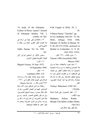 ‫‪“A study of the Ethiopian‬‬                         ‫.3 .82 ,‪8-De Coppet to MAE‬‬
‫‪Culture of Horse- names”, Journal‬‬                                                      ‫.81‬
‫2 ,‪of Ethiopian Studies, VII‬‬                      ‫.‪9-Marse Hazan.” Zawditu”, pp‬‬
                      ‫.303 -91 :)9691(‬            ‫,88 -57 :‪41122, Kabbaba 1962 EC‬‬
‫٣١- ﻟﻼﻁﻼﻉ ﻋﻠﻰ ﻋﻴﻨﺔ ﻤﻥ ﺁﺭﺍﺌﻪ ﻓﻰ‬                    ‫,0491 -8191 ‪MAE, Afrique‬‬
‫ﻫﺫﺍ ﺍﻟﺼﺩﺩ ﺃﻨﻅﺭ ﺍﻟﺘﻘﺭﻴﺭ ﺍﻟﻤﻨﺸـﻭﺭ ﺒﺎﻟﻠﻐـﺔ‬           ‫.01 ,‪Ethiopie 19, Reffye to Briand‬‬
                             ‫ﺍﻷﻤﻬﺭﻴﺔ ﻓﻰ:‬          ‫‪9. 28, FO 371/13102, enclosure in‬‬
‫5891 ,61 ‪Addis Zaman, Ter‬‬                         ‫.82 .9 .11 ,‪Dunbar to Cushenden‬‬
                                    ‫.‪EC‬‬                               ‫.21011 :5391 ‪Zoli‬‬
‫ﻭﺠﺩﻴﺭ ﺒﺎﻟﺫﻜﺭ ﺃﻥ "ﻤﺴﻔﻴﻨﻰ" ﻴﺘﺭﺃﺱ ﺍﻵﻥ‬                       ‫٠١- ﺤﻭل ﺍﻨﻘﻼﺏ ٠٦٩١ ﺍﻨﻅﺭ:‬
            ‫ﺍﻟﻠﺠﻨﺔ ﺍﻹﺜﻴﻭﺒﻴﺔ ﻟﺤﻘﻭﻕ ﺍﻹﻨﺴﺎﻥ.‬         ‫,9691 ‪Tekeste 1990, Greenfield‬‬
                           ‫٤١- ﻗﺎﺭﻥ:‬                                       ‫.3891 ‪Marcus‬‬
‫,3791 ‪Magarit Gazeta, 18 June‬‬                     ‫١١-ﻫﺫﻩ ﻤﺠﺭﺩ ﻤﻼﺤﻅﺎﺕ ﻋﺎﻤﺔ ﺤـﻭل‬
                  ‫.0991 ‪10 September‬‬              ‫ﻫﺫﺍ ﺍﻟﻤﻭﻀﻭﻉ ﺍﻟﻤﻌﻘﺩ، ﺇﺫ ﺇﻥ ﺩﺭﺍﺴﺔ ﺸﺨﺼﻴﺔ‬
                           ‫٥١- ﺍﻨﻅﺭ:‬              ‫"ﻤﻨﺠﺴﺘﻭ" ﻤﺎ ﺯﺍﻟﺕ ﺘﺘﻁﻠﺏ ﺍﻟﻜﺜﻴﺭ ﻤﻥ ﺍﻟﺒﺤﺙ‬
             ‫213 :5891 ‪Luckham‬‬                    ‫ﻓﻰ ﺍﻟﻤﺴﺘﻘﺒل، ﺇﺫ ﺇﻥ ﺍﻟﻅﺭﻑ ﺍﻟﺤﺎﻟﻰ ﻨﺎﺩﺭﺍ ﻤﺎ‬
                                                     ‫ﹰ‬
‫ﺤﻴﺙ ﻴﻭﺠﺩ ﺒﻴﺎﻨﺎﺕ ﻤﻔﺼـﻠﺔ ﺒـﻭﺍﺭﺩﺍﺕ‬                   ‫ﻴﺴﻤﺢ ﺒﺘﺤﻠﻴل ﻤﺘﻤﺎﺴﻙ. ﻭﺇﻥ ﻜﺎﻨـﺕ ﻫﻨـﺎﻙ‬
‫ﺍﻟﺴﻼﺡ ﺇﻟﻰ ﺃﺜﻴﻭﺒﻴﺎ ﺨﻼل ﺍﻟﻔﺘﺭﺓ ﻤﻥ ٠٧٩١-‬             ‫ﻤﺤﺎﻭﻟﺔ ﺭﺍﺌﺩﺓ ﻗﺎﻡ ﺒﻬﺎ ﺃﺤﺩ ﺃﻋﻭﺍﻨﻪ ﺍﻟﻤﻘﺭﺒﻴﻥ،‬
   ‫٢٨٩١ﻭﻗﺭﻥ ﺫﻟﻙ ﺒـ: ‪.Sayye, loc cit‬‬                                                   ‫ﺍﻨﻅﺭ:‬
‫ﻭﻫﻨﺎﻙ ﻨﺩﺭﺓ ﻓﻰ ﺍﻟﻭﺜﺎﺌﻕ ﺤﻭل ﺍﻷﺴـﻠﺤﺔ‬                 ‫:‪Tasfaye Makonnen (1985 EC‬‬
‫ﺍﻟﻤﺴﺘﻭﻟﻰ ﻋﻠﻴﻬﺎ ﻤﻥ ﺍﻟﺠﻴﺵ ﺍﻹﺜﻴﻭﺒﻰ ﺭﻏﻡ ﺃﻥ‬                                           ‫.)08-071‬
‫ﺫﻟﻙ ﺸﻜل ﻤﺼﺩﺭﺍ ﺭﺌﻴﺴﻴﺎ ﻟﺘﺴﻠﻴﺢ ﺍﻟﻤﺘﻤﺭﺩﻴﻥ،‬
                  ‫ﹰ‬      ‫ﹰ‬                        ‫٢١- ﺍﻨﻅﺭ ﻟﻠﺤﺼﻭل ﻋﻠﻰ ﻗﺎﺌﻤﺔ ﺸﺎﻤﻠﺔ‬
‫ﻭﺇﻥ ﻟﻡ ﻴﻜﻥ ﺒﺎﻟﻁﺒﻊ ﺍﻟﻤﺼﺩﺭ ﺍﻟﻭﺤﻴﺩ. ﻭﻤـﻊ‬                                          ‫ﺒﻬﺫﻩ ﺍﻷﻟﻘﺎﺏ:‬
‫ﺫﻟﻙ ﻓﻤﻥ ﺍﻟﻤﻌﺭﻭﻑ ﺃﻥ ﺍﻟﺠـﻴﺵ ﻗـﺩ ﺘﻠﻘـﻰ‬               ‫-‪Mahtama- Sellase Walda‬‬
‫ﻭﺍﺭﺩﺕ ﺴﻼﺡ ﻤﻥ ﺍﻟﺩﻭل ﺍﻟﻌﺭﺒﻴﺔ، ﻭﺨﺎﺼـﺔ‬                ‫,‪Masqal. Che Balaw (Addis Ababa‬‬
            ‫ﻟﻴﺒﻴﺎ. ﺍﻨﻅﺭ 6 :4891 ‪.Henze‬‬                                          ‫)‪1961 EC‬‬
                                                                ‫ﻭﻗﺩ ﻅﻬﺭ ﺠﻬﺩ ﻤﻤﺎﺜل ﻓﻰ:‬

                      ‫اﻟﻤﺠﻠﺪ رﻗﻢ)٣( أآﺘﻮﺑﺮ ٠٠٠٢‬                                         ‫٤٣‬
 