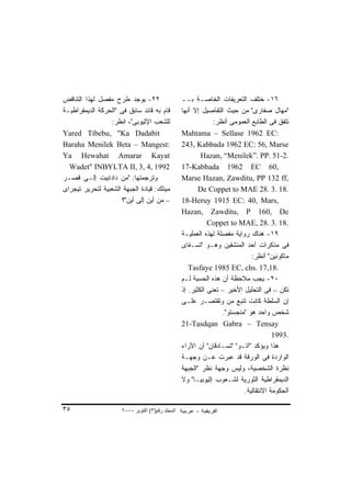 ‫٢٢- ﻴﻭﺠﺩ ﻁﺭﺡ ﻤﻔﺼل ﻟﻬﺫﺍ ﺍﻟﺘﻨﺎﻗﺽ‬                    ‫٦١- ﺨﺘﻠﻑ ﺍﻟﺘﻌﺭﻴﻔﺎﺕ ﺍﻟﺨﺎﺼـﺔ ﺒــ‬
‫ﻗﺎﻡ ﺒﻪ ﻗﺎﺌﺩ ﺴﺎﺒﻕ ﻓﻰ "ﺍﻟﺤﺭﻜﺔ ﺍﻟﺩﻴﻤﻘﺭﺍﻁﻴـﺔ‬          ‫"ﻤﻬﺎل ﺼﻔﺎﺭﻯ" ﻤﻥ ﺤﻴﺙ ﺍﻟﺘﻔﺎﺼﻴل ﺇﻻ ﺃﻨﻬﺎ‬
                 ‫ﻟﻠﺸﻌﺏ ﺍﻹﺜﻴﻭﺒﻰ"، ﺍﻨﻅﺭ:‬                         ‫ﺘﺘﻔﻕ ﻓﻰ ﺍﻟﻁﺎﺒﻊ ﺍﻟﻌﻤﻭﻤﻰ ﺃﻨﻅﺭ:‬
‫‪Yared Tibebu, "Ka Dadabit‬‬                         ‫:‪Mahtama – Sellase 1962 EC‬‬
‫:‪Baraha Menilek Beta – Mangest‬‬                    ‫‪243, Kabbada 1962 EC: 56, Marse‬‬
‫‪Ya Hewahat Amarar Kayat‬‬                                   ‫.2-15 .‪Hazan, “Menilek”. PP‬‬
  ‫2991 ,4 ,3 ,‪Wadet" INBYLTA II‬‬                   ‫,06 ‪17-Kabbada 1962 EC‬‬
‫ﻭﺘﺭﺠﻤﺘﻬﺎ: "ﻤﻥ ﺩﺍﺩﺍﺒﻴﺕ ﺇﻟـﻰ ﻗﺼـﺭ‬                   ‫,‪Marse Hazan, Zawditu, PP 132 ff‬‬
‫ﻤﻴﻨﻠﻙ: ﻗﻴﺎﺩﺓ ﺍﻟﺠﺒﻬﺔ ﺍﻟﺸﻌﺒﻴﺔ ﻟﺘﺤﺭﻴﺭ ﺘﻴﺠﺭﺍﻯ‬                ‫.81 .3 .82 ‪De Coppet to MAE‬‬
                      ‫– ﻤﻥ ﺃﻴﻥ ﺇﻟﻰ ﺃﻴﻥ"؟‬          ‫,‪18-Heruy 1915 EC: 40, Mars‬‬
                                                  ‫‪Hazan, Zawditu, P 160, De‬‬
                                                             ‫.81 .3 .82 ,‪Coppet to MAE‬‬
                                                  ‫٩١- ﻫﻨﺎﻙ ﺭﻭﺍﻴﺔ ﻤﻔﺼﻠﺔ ﻟﻬﺫﻩ ﺍﻟﻌﻤﻠﻴـﺔ‬
                                                  ‫ﻓﻰ ﻤﺫﻜﺭﺍﺕ ﺃﺤﺩ ﺍﻟﻤﻨﺸﻘﻴﻥ ﻭﻫـﻭ "ﺘﺴـﻔﺎﻯ‬
                                                                             ‫ﻤﺎﻜﻭﻨﻴﻥ" ﺃﻨﻅﺭ:‬
                                                     ‫.81,71 .‪Tasfaye 1985 EC, chs‬‬
                                                  ‫٠٢- ﻴﺠﺏ ﻤﻼﺤﻅﺔ ﺃﻥ ﻫﺫﻩ ﺍﻟﺤﺴﺒﺔ ﻟـﻡ‬
                                                  ‫ﺘﻜﻥ – ﻓﻰ ﺍﻟﺘﺤﻠﻴل ﺍﻷﺨﻴﺭ – ﺘﻌﻨﻰ ﺍﻟﻜﺜﻴﺭ. ﺇﺫ‬
                                                  ‫ﺇﻥ ﺍﻟﺴﻠﻁﺔ ﻜﺎﻨﺕ ﺘﻨﺒﻊ ﻤﻥ ﻭﺘﻘﺘﺼـﺭ ﻋﻠـﻰ‬
                                                                  ‫ﺸﺨﺹ ﻭﺍﺤﺩ ﻫﻭ "ﻤﻨﺠﺴﺘﻭ".‬
                                                  ‫‪21-Tasdqan Gabra – Tensay‬‬
                                                                                      ‫.3991‬
                                                  ‫ﻫﺫﺍ ﻭﻴﺅﻜﺩ "ﺁﺘـﻭ" "ﺘﺴـﺎﺩﻗﺎﻥ" ﺃﻥ ﺍﻵﺭﺍﺀ‬
                                                  ‫ﺍﻟﻭﺍﺭﺩﺓ ﻓﻰ ﺍﻟﻭﺭﻗﺔ ﻗﺩ ﻋﺒﺭﺕ ﻋـﻥ ﻭﺠﻬـﺔ‬
                                                  ‫ﻨﻅﺭﺓ ﺍﻟﺸﺨﺼﻴﺔ، ﻭﻟﻴﺱ ﻭﺠﻬﺔ ﻨﻅﺭ "ﺍﻟﺠﺒﻬﺔ‬
                                                  ‫ﺍﻟﺩﻴﻤﻘﺭﺍﻁﻴﺔ ﺍﻟﺜﻭﺭﻴﺔ ﻟﺸـﻌﻭﺏ ﺇﺜﻴﻭﺒﻴـﺎ" ﻭﻻ‬
                                                                          ‫ﺍﻟﺤﻜﻭﻤﺔ ﺍﻻﻨﺘﻘﺎﻟﻴﺔ.‬

‫٥٣‬                    ‫اﻟﻤﺠﻠﺪ رﻗﻢ)٣( أآﺘﻮﺑﺮ ٠٠٠٢‬
 