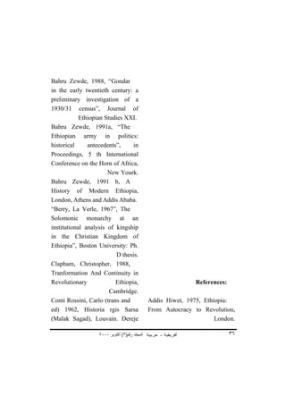 Bahru Zewde, 1988, “Gondar
in the early twentieth century: a
preliminary investigation of a
1930/31 census”, Journal of
            Ethiopian Studies XXI.
Bahru Zewde, 1991a, “The
Ethiopian army in politics:
historical     antecedents”,     in
Proceedings, 5 th International
Conference on the Horn of Africa,
                       New Yourk.
Bahru Zewde, 1991 b, A
History of Modern Ethiopia,
London, Athens and Addis Ababa.
“Berry, La Verle, 1967”, The
Solomonic monarchy at an
institutional analysis of kingship
in the Christian Kingdom of
Ethiopia”, Boston University: Ph.
                           D thesis.
Clapham, Christopher, 1988,
Tranformation And Continuity in
Revolutionary             Ethiopia,                            References:
                        Cambridge.
Conti Rossini, Carlo (trans and                Addis Hiwet, 1975, Ethiopia:
ed) 1962, Historia rgis Sarsa                  From Autocracy to Revolution,
(Malak Sagad), Louvain. Dereje                                        London.

                   ٢٠٠٠ ‫اﻟﻤﺠﻠﺪ رﻗﻢ)٣( أآﺘﻮﺑﺮ‬                                 ٣٦
 