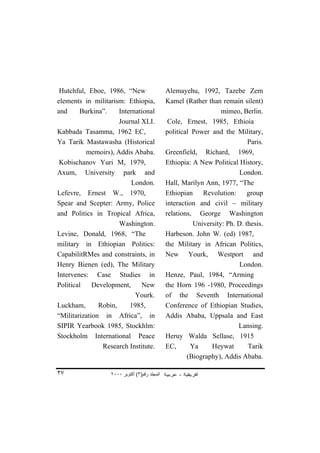 Hutchful, Eboe, 1986, “New                    Alemayehu, 1992, Tazebe Zem
elements in militarism: Ethiopia,              Kamel (Rather than remain silent)
and     Burkina”.     International                                mimeo, Berlin.
                      Journal XLI.              Cole, Ernest, 1985, Ethioia
Kabbada Tasamma, 1962 EC,                      political Power and the Military,
Ya Tarik Mastawasha (Historical                                              Paris.
          memoirs), Addis Ababa.               Greenfield, Richard, 1969,
 Kobischanov Yuri M, 1979,                     Ethiopia: A New Political History,
Axum, University park and                                                 London.
                           London.             Hall, Marilyn Ann, 1977, “The
Lefevre, Ernest W., 1970,                      Ethiopian Revolution: group
Spear and Scepter: Army, Police                interaction and civil – military
and Politics in Tropical Africa,               relations, George Washington
                      Washington.                        University: Ph. D. thesis.
Levine, Donald, 1968, “The                     Harbeson. John W. (ed) 1987,
military in Ethiopian Politics:                the Military in African Politics,
CapabilitRMes and constraints, in              New Yourk, Westport and
Henry Bienen (ed), The Military                                           London.
Intervenes: Case Studies in                    Henze, Paul, 1984, “Arming
Political    Development,     New              the Horn 196 -1980, Proceedings
                            Yourk.             of the Seventh International
Luckham,       Robin,     1985,                Conference of Ethiopian Studies,
“Militarization in Africa”, in                 Addis Ababa, Uppsala and East
SIPIR Yearbook 1985, Stockhlm:                                           Lansing.
Stockholm International Peace                  Heruy Walda Sellase, 1915
                Research Institute.            EC,      Ya     Heywat        Tarik
                                                       (Biography), Addis Ababa.

٣٧                 ٢٠٠٠ ‫اﻟﻤﺠﻠﺪ رﻗﻢ)٣( أآﺘﻮﺑﺮ‬
 