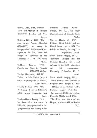 Prouty, Chris, 1986, Empress                   Mahtama       SEllase    Walda
Taytu and Menilek II. Ethiopia                 Masqal, 1962 EC, Zekra Nagar
1883-1910, London and New                      (Remembrance of things), Addis
                            Jersey.                                       Ababa.
Shiferaw Bekele, 1990, “The                    Marcus, Harold G., 1983,
state in the Zamana Masafent                   Ethiopia, Great Britain, and the
(1786-1853):      an    essay    in            United States, 1941 – 1974: The
interpretation”, in Kasa and Kasa.             Politics of Empire, Berkeley, Los
Papers on the lives, Times and                               Angeles and London.
Images of Tewodros II and                      Merid Wolde Aregay, 1971,
Yohannes IV (1855-1889), Addis                 “Southern Ethiopia and the
                            Ababa.             Christian Kingdom with special
Taddesse      Tamrat,     1972,                refernce to the Galla migrations
Church and State in Ethiopia                   and       their      consequences,
               1270-1527, Oxford.              University of London: Ph. D.
Tasfaye Makonnen, 1985 EC,                                                 thesis.
Yedras La Bala Tariku (May it                  Merid Wolde Aregay, 1985,
reach the protagonist of history),             “Some inedited land charters of
                     Addis Ababa.              Emperor Sarsa Dengel (r. 1563-
Tekeste Melake, 1990, “The                       1597), Annales d`Ethiopie, XIII.
1960 coup d`etat in Ethiopia”,                 Perham, Margery, 1969, The
Addis Ababa University: MA                      Government of Ethiopia, London.
                             thesis.           Pliny the Middle Aged, 1984,
Tsadqan Gabra- Tensay, 1993,                   “The lives and times of the
“A vision of a new army for                    Dergue, Northeast African Studies
Ethiopia”, paper presented at the.                                           V, 3.
Symposium on the Making of the

                   ٢٠٠٠ ‫اﻟﻤﺠﻠﺪ رﻗﻢ)٣( أآﺘﻮﺑﺮ‬                                   ٣٨
 