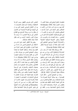 ‫ﺍﻟﺨﺎﺹ ﺍﻟﺫﻯ ﺘﻌﺭﺽ ﻟﻠﺘﻘﻬﻘﺭ ﺒﺴﺒﺏ ﺍﻟﻨﺯﻋﺔ‬                ‫ﺘﻨﻅﻴﻤﺎﺕ ﺍﻟﺤﻜﻡ ﺍﻟﻤﺤﻠﻰ( ﻓﻰ ﻋﻤﻠﻴﺔ ﺍﻟﺘﻨﻤﻴـﺔ.‬
‫ﺍﻟﺘﺴﻠﻁﻴﺔ، ﻭﺒﺨﺎﺼﺔ ﻋﺩﻡ ﺘﺤﻤل ﺍﻟﻤﻌﺎﺭﻀـﺔ.‬               ‫ﻭﺤﺴﺏ "ﻫﺎﻴﺩﻥ" )29 :6991 ‪ (Hyden‬ﻓﺈﻨﻪ‬
‫ﺒﻴﺩ ﺃﻥ ﺍﻻﻨﻔﺘﺎﺡ ﺍﻟﺴﻴﺎﺴﻰ ﺍﻟﺠﺩﻴﺩ ﺍﻟﺫﻯ ﺠـﺎﺀ‬            ‫"ﻜﻤﺎ ﻴﻌﻭﺩ ﺒﻨـﺩﻭل ﺍﻟﺴـﺎﻋﺔ ﺇﻟـﻰ ﺍﻻﺘﺠـﺎﻩ‬
‫ﺇﻟﻰ ﺃﻓﺭﻴﻘﻴﺎ ﻤﻊ ﺍﻟﻠﺒﺭﻟﺔ ﺍﻟﺴﻴﺎﺴﻴﺔ "ﻤﻥ ﺍﻟﻤﺄﻤﻭل‬        ‫ﺍﻟﻤﻌﺎﻜﺱ )ﻏﻴﺭ ﺍﻟﻤﺤﺒﺫ ﻟﺩﻭﺭ ﺍﻟﺩﻭﻟـﺔ( ﻨﺠـﺩ‬
‫ﺃﻥ ﻴﻨﺘﻘل ﺒﻨﺎ ﻤﻥ ﻤﺭﺤﻠﺔ ﺍﻟﺘﺴﺎﻤﺢ ﻤﻊ ﺍﻟﻘﻁﺎﻉ‬            ‫ﺍﻟﻤﺤﻠﻠﻴﻥ ﻴﺘﺸﺒﺜﻭﻥ ﺍﻵﻥ ﺒﺎﺭﺘﻬـﺎﻥ ﺍﻟﺘﻨﻤﻴـﺔ –‬
‫ﺍﻟﺨﺎﺹ ﺇﻟﻰ ﻤﺭﺤﻠﺔ ﺍﻟﺘﺤﻤﺱ ﻟـﻪ، ﺒﻭﺼـﻔﻪ‬                 ‫ﻟﻴﺱ ﻟﻠﺒﻴﺭﻭﻗﺭﺍﻁﻴﺎﺕ ﺍﻟﺤﻜﻭﻤﻴﺔ ﻜﻤﺎ ﻜﺎﻥ ﻓـﻰ‬
‫ﻤﺤﺭﻙ ﺍﻟﻨﻤﻭ ﻭﺍﻟﻤﺤﺩﺩ ﺍﻟﺭﺌﻴﺴـﻰ ﻟﻤﺴـﺘﻘﺒل‬               ‫ﺍﻟﻤﺎﻀﻰ – ﻭﺇﻨﻤﺎ ﻟﻠﺠﻤﺎﻋـﺎﺕ ﻭﺍﻟﻤﺅﺴﺴـﺎﺕ‬
                ‫ﺍﻟﺒﻼﺩ" )25 :5991 .‪.(W.B‬‬            ‫ﺍﻟﻤﺤﻠﻴﺔ. ﻭﺘﻌﺘﺒﺭ "ﺍﻟﻤﻌﺭﻓﺔ ﺍﻟﻭﻁﻨﻴﺔ ﺍﻷﺼﻠﻴﺔ"‬
‫ﻭﻴﻘﻭﻡ ﻫﺫﺍ ﺍﻟﺘﻔﻜﻴﺭ ﺍﻟﺠﺩﻴﺩ ﻋﻠﻰ ﺃﺴﺎﺱ ﻤﻥ‬               ‫ﻭ"ﺍﻟﻤﺸﺎﺭﻜﺔ ﺍﻟﺸﻌﺒﻴﺔ" ﻨﻤﻭﺫﺠﻴﻥ ﻟﻠﻤﻔﺎﻫﻴﻡ ﺍﻟﺘﻰ‬
‫ﺍﻻﻋﺘﻘﺎﺩ ﺒﺄﻥ ﺍﻟﻤﺠﺘﻤﻊ ﺍﻟﻤﺩﻨﻰ "ﻴﺴـﺎﻋﺩ ﻓـﻰ‬             ‫ﺃﺨﺫﺕ ﺘﺤﺘل ﻤﻜﺎﻨﺔ ﺃﻭ ﺃﻭﻟﻭﻴﺔ ﻤﺘﺯﺍﻴﺩﺓ" )ﺃﻨﻅﺭ‬
‫ﺘﻌﺒﺌﺔ ﺍﻟﻤﻭﺍﺭﺩ ﺒﺎﻟﻁﺭﻕ ﺍﻟﺘﻰ ﺘﻌﺠﺯ ﺍﻟﺩﻭﻟﺔ ﻋﻥ‬                      ‫ﺃﻴﻀﺎ 4991 ‪.(Van der Walle‬‬ ‫ﹰ‬
‫ﺍﻟﻘﻴﺎﻡ ﺒﻬﺎ ﻭﺤﺩﻫﺎ. ﻭﺘﺴﺘﻔﻴﺩ ﺍﻟﺘﻨﻤﻴﺔ ﻤﻤﺎ ﻴﻘﺩﻤﻪ‬        ‫ﺜﺎﻟﺜﺎ: ﻭﻴﺭﺘﺒﻁ ﺒﺫﻟﻙ ﺃﻴﻀﺎ ﺍﻟـﺯﻋﻡ ﺒـﺄﻥ‬
                                                                  ‫ﹰ‬                   ‫ﹰ‬
‫ﻭﻴﻭﻓﺭﻩ ﺍﻟﻤﺠﺘﻤﻊ ﺍﻟﻤﺩﻨﻰ ﻤﻥ ﺤﺭﻴﺎﺕ ﺘﻤﻜـﻥ‬               ‫ﺍﻟﻤﺸﺎﺭﻜﺔ )ﻭﺍﻟﻭﻓﺎﻕ( ﺍﻷﻭﺴـﻊ ﻓـﻰ ﺼـﻨﻊ‬
‫ﺍﻟﻨﺎﺱ ﻤﻥ ﺍﻟﻘﻴﺎﻡ ﺒﻤﺒﺎﺩﺭﺍﺕ ﻟﻡ ﻴﻜﻭﻨﻭﺍ ﻟﻴﻘﻭﻤﻭﺍ‬         ‫ﺍﻟﺴﻴﺎﺴﺎﺕ ﻴﺴﺎﻋﺩ ﻓﻰ ﺤل ﺍﻟﻤﺴﺄﻟﺔ ﺍﻟﺤﺭﺠـﺔ‬
‫ﺒﻬﺎ ﻤﻥ ﻏﻴﺭﻩ" )79 :6991 ‪ .(Hyden‬ﻫـﺫﺍ‬                ‫ﺍﻟﺨﺎﺼﺔ ﺒﺎﻟﻤﻠﻜﻴﺔ ﻭﺍﻟﺘﻰ ﻫﺩﺩﺕ ﺘﺒﻨﻰ ﻭﺘﻁﺒﻴﻕ‬
‫ﻭﻴﺘﻨﺎﻭل ﺍﻟﺒﻨﻙ ﺍﻟﺩﻭﻟﻰ ﻤﺴﺄﻟﺔ ﺒﻨـﺎﺀ ﻗـﺩﺭﺍﺕ‬            ‫ﺒﺭﺍﻤﺞ ﻭﺴﻴﺎﺴﺎﺕ ﺍﻟﺘﻜﻴﻑ ﻓﻰ ﻤﻌﻅﻡ ﺍﻟﺒﻠـﺩﺍﻥ.‬
‫ﺍﻟﻘﻁﺎﻉ ﺍﻟﺨﺎﺹ ﻤﻥ ﺤﻴﺙ ﺘﻌﺒﺌـﺔ ﺍﻹﻗـﺭﺍﺽ‬                 ‫ﻭﺒﻌﺒﺎﺭﺓ ﺃﺨﺭﻯ ﻓﺈﻥ ﻭﺠﻭﺩ "ﺍﻨﻔﺘـﺎﺡ ﺴﻴﺎﺴـﻰ‬
‫ﻟﻠﻔﻼﺤﻴﻥ ﻭﺍﻟﻤﺸﺭﻭﻋﺎﺕ ﺍﻟﺼﻐﻴﺭﺓ ﺒﺎﺴـﺘﺨﺩﺍﻡ‬               ‫ﺃﻜﺒﺭ ﺴﻭﻑ ﻴﻘﻭﺩ ﺇﻟﻰ ﻓﺘﺢ ﺍﻟﺤـﻭﺍﺭ ﻭﺍﻟﺠـﺩل‬
‫ﺠﻤﻌﻴﺎﺕ ﺍﻟﺘﺴﻠﻴﻑ ﻭﺍﻟﻤﺩﺨﺭﺍﺕ ﻏﻴﺭ ﺍﻟﺭﺴﻤﻴﺔ‬               ‫ﺍﻟﻭﻁﻨﻴﻴﻥ ﺒﺸﺄﻥ ﺍﻹﺼﻼﺤﺎﺕ. ﻭﻫﻭ ﻤﺎ ﻴﺴـﻬﻡ‬
‫ﻭﻏﻴﺭﻫﺎ، ﻜﻤﺎ ﻴﻨﻅﺭ ﺍﻟﺒﻨﻙ ﺍﻟﺩﻭﻟﻰ ﺇﻟﻰ ﺍﻟﺘﻘﺎﻟﻴﺩ‬         ‫ﻓﻰ ﺘﻭﻋﻴﺔ ﺍﻟﺠﻤﻬﻭﺭ ﻭﻓﻰ ﺍﻟﺸﻌﻭﺭ ﺍﻟـﻭﻁﻨﻰ‬
‫ﺍﻷﻓﺭﻴﻘﻴﺔ ﺍﻟﺨﺎﺼﺔ ﺒﺎﻟﺘﻀـﺎﻤﻥ ﻭﺍﻟﺘﺸـﺎﺭﻜﻴﺔ‬               ‫ﺒﺎﻤﺘﻼﻙ ﻋﻤﻠﻴﺔ ﺍﻹﺼﻼﺡ" 5 5991 .‪.(W.B‬‬
‫ﻜﺄﺩﻭﺍﺕ ﻤﻔﻴﺩﺓ ﻟﺘﻌﺒﺌﺔ ﺍﻟﻤـﺩﺨﺭﺍﺕ ﺍﻟﺨﺎﺼـﺔ‬              ‫ﺭﺍﺒﻌﺎ: ﺇﻥ ﺍﻟﻤﺠﺘﻤﻊ ﺍﻟﻤﺩﻨﻰ – ﻜﻅـﺎﻫﺭﺓ‬
                                                                                    ‫ﹰ‬
‫ﻟﺼﺎﻟﺢ ﺍﻻﺴﺘﺜﻤﺎﺭﺍﺕ ﺍﻻﺠﺘﻤﺎﻋﻴـﺔ ﺍﻟﻤﺤﻠﻴـﺔ.‬              ‫ﺍﻗﺘﺼﺎﺩﻴﺔ – ﻴﻌﺩ ﺒﻤﺜﺎﺒﺔ "ﻏﺭﻓﺔ ﺍﻟﻤﺤﺭﻜـﺎﺕ"‬
‫ﻓﻤﺜﻼ ﺒﺎﻟﻨﺴﺒﺔ ﻟﻤﻤﺎﺭﺴﺎﺕ ﺍﻟﺠﻬﻭﺩ ﺍﻟﺫﺍﺘﻴـﺔ ﺃﻭ‬           ‫ﺒﺎﻟﻨﺴﺒﺔ ﻟﻨﺸﺎﻁﺎﺕ ﻭﻨﻤﻭ ﺍﻟﻘﻁﺎﻉ ﺍﻟﺨﺎﺹ؛ ﻭﻤﻥ‬
‫ﺨﺩﻤﺔ ﺍﻟﻨﻔﺱ )ﻤﺜل ﻤـﺎ ﻴﺴـﻤﻰ "ﻫـﺎﺭﺍﻤﺒﻰ"‬               ‫ﻫﻨﺎ ﺘﺄﺘﻰ ﺃﻫﻤﻴﺘﻪ ﻷﻫﺩﺍﻑ ﺍﻟﺘﻜﻴﻑ ﻓﻴﻤﺎ ﻴﺘﻌﻠـﻕ‬
‫‪ Harambee‬ﻓﻰ ﻜﻴﻨﻴﺎ( ﻭﺍﻟﺘﻰ ﺯﺍﺩﺕ ﺃﻫﻤﻴﺘﻬﺎ‬              ‫ﺒﺘﻘﻠﻴﺹ ﺩﻭﺭ ﺍﻟﺩﻭﻟﺔ، ﻭﺨﺼﺨﺼﺔ ﺍﻟﺨﻴـﺭﺍﺕ‬
‫ﻓﻰ ﺘﻭﻓﻴﺭ ﺍﻟﺴﻠﻊ ﻭﺍﻟﺭﻋﺎﻴﺔ ﺍﻻﺠﺘﻤﺎﻋﻴﺔ ﺨﻼل‬              ‫ﺍﻟﻌﺎﻤﺔ ﻭﺍﻟﺴﻠﻊ ﺍﻻﺠﺘﻤﺎﻋﻴﺔ، ﻭﻨﻤـﻭ ﺍﻟﻘﻁـﺎﻉ‬

‫٧‬                      ‫اﻟﻤﺠﻠﺪ رﻗﻢ)٣( أآﺘﻮﺑﺮ ٠٠٠٢‬
 