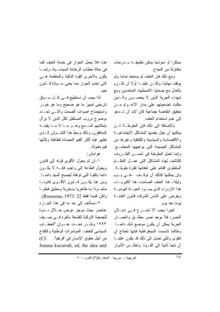 ‫ﻫﻨﺎ، ﻓﻼ ﻴﻌﻤل ﺍﻟﺤﻭﺍﺭ ﻓﻰ ﺨﺩﻤﺔ ﺍﻟﻌﻨﻑ ﻜﻤﺎ‬             ‫ﻤﺒﺘﻜﺭﺍ ﺃﻭ ﻨﻤﻭﺫﺠﺎ ﻴﻤﻜﻥ ﺘﻁﺒﻴﻘـﻪ ﺒـﺩﺭﺠﺎﺕ‬
                                                                            ‫ﹰ‬          ‫ﹰ‬
‫ﻓﻰ ﺤﺎﻟﺔ ﺨﻁﺎﺏ ﺍﻟﺭﻁﺎﻨﺔ ﺍﻟﺴﻴﺎﺴـﻴﺔ، ﻭﺇﻨﻤـﺎ‬                                    ‫ﻤﺘﻔﺎﻭﺘﺔ ﻤﻥ ﺍﻟﻨﺠﺎﺡ.‬
‫ﻴﻜﻭﻥ ﺒﺎﻷﺤﺭﻯ ﺍﻟﻘﻭﺓ ﺍﻟﺫﻜﻴﺔ ﻭﺍﻟﻤﻨﻅﻤﺔ ﻫـﻰ‬             ‫ﻭﻤﻊ ﺫﻟﻙ ﻓﺈﻥ ﺍﻟﻌﻨﻑ ﻟﻡ ﻴﺴﺘﺒﻌﺩ ﺘﻤﺎﻤﺎ ﻭﻟﻡ‬
                                                      ‫ﹰ‬
‫ﺍﻟﺘﻰ ﺘﺨﺩﻡ ﺍﻟﺤﻭﺍﺭ ﻤﻤﺎ ﻴﻌﻨﻰ ﺴـﻴﺎﺩﺓ ﻗـﺎﻨﻭﻥ‬           ‫ﻴﻭﻗﻑ ﻨﻬﺎﺌﻴﺎ، ﻭﻟﻜـﻥ ﻋﻠﻴﻨـﺎ ﺃﻭﻻ ﺃﻥ ﻨﻠﺘـﺯﻡ‬
                                                             ‫ﹰ‬                   ‫ً‬
                                      ‫ﺠﻴﺩ.‬        ‫ﺒﺎﻟﻌﺩل ﻤﻊ ﻀﺤﺎﻴﺎ ﺍﻻﻀﻁﻬﺎﺩ ﺍﻟﻤﺘﻌﺩﺩﻴﻥ ﻭﻤﻊ‬
‫ﻟﺫﺍ ﻴﺠﺏ ﺃﻥ ﻨﺴﺘﻁﻴﻊ ﻓـﻰ ﻜـل ﺴـﻴﺎﻕ‬                   ‫ﺸﻬﺩﺍﺀ ﺍﻟﺤﺭﻴﺔ ﺍﻟﺫﻴﻥ ﻻ ﻴﺤﺼـﻭﻥ ﻭﺍﻟـﺫﻴﻥ‬
‫ﺘﺎﺭﻴﺨﻰ ﺘﻤﻴﻴﺯ ﻤﺎ ﻫﻭ ﺼﺤﻴﺢ ﻭﻤﺎ ﻫﻭ ﺨﻴـﺭ‬               ‫ﻤﻜﻨﺕ ﺘﻀﺤﻴﺘﻬﻡ ﻋﻠﻰ ﻤﺩﺍﺭ ﺍﻷﻋـﻭﺍﻡ ﻤـﻥ‬
‫ﻭﺍﺴﺘﻴﻀﺎﺡ ﺃﺼﻭﺍﺕ ﺍﻟﺼﻤﺕ ﻭﺍﻟﺘـﻰ ﺘﺤـﺩﺩ‬                 ‫ﺘﺤﻘﻴﻕ ﺍﻨﺘﻔﺎﻀﺔ ﺠﻤﺎﻋﻴﺔ ﻜﺎﻥ ﻻﺒﺩ ﺃﻥ ﺘـﺩﻋﻭ‬
‫ﺒﻭﻀﻭﺡ ﺩﺭﻭﺏ ﺍﻟﻤﺴﺘﻘﺒل ﻟﻜل ﺍﻟﺫﻴﻥ ﻻ ﻴﺯﺍل‬                                  ‫ﺇﻟﻰ ﻋﺩﻡ ﺍﺴﺘﺨﺩﺍﻡ ﺍﻟﻌﻨﻑ.‬
‫ﺒﺈﻤﻜﺎﻨﻬﻡ ﺍﻟﺴـﻤﻊ ﻭﻫـﻭ ﻤـﺎ ﻻ ﻤـﺎ ﻴﻘﺒﻠـﻪ‬             ‫ﺒﺎﻹﻀﺎﻓﺔ ﺇﻟﻰ ﺫﻟﻙ ﻓﺈﻥ ﺍﻟﻤﻘﺭﻁـﺔ ﻟـﻥ‬
‫ﺍﻟﻤﻨﺎﻓﻘﻭﻥ، ﻭﺫﻟﻙ ﻭﺴﻁ ﻫﺫﺍ ﺍﻟﺘﺸـﻭﺵ ﺍﻟـﺫﻯ‬             ‫ﻴﻤﻜﻨﻬﺎ ﺃﻥ ﺘﺤل ﺒﻨﻔﺴﻬﺎ ﺍﻟﻤﺸﺎﻜل ﺍﻻﺠﺘﻤﺎﻋﻴـﺔ‬
‫ﺘﻅﻬﺭ ﻓﻴﻪ ﺃﻜﺜﺭ ﺍﻟﻘﻴﻡ ﺍﻟﻤﻀﺎﺩﺓ ﻓﻅﺎﻅﺔ ﻭﻜﺄﻨﻬﺎ‬          ‫ﻭﺍﻻﻗﺘﺼﺎﺩﻴﺔ ﻭﺍﻟﺴﻴﺎﺴﻴﺔ ﻭﺍﻟﺜﻘﺎﻓﻴﺔ ﻭﻏﻴﺭﻫﺎ ﻤﻥ‬
                               ‫ﻗﻴﻡ ﻤﻘﺒﻭﻟﺔ.‬        ‫ﺍﻟﻤﺸﺎﻜل ﺍﻟﺠﺴﻴﻤﺔ ﺍﻟﺘﻰ ﻴﻭﺍﺠﻬﻬﺎ ﺍﻟﻤﺠﺘﻤـﻊ.‬
                             ‫ﻫﻭﺍﻤﺵ:‬               ‫ﻭﺇﻨﻤﺎ ﺘﻌﻤل ﺍﻟﻤﻘﺭﻁﺔ ﻓﻰ ﺃﺤﺴـﻥ ﺍﻟﻅـﺭﻭﻑ‬
‫١-ﺃﻥ ﻟﻡ ﻴﺤﻭل ﺍﻷﻗﻭﻯ ﻗﻭﺘﻪ ﺇﻟﻰ ﻗﺎﻨﻭﻥ‬                 ‫ﻜﻜﺎﺸﻑ ﻟﻬﺫﻩ ﺍﻟﻤﺸﺎﻜل ﺍﻟﺘﻰ ﻋﻤـل ﺍﻟﻨﻅـﺎﻡ‬
‫ﻭﻴﺤﻭل ﺍﻟﻁﺎﻋﺔ ﺇﻟﻰ ﻭﺍﺠﺏ ﻓﺈﻨـﻪ ﻻ ﻴﻜـﻭﻥ‬               ‫ﺍﻟﺴﻠﻁﻭﻯ ﺍﻟﻘﺎﺌﻡ ﻋﻠﻰ ﺇﺨﻔﺎﺌﻬﺎ ﻟﻔﺘﺭﺓ ﻁﻭﻴﻠـﺔ.‬
‫ﺩﺍﺌﻤﺎ ﺒﺎﻟﻘﻭﺓ ﺍﻟﺘﻰ ﺘﺅﻫﻠﻪ ﻟﻴﺼﺒﺢ ﺍﻟﺴﻴﺩ ﺩﺍﺌﻤـﺎ.‬
  ‫ﹰ‬                                   ‫ﹰ‬           ‫ﻭﻟﻥ ﻴﻤﻜﻨﻬﺎ ﻜﺫﻟﻙ ﺃﻥ ﺘﻭﻗـﻑ –ﻓـﻰ ﻴـﻭﻡ‬
‫ﻭﻤﻥ ﻫﻨﺎ ﻴﻜـﻭﻥ ﻗـﺎﻨﻭﻥ ﺍﻷﻗـﻭﻯ ﻗﺎﻨﻭﻨـﺎ‬
‫ﹰ‬                                                 ‫ﻭﻟﻴﻠﺔ- ﻫﺫﺍ ﺍﻟﻌﻨﻑ ﺍﻟﺼﺎﻤﺕ، ﻫﺫﺍ ﺍﻟﻜﺒﺭﻴـﺎﺀ،‬
‫ﻤﺄﺨـﻭﺫﺍ ﺒﻪ ﻅﺎﻫﺭﻴﺎ ﺒﺴﺨﺭﻴﺔ ﻭﻤﻁﺒﻕ ﻓﻌﻠﻴـﺎ‬
‫ﹰ‬                     ‫ﹰ‬          ‫ﹰ‬                ‫ﻫﺫﺍ ﺍﻻﺯﺩﺭﺍﺀ ﺍﻟﺫﻯ ﻴﺴـﻭﺩ ﺍﻟﺤﻴـﺎﺓ ﺍﻟﻴﻭﻤﻴـﺔ‬
  ‫ﻭﻟﻜﻥ ﻜﻤﺒﺩﺃ ﻓﻘﻁ 22 :3791 ,‪.(Rousseau‬‬             ‫ﻭﻴﻔﺭﺽ ﻋﻠﻰ ﺍﻟﻨﺎﺱ ﺍﻟﺸﺭﻓﺎﺀ ﻗﺎﻨﻭﻥ ﺍﻟﻐﺎﺒـﺔ‬
‫٢-ﻨﺴﺘﺄﻨﻑ ﺇﻟﻰ ﺤﺩ ﻤﺎ ﻓﻰ ﻫﺫﺍ ﺍﻟﺠـﺯﺀ‬                                                ‫ﻴﻭﻤﺎ ﺒﻌﺩ ﻴﻭﻡ.‬
                                                                                         ‫ﹰ‬
‫ﻋﻨﺎﺼﺭ ﺒﺤﺙ ﻤﻭﺠﺯ ﻋﺭﺽ ﺨـﻼل ﻨـﺩﻭﺓ‬                     ‫ﺃﺨﻴﺭﺍ ﻴﺠﺏ ﺃﻻ ﻨﺘﺴـﺭﻉ ﻓـﻰ ﺇﻋـﻼﻥ‬     ‫ﹰ‬
‫ﻟﻠﺠﻤﻌﻴﺔ ﺍﻟﺘﺭﻜﻴﺔ ﻟﻠﻔﻠﺴﻔﺔ ﺒﺄﻨﻘﺭﺓ ﻓـﻰ ﺼـﻴﻑ‬           ‫ﺍﻟﻨﺼﺭ، ﻓﻼ ﻴﻭﺠﺩ ﻨﺼﺭ ﻤﻁﻠـﻕ ﻭﺍﻨﺘﺼـﺎﺭ‬
‫٣٩٩١ ﻭﻨﺸ ـﺭ ﺘﺤ ـﺕ ﻋﻨ ـﻭﺍﻥ "ﺍﻟﺨﻁ ـﺎﺏ‬
    ‫ـ‬          ‫ـ‬     ‫ـ‬      ‫ـ‬                     ‫ﺍﻟﺤﺭﻴﺔ ﻴﻤﻜﻥ ﺃﻥ ﻴﻜﻭﻥ ﻤﻭﻀﻊ ﺸﻙ ﺩﺍﺌﻤـﺎ.‬
‫ﺍﻟﺴﻴﺎﺴﻰ ﻟﻠﻌﻨﻑ: ﺍﻟﻤﺅﺘﻤﺭﺍﺕ ﺍﻟﻭﻁﻨﻴﺔ ﻭﺍﻟﻜﻔﺎﺡ‬          ‫ﻭﻁﺎﻟﻤﺎ ﺘﺄﺴﺴﺕ ﺍﻟﺩﻴﻤﻘﺭﺍﻁﻴﺔ ﻓﺈﻨﻬﺎ ﺘﺤﺘﺎﺝ ﺃﻥ‬
‫ﻤﻥ ﺃﺠل ﺤﻘﻭﻕ ﺍﻹﻨﺴﺎﻥ ﻓﻰ ﺃﻓﺭﻴﻘﻴﺎ". .‪(Cf‬‬              ‫ﺘﺘﻘﻭﻯ ﻭﻟﻜﻰ ﻨﺼل ﺇﻟﻰ ﺫﻟﻙ ﻗﺩ ﻴﻜﻭﻥ ﻋﻠﻴﻨـﺎ‬
‫‪Joanna kucurodi, ed, the idea and‬‬                 ‫ﺃﻥ ﻨﻠﺠﺄ ﺜﺎﻨﻴﺔ ﺇﻟﻰ ﺍﻟﻘـﻭﺓ. ﻭﺘﻌﻜـﺱ ﺍﻷﺩﻭﺍﺭ‬

                       ‫اﻟﻤﺠﻠﺪ رﻗﻢ)٣( أآﺘﻮﺑﺮ٠٠٠٢‬                                          ‫٨١‬
 