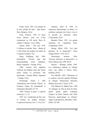 Fanon, Franz. 1961. Les damnes de                       Adamon,         Afize      D.   1995.    Le
la terre, preface de Jean – paul Sartre,                renouveau democratique au Benin: La
Paris, Maspero, 243 p.                                  confernce nationale des Forces vives et
     Furet, Francois. 1995. Le passe                    la    periode        de      transition,   Oaris,
d`une    illusion:      essai      sur       L`idee     L`Harmattan, 223 P.
communiste au XX siecle, Paris, R.                           Beaudet, Pierre. 1991. Les grands
Laffont / Calmann – Levy, 580 p.                        mutations       de        :`Apartheid,     Paris,
     Guinee (Parti – Etat de). 1978.                    L`Harmattan, 199 P.
L`Afrique en marche. Sous – theme nE                         Bourgi, Albert. 1991. “Les etats
2: Des droits des peuples aux droits de                 generaux de la democratic”, Jeune
L`homme, Conakry, 56 p.                                 Afrique (Paris)< 1591: 26-27.
     Haug,      Wolfgang          fritz.      1989.          Dossoumon,              Samson.       1994,
Gorbatshow.        Versuch           uber       den     “Societes africaines et democratie”, in
Zusammenhang            seiner        Gedanken,         Pierre Salmon (ed), 1994: 40-54.
Berlin, Argument – Verlage, 478 p.                           Eboussi – Boulaga, Fabien. 1993.
     1990.      Versuch       bein         taglichen    Les conferences natinals en Afrique
Verlieren des Bodens unter den fussen                   noire: une affaire a Suivre, Paris,
neuen    Grund         zu     gewinnen.         Das     Karthala, 229 p>
perestrojka – Journal, Berlin, Argument                      Eza, Mireille. 1995, “Alternance ou
– Verlage, 510 p.                                       co- gestion: nouvelle equation Politique
     Hountondji,        Paulin        J.       1985     en    Afrique”       Democraties       africaines
“Domination and Common Values”, in                      (Dakar), hors serie, 1 (mai): 33-36.
Common Values for humankind? A                               Fall, Babacar & Adboul Sow. 1994
colloquium, Bruxelles: 67- 70.                          “Le Senegal, un Etat de droit de droit:
     1990 “Vaincre la peur”, L`opinion                  quelle:     quelle:        quelle      evaluation
(cotonou), 1:1, 12.                                     critique? In Pierre Salmon (ed) 1994,
     1991 “Les Lendemains de fete: sens                 Processus democratique en Afrique”
et    Limites     du        modele         beninois,    impact et perspectives, Bruxelles, ULB /
L`opinion (Cotonou), 22:5, 7, 14 et 23:5.               CERI: 101-109.



                             ٢٠٠٠‫اﻟﻤﺠﻠﺪ رﻗﻢ)٣( أآﺘﻮﺑﺮ‬                                                 ٢٢
 