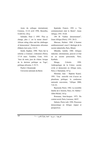 Actes du colloque international,                   Kpatinde, Francis. 1991 a. “Au
Cotonou, 11-14 avril 1994, Bruxelles,              commencement etait le Benin”, Jeune
ULB/CEI, 128 p.                                    Afrique, 1591: 19-20.
     Schrader, Peter J. 1995. ‘Pius ca                  199    Ib    “Gabon:     detournement”,
change, plus c’ est la meme chose!:                Jeune Afrique (Paris), 1591: 20-21.
African ruling elites and the challenges                Marcuse, Herbert. 1968. L`homme
of democration’, Democraties africaines            unidimensionnel: essai L`ideologie de la
(Dakar), hors serie, 1:8-15.                       societe industrielle, Paris, Minuit.
     Smith, Stephen. 1990. ‘Paris fait la               Mbembe, Achille. 1988. Afriques
reforme a Cotonou’, Liberation (Paris),            indociles: christianisme, pouvoir et Etat
17-18 mars. Toulabor, Comi. 1918.                  en    en     societe    postconiale,   Paris,
‘Jeux de mots, jeux de vilains: lexique            Karthala.
de la derision politique au Togo’,                      Monga,            Celestin.       1994.
politique africaine, 3: 55-71.                     Anthropologie de la Colere: societe
     Paulin J. Hountondji                          civile et democratie en Afrique noire,
     Universite nationale du Benin                 Paris, L`Harmattan, 167 p.
                                                        Monotan, Jean – Baptiste Kuassi.
                                                   1991. “Une        nouvelle voie d`acces au
                                                   pluralisme       politique:   la   conference
                                                   nationale souveraine, “Afrique 2000,
                                                   7:41-53.
                                                        Raymond, Pierre. 1982. La resistible
                                                   fatalite de L`histoire, Paris, J.E. Hallier /
                                                   Albin Michel, 163 p.
                                                        Rousseau, Jean-Jacques. 1973. Du
                                                   contrat social, Paris, Larousse, 160 P.
                                                        Salmon, Pierre (ed). 1994. Processus
                                                   democratique en Afrique: impact et
                                                   perspectives.



٢٣                      ٢٠٠٠‫اﻟﻤﺠﻠﺪ رﻗﻢ)٣( أآﺘﻮﺑﺮ‬
 