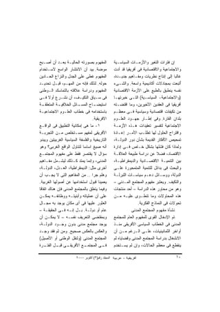 ‫ﺍﻟﻤﻔﻬﻭﻡ ﺒﺼﻭﺭﺘﻪ ﺍﻟﺤﺎﻟﻴـﺔ ﺒﻌـﺩ ﺃﻥ ﺃﺼـﺒﺢ‬              ‫ﺇﻥ ﻓﺘﺭﺍﺕ ﺍﻟﺘﻐﻴﺭ ﻭﺍﻷﺯﻤـﺎﺕ ﺍﻟﺴﻴﺎﺴـﻴﺔ‬
‫ﻤﻭﻀﺔ. ﺒﻴﺩ ﺃﻥ ﺍﻻﻨﺘﺸﺎﺭ ﺍﻟﻭﺍﺴﻊ ﻻﺴـﺘﺨﺩﺍﻡ‬               ‫ﻭﺍﻻﺠﺘﻤﺎﻋﻴﺔ ﻭﺍﻻﻗﺘﺼﺎﺩﻴﺔ ﻓﻰ ﺃﻓﺭﻴﻘﻴﺎ ﻗﺩ ﺃﺩﺕ‬
‫ﺍﻟﻤﻔﻬﻭﻡ ﻏﻁﻰ ﻋﻠﻰ ﺍﻟﺠﺩل ﻭﺍﻟﻨﺯﺍﻉ ﺍﻟﺤـﺎﺩﻴﻥ‬             ‫ﻏﺎﻟﺒﺎ ﺇﻟﻰ ﺇﻨﺘﺎﺝ ﻨﻅﺭﻴﺎﺕ ﻭﻤﻔـﺎﻫﻴﻡ ﺠﺩﻴـﺩﺓ،‬
                                                                                        ‫ﹰ‬
‫ﺤﻭﻟﻪ. ﻟﺫﻟﻙ ﻓﺈﻨﻪ ﻤﻥ ﺍﻟﻤﻬـﻡ، ﻗﺒـل ﺘﺤﺩﻴـﺩ‬             ‫ُﺘﺒﻌﺕ ﺒﻤﺠﺎﺩﻻﺕ ﺃﻜﺎﺩﻴﻤﻴﺔ ﻭﺍﺴﻌﺔ. ﻭﺍﻟﺸـﻰﺀ‬  ‫ﺃ‬
‫ﺍﻟﻤﻔﻬﻭﻡ ﻭﺩﺭﺍﺴﺔ ﻋﻼﻗﺘﻪ ﺒﺎﻟﺘﻤﺎﺴﻙ ﺍﻟـﻭﻁﻨﻰ‬              ‫ﻨﻔﺴﻪ ﻴﻨﻁﺒﻕ ﺒﺎﻟﻁﺒﻊ ﻋﻠﻰ ﺍﻷﺯﻤﺔ ﺍﻻﻗﺘﺼﺎﺩﻴﺔ‬
‫ﻓﻰ ﺴـﻴﺎﻕ ﺍﻟﺘﻜﻴـﻑ، ﺃﻥ ﻨﺸـﺭﻉ ﺃﻭﻻ ﻓـﻰ‬
       ‫ﹰ‬                                           ‫)ﻭﺍﻻﺠﺘﻤﺎﻋﻴﺔ- ﺍﻟﺴﻴﺎﺴـﻴﺔ( ﺍﻟﺘـﻰ ﺨﺒﺭﺘﻬـﺎ‬
‫ـﺔ‬‫ـﺔ ﺍﻟﻤﺘﻌﻠﻘـ‬‫ـﺎﺌل ﺍﻟﺨﻼﻓﻴـ‬‫ـﺎﺡ ﺍﻟﻤﺴـ‬ ‫ﺍﺴﺘﻴﻀـ‬          ‫ﺃﻓﺭﻴﻘﻴﺎ ﻓﻰ ﺍﻟﻌﻘﺩﻴﻥ ﺍﻷﺨﻴﺭﻴﻥ، ﻭﻤﺎ ﺍﻗﺘﻀـﺘﻪ‬
‫ﺒﺎﺴﺘﺨﺩﺍﻤﻪ ﻓﻰ ﺨﻁﺎﺏ ﺍﻟﻌﻠـﻭﻡ ﺍﻻﺠﺘﻤﺎﻋﻴـﺔ‬               ‫ﻤﻥ ﺘﻜﻴﻔﺎﺕ ﺍﻗﺘﺼﺎﺩﻴﺔ ﻭﺴﻴﺎﺴﻴﺔ ﻓـﻰ ﻤﻌﻅـﻡ‬
                                  ‫ﺍﻻﻓﺭﻴﻘﻴﺔ.‬        ‫ﺒﻠﺩﺍﻥ ﺍﻟﻘﺎﺭﺓ. ﻭﻓﻰ ﺇﻁـﺎﺭ ﺠﻬـﻭﺩ ﺍﻟﻌﻠـﻭﻡ‬
‫١- ﻤﺎ ﻫﻰ ﺇﻤﻜﺎﻨﻴﺔ ﺍﻟﺘﻁﺒﻴﻕ ﻓﻰ ﺍﻟﻭﺍﻗـﻊ‬                ‫ﺍﻻﺠﺘﻤﺎﻋﻴﺔ ﻟﺘﻔﺴﻴﺭ ﺘﻌﻘﻴﺩﺍﺕ ﻫـﺫﻩ ﺍﻷﺯﻤـﺔ‬
‫ﺍﻷﻓﺭﻴﻘﻰ ﻟﻤﻔﻬﻡ ﻤﺴـﺘﺨﻠﺹ ﻤـﻥ ﺍﻟﺘﺠﺭﺒـﺔ‬                 ‫ﻭﺍﻗﺘﺭﺍﺡ ﺍﻟﺤﻠﻭل ﻟﻬﺎ ﺘﻁﻠـﺏ ﺍﻷﻤـﺭ ﺇﻋـﺎﺩﺓ‬
‫ﺍﻟﺘﺎﺭﻴﺨﻴﺔ ﻭﺍﻟﻔﻠﺴﻔﺔ ﺍﻟﺴﻴﺎﺴﻴﺔ ﺍﻟﻐﺭﺒﻴﺘﻴﻥ ﻭﻴﺒﺩﻭ‬        ‫ﺘﻤﺤﻴﺹ ﺍﻷﻓﻜﺎﺭ ﺍﻟﻘﺩﻴﻤﺔ ﺒﺸﺄﻥ ﺩﻭﺭ ﺍﻟﺩﻭﻟـﺔ،‬
‫ﺃﻨﻪ ﺼﻴﻎ ﺍﺴﺎﺴﺎ ﻟﺘﻨﺎﻭل ﺍﻟﻭﺍﻗﻊ ﺍﻟﻐﺭﺒﻰ؟ ﻭﻫﻭ‬
                           ‫ﹰ‬                       ‫ﻭﻟﻤﺎﺫﺍ ﻜﺎﻥ ﻓﺸﻠﻬﺎ ﺒﺸﻜل ﺨـﺎﺹ ﻓـﻰ ﺇﺩﺍﺭﺓ‬
‫ﺴﺅﺍل ﻻ ﻴﻘﺘﺼﺭ ﻓﻘﻁ ﻋﻠﻰ ﻤﻔﻬﻭﻡ ﺍﻟﻤﺠﺘﻤـﻊ‬                ‫ﺍﻻﻗﺘﺼﺎﺩ، ﻓﻀﻼ ﻋﻥ ﺩﺭﺍﺴﺔ ﻁﺒﻴﻌﺔ ﺍﻟﻌﻼﻗـﺔ‬
                                                                              ‫ﹰ‬
‫ﺍﻟﻤﺩﻨﻰ، ﻭﺇﻨﻤﺎ ﻴﻤﺘﺩ ﻜـﺫﻟﻙ ﻟﻴﺸـﻤل ﻤﻔـﺎﻫﻴﻡ‬            ‫ﺒﻴﻥ ﺍﻟﺘﻨﻤﻴـﺔ ﺍﻻﻗﺘﺼـﺎﺩﻴﺔ ﻭﺍﻟﺩﻴﻤﻘﺭﺍﻁﻴـﺔ،‬
‫ﺃﺨﺭﻯ ﻤﺜل: ﺍﻟﺩﻴﻤﻘﺭﺍﻁﻴﺔ، ﺍﻟﻌـﺩل، ﺍﻟﺩﻭﻟـﺔ،‬            ‫ﻭﺍﻟﺒﺤﺙ ﻓﻰ ﺒﺩﺍﺌل ﻟﻠﺘﻨﻤﻴﺔ ﺍﻟﻤﺘﻤﺤﻭﺭﺓ ﻋﻠـﻰ‬
‫ﻭﻫﻠﻡ ﺠﺭﺍ .. ﻤﻥ ﺍﻟﻤﻔﺎﻫﻴﻡ ﺍﻟﺘﻰ ﻻ ﻴﺠـﺏ ﺃﻥ‬             ‫ﺍﻟﺩﻭﻟﺔ، ﻭﻭﺴـﺎﺌل ﺩﻋـﻡ ﺴﻴﺎﺴـﺎﺕ ﺍﻟﻠﺒﺭﻟـﺔ‬
‫ﻴﻌﻤﻴﻨﺎ ﻗﺒﻭل ﺍﺴﺘﺨﺩﺍﻤﻬﺎ ﻋﻥ ﺃﺼﻭﻟﻬﺎ ﺍﻟﻐﺭﺒﻴﺔ.‬           ‫ﻭﺍﻟﺘﻜﻴﻑ. ﻭﻴﻌﺘﺒﺭ ﻤﻔﻬﻭﻡ ﺍﻟﻤﺠﺘﻤﻊ ﺍﻟﻤـﺩﻨﻰ –‬
‫ﻭﻓﻴﻤﺎ ﻴﺘﻌﻠﻕ ﺒﺎﻟﻤﺠﺘﻤﻊ ﺍﻟﻤﺩﻨﻰ ﻓﺈﻥ ﻫﻨﺎﻙ ﺍﺘﻔﺎﻗﺎ‬
‫ﹰ‬                                                  ‫ﻭﻫﻭ ﻤﻥ ﻤﺤﺎﻭﺭ ﻫﺫﻩ ﺍﻟﺩﺭﺍﺴﺔ – ﺃﺤﺩ ﻤﻨﺘﺠﺎﺕ‬
‫ﻋﻠﻰ ﺃﻥ ﻋﻤﻠﻴﺎﺘﻪ ﻭﺃﺒﻨﻴﺘـﻪ ﻭﻭﻅﺎﺌﻔـﻪ ﻴﻤﻜـﻥ‬             ‫ﻫﺫﻩ ﺍﻟﻤﺤﺎﻭﻻﺕ ﻭﻤﺎ ﺘﻨﻁـﻭﻯ ﻋﻠﻴـﻪ ﻤـﻥ‬
‫ﺍﻟﻌﺜﻭﺭ ﻋﻠﻴﻬﺎ ﻓﻰ ﺃﻯ ﻤﻜﺎﻥ ﻴﻭﺠﺩ ﺒﻪ ﻤﺠـﺎل‬                             ‫ﺘﺤﻭﻻﺕ ﻓﻰ ﺍﻟﻨﻤﺎﺫﺝ ﺍﻟﻔﻜﺭﻴﺔ.‬
‫ﻋﺎﻡ ﺃﻭ ﺩﻭﻟـﺔ. ﺒـل ﺇﻨـﻪ ﻓـﻰ ﺍﻟﺤﻘﻴﻘـﺔ –‬                         ‫ﻨﺸﺄﺓ ﻤﻔﻬﻭﻡ ﺍﻟﻤﺠﺘﻤﻊ ﺍﻟﻤﺩﻨﻰ‬
‫ﻭﺒﻤﻘﺘﻀﻰ ﺍﻟﺘﻌﺭﻴﻑ ﻨﻔﺴـﻪ – ﻻ ﻴﻤﻜـﻥ ﺃﻥ‬                 ‫ﺘﻡ ﺍﻹﺩﺨﺎل ﺍﻟﻘﻭﻯ ﻟﻠﻤﻔﻬﻭﻡ ﺍﻟﻌﺎﻡ ﻟﻠﻤﺠﺘﻤﻊ‬
‫ﻴﻭﺠﺩ ﻤﺠﺘﻤﻊ ﻤﺩﻨﻰ ﺒﺩﻭﻥ ﻭﺠـﻭﺩ ﺍﻟﺩﻭﻟـﺔ،‬                ‫ﺍﻟﻤﺩﻨﻰ ﻓﻰ ﺍﻟﺨﻁﺎﺏ ﺍﻟﺴﻴﺎﺴﻰ ﺍﻷﻓﺭﻴﻘﻰ ﻤﻨـﺫ‬
‫ﻭﺍﻟﻌﻜﺱ ﺒﺎﻟﻌﻜﺱ ﺼﺤﻴﺢ. ﻭﻤﻥ ﺜﻡ ﻓﻘﺩ ﻭﺠـﺩ‬                ‫ﺃﻭﺍﺨﺭ ﺍﻟﺜﻤﺎﻨﻴﻨﻴﺎﺕ، ﻋﻠـﻰ ﺍﻟـﺭﻏﻡ ﻤـﻥ ﺃﻥ‬
‫ﺍﻟﻤﺠﺘﻤﻊ ﺍﻟﻤﺩﻨﻰ )ﻭﻟﻨﻘل ﺍﻟﻭﻁﻨﻰ ﺃﻭ ﺍﻷﺼﻴل(‬             ‫ﺍﻻﻨﺸﻐﺎل ﺒﺩﺭﺍﺴﺔ ﺍﻟﻤﺠﺘﻤﻊ ﺍﻟﻤﺩﻨﻰ ﻭﻗﻀﺎﻴﺎﻩ ﻟﻡ‬
‫ـﻰ ـل ـﺭﺓ‬
    ‫ـﻊ ﺍﻷﻓﺭﻴﻘـ ﻗﺒـ ﺍﻟﻔﺘـ‬     ‫ـﻰ ﺍﻟﻤﺠﺘﻤـ‬ ‫ﻓـ‬         ‫ﻴﻨﻘﻁﻊ ﻓﻰ ﻤﻌﻅﻡ ﺍﻟﺤﺎﻻﺕ، ﻭﺇﻥ ﻟﻡ ﻴﺴـﺘﺨﺩﻡ‬

                       ‫اﻟﻤﺠﻠﺪ رﻗﻢ)٣( أآﺘﻮﺑﺮ ٠٠٠٢‬                                        ‫٠١‬
 