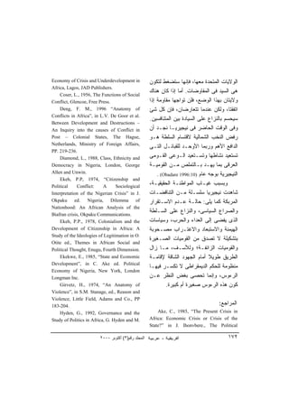 Economy of Crisis and Underdevelopment in           ‫ﺍﻟﻭﻻﻴﺎﺕ ﺍﻟﻤﺘﺤﺩﺓ ﻤﻌﻬﺎ، ﻓﺈﻨﻬﺎ ﺴﺘﻀﻐﻁ ﻟﺘﻜﻭﻥ‬
Africa, Lagos, JAD Publishers.
    Coser, L., 1956, The Functions of Social
                                                    ‫ﻫﻰ ﺍﻟﺴﻴﺩ ﻓﻰ ﺍﻟﻤﻔﺎﻭﻀﺎﺕ. ﺃﻤﺎ ﺇﺫﺍ ﻜﺎﻥ ﻫﻨﺎﻙ‬
Conflict, Glencoe, Free Press.                      ‫ﻭﻻﻴﺘﺎﻥ ﺒﻬﺫﺍ ﺍﻟﻭﻀﻊ، ﻓﻠﻥ ﺘﻭﺍﺠﻬﺎ ﻤﻘﺎﻭﻤﺔ ﺇﺫﺍ‬
    Deng, F. M., 1996 “Anatomy of                   ‫ﺍﺘﻔﻘﺘﺎ، ﻭﻟﻜﻥ ﻋﻨﺩﻤﺎ ﺘﺘﻌﺎﺭﻀﺎﻥ، ﻓﺈﻥ ﻜل ﺸﺊ‬
Conflicts in Africa”, in L.V. De Goor et al.
                                                    .‫ﺴﻴﺤﺴﻡ ﺒﺎﻟﻨﺯﺍﻉ ﻋﻠﻰ ﺍﻟﺴﻴﺎﺩﺓ ﺒﻴﻥ ﺍﻟﻤﺘﻨﺎﻓﺴﻴﻥ‬
Between Development and Destructions –
An Inquiry into the causes of Conflict in           ‫ﻭﻓﻰ ﺍﻟﻭﻗﺕ ﺍﻟﺤﺎﻀﺭ ﻓﻰ ﻨﻴﺠﻴﺭﻴـﺎ ﻨﺠـﺩ ﺃﻥ‬
Post – Colonial States, The Hague,                  ‫ﺭﻓﺽ ﺍﻟﻨﺨﺏ ﺍﻟﺸﻤﺎﻟﻴﺔ ﻻﻗﺘﺴﺎﻡ ﺍﻟﺴﻠﻁﺔ ﻫـﻭ‬
Netherlands, Ministry of Foreign Affairs,
                                                    ‫ﺍﻟﺩﺍﻓﻊ ﺍﻷﻫﻡ ﻭﺭﺒﻤﺎ ﺍﻷﻭﺤـﺩ ﻟﻠﻘﺒﺎﺌـل ﺍﻟﺘـﻰ‬
PP. 219-236.
    Diamond, L., 1988, Class, Ethnicity and         ‫ﺘﺴﺘﻌﻴﺩ ﻨﺸﺎﻁﻬﺎ ﻭﺘﺴـﺘﻌﻴﺩ ﺍﻟـﻭﻋﻰ ﺍﻟﻘـﻭﻤﻰ‬
Democracy in Nigeria, London, George                ‫ﺍﻟﻌﺭﻗﻰ ﺒﻤﺎ ﻴﻬـﺩ ﺒـﺎﻟﺘﻤﻠﺹ ﻤـﻥ ﺍﻟﻘﻭﻤﻴـﺔ‬
Allen and Unwin.
                                                        . (Obadare 1996:10) ‫ﺍﻟﻨﻴﺠﻴﺭﻴﺔ ﺒﻭﺠﻪ ﻋﺎﻡ‬
    Ekeh, P.P, 1974, “Citizenship and
Political    Conflict:     A     Sociological       ،‫ﻭﺒﺴﺒﺏ ﻏﻴـﺎﺏ ﺍﻟﻤﻭﺍﻁﻨـﺔ ﺍﻟﺤﻘﻴﻘﻴـﺔ‬
Interpretation of the Nigerian Crisis” in J.        ‫ﺸﺎﻫﺩﺕ ﻨﻴﺠﻴﺭﻴﺎ ﺴﻠﺴـﻠﺔ ﻤـﻥ ﺍﻟﺘﻨﺎﻗﻀـﺎﺕ‬
Okpaku ed. Nigeria, Dilemma of                      ‫ﺍﻟﻤﺭﺒﻜﺔ ﻜﻤﺎ ﻴﻠﻰ: ﺤﺎﻟـﺔ ﻋـﺩﻡ ﺍﻻﺴـﺘﻘﺭﺍﺭ‬
Nationhood: An African Analysis of the
Biafran crisis, Okpaku Communications.
                                                    ‫ﻭﺍﻟﺼﺭﺍﻉ ﺍﻟﺴﻴﺎﺴﻰ، ﻭﺍﻟﻨﺯﺍﻉ ﻋﻠﻰ ﺍﻟﺴـﻠﻁﺔ‬
    Ekeh, P.P., 1978, Colonialism and the           ‫ﺍﻟﺫﻯ ﻴﻔﻀﻰ ﺇﻟﻰ ﺍﻟﻌﺩﺍﺀ ﻭﺍﻟﺤﺭﺏ، ﻭﺴﻴﺎﺴﺎﺕ‬
Development of Citizenship in Africa: A             ‫ﺍﻟﻬﻴﻤﻨﺔ ﻭﺍﻻﺴﺘﺒﻌﺎﺩ ﻭﺍﻻﻏﺘـﺭﺍﺏ ﻤﺼـﺤﻭﺒﺔ‬
Study of the Ideologies of Legitimation in O.
                                                    ‫ﺒﺘﺸﻜﻴﻠﺔ ﻻ ﺘﺼﺩﻕ ﻤﻥ ﺍﻟﻘﻭﻤﻴﺎﺕ ﺍﻟﺼـﻐﻴﺭﺓ‬
Otite ed., Themes in African Social and
Political Thought, Enugu, Fourth Dimension.         ‫ﻭﺍﻟﻘﻭﻤﻴﺎﺕ ﺍﻟﺯﺍﺌﻔـﺔ؛ ﻭﻟﻸﺴـﻑ، ﻤـﺎ ﺯﺍل‬
    Ekekwe, E., 1985, “State and Economic           ‫ﺍﻟﻁﺭﻴﻕ ﻁﻭﻴﻼ ﺃﻤﺎﻡ ﺍﻟﺠﻬﻭﺩ ﺍﻟﺸﺎﻗﺔ ﻹﻗﺎﻤـﺔ‬
                                                                                ‫ﹰ‬
Development”, in C. Ake ed. Political
                                                    ‫ﻤﻨﻅﻭﻤﺔ ﻟﻠﺤﻜﻡ ﺍﻟﺩﻴﻤﻘﺭﺍﻁﻰ ﻻ ﺘﻜﺴـﺭ ﻓﻴﻬـﺎ‬
Economy of Nigeria, New York, London
Longman Inc.                                        ‫ﺍﻟﺭﺀﻭﺱ، ﻭﺇﻨﻤﺎ ﺘﺤﺼﻰ ﺒﻐﺽ ﺍﻟﻨﻅﺭ ﻋـﻥ‬
    Girvetz, H., 1974, “An Anatomy of                       .‫ﻜﻭﻥ ﻫﺫﻩ ﺍﻟﺭﺀﻭﺱ ﺼﻐﻴﺭﺓ ﺃﻡ ﻜﺒﻴﺭﺓ‬
Violence”, in S.M. Stanage, ed., Reason and
Violence, Little Field, Adams and Co., PP
183-204.                                                                             :‫ﺍﻟﻤﺭﺍﺠﻊ‬
    Hyden, G., 1992, Governance and the                 Ake, C., 1985, “The Present Crisis in
Study of Politics in Africa, G. Hyden and M.        Africa: Economic Crisis or Crisis of the
                                                    State?” in J. Ihonvbere., The Political

                        ٢٠٠٠ ‫اﻟﻤﺠﻠﺪ رﻗﻢ)٣( أآﺘﻮﺑﺮ‬                                        ١٧٢
 