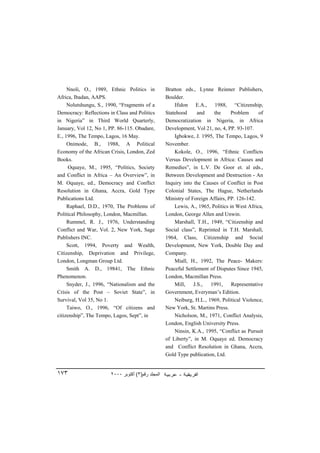 Nnoli, O., 1989, Ethnic Politics in            Bratton eds., Lynne Reinner Publishers,
Africa, Ibadan, AAPS.                               Boulder.
     Nolutshungu, S., 1990, “Fragments of a             Ifidon E.A., 1988, “Citizenship,
Democracy: Reflections in Class and Politics        Statehood      and    the      Problem     of
in Nigeria” in Third World Quarterly,               Democratization in Nigeria, in Africa
January, Vol 12, No 1, PP. 86-115. Obadare,         Development, Vol 21, no, 4, PP. 93-107.
E., 1996, The Tempo, Lagos, 16 May.                     Igbokwe, J. 1995, The Tempo, Lagos, 9
     Onimode, B., 1988, A Political                 November.
Economy of the African Crisis, London, Zed              Kokole, O., 1996, “Ethnic Conflicts
Books.                                              Versus Development in Africa: Causes and
     Oquaye, M., 1995, “Politics, Society           Remedies”, in L.V. De Goor et. al eds.,
and Conflict in Africa – An Overview”, in           Between Development and Destruction - An
M. Oquaye, ed., Democracy and Conflict              Inquiry into the Causes of Conflict in Post
Resolution in Ghana, Accra, Gold Type               Colonial States, The Hague, Netherlands
Publications Ltd.                                   Ministry of Foreign Affairs, PP. 126-142.
     Raphael, D.D., 1970, The Problems of               Lewis, A., 1965, Politics in West Africa,
Political Philosophy, London, Macmillan.            London, George Allen and Unwin.
     Rummel, R. J., 1976, Understanding                 Marshall, T.H., 1949, “Citizenship and
Conflict and War, Vol. 2, New York, Sage            Social class”, Reprinted in T.H. Marshall,
Publishers INC.                                     1964, Class, Citizenship and Social
     Scott, 1994, Poverty and Wealth,               Development, New York, Double Day and
Citizenship, Deprivation and Privilege,             Company.
London, Longman Group Ltd.                              Miall, H., 1992, The Peace- Makers:
     Smith A. D., 19841, The Ethnic                 Peaceful Settlement of Disputes Since 1945,
Phenomenon.                                         London, Macmillan Press.
     Snyder, J., 1996, “Nationalism and the             Mill,    J.S.,  1991,      Representative
Crisis of the Post – Soviet State”, in              Government, Everyman’s Edition.
Survival, Vol 35, No 1.                                 Neiburg, H.L., 1969, Political Violence,
     Taiwo, O., 1996, “Of citizens and              New York, St. Martins Press.
citizenship”, The Tempo, Lagos, Sept”, in               Nicholson, M., 1971, Conflict Analysis,
                                                    London, English University Press.
                                                        Ninsin, K.A., 1995, “Conflict as Pursuit
                                                    of Liberty”, in M. Oquaye ed. Democracy
                                                    and Conflict Resolution in Ghana, Accra,
                                                    Gold Type publication, Ltd.


١٧٣                     ٢٠٠٠ ‫اﻟﻤﺠﻠﺪ رﻗﻢ)٣( أآﺘﻮﺑﺮ‬
 