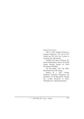 Survival, Vol 35, No 1.
                                Tilly, C., 1969, “Collective Violence in
                            European Perspective”, PP. 4-45 in H.O.
                            Graham and T.R. Gurr. Eds., Violence in
                            American, New York, Bantam.
                                UNRISD, 1995, States of Disarray: The
                            Social of Globalization, Geneva, The United
                            Nations Research Institute for Social
                            Development (UNRISD).
                                Van Der Berghe, 1987, The Ethnic
                            Phenomenon, New York, Praeger.
                                Zartman, W. i., 1991, “Conflict
                            Resolution: Prevention, Management and
                            Resolution”, in F.M. Deng and W.i. Zartman
                            eds., Conflict Resolution in Africa,
                            Washington, D.C., Brookings Institution.




٢٠٠٠ ‫اﻟﻤﺠﻠﺪ رﻗﻢ)٣( أآﺘﻮﺑﺮ‬                                          ١٧٤
 