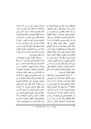 ‫ﻫﻨﺎ ﺤﻴﺙ ﻴﺸﻴﺭﻭﻥ ﺇﻟﻰ ﺒـﺭﻭﺯ ﺍﻻﻨـﺩﻤﺎﺠﺎﺕ‬                ‫ﻴﻀﻁﻠﻌﻭﻥ ﺒﺩﻭﺭ ﻓﻌﺎل ﻓﻰ ﺘﺤﺭﻴﻙ ﺍﻟﻤﺠﺘﻤـﻊ‬
‫ﻭﺍﻻﺘﺤﺎﺩﺍﺕ ﻤﻨﺫ ﺍﻟﻌﻬﺩ ﺍﻻﺴـﺘﻌﻤﺎﺭﻯ. ﻭﺘﻌـﺩ‬              ‫ﺍﻟﻤﺩﻨﻰ ﻭﺃﻨﻪ ﻻ ﻴﻤﻜﻥ ﻗﺼﺭﻩ ﻋﻠﻰ ﺍﻟﻤﻭﺍﻁﻨﻴﻥ‬
‫ﺍﻟﺤﺩﺓ ﺍﻟﻤﺘﺼﻭﺭﺓ ﻨﺘﺎﺠـﺎ ﺠﺯﺌﻴـﺎ ﻟﻠﻔـﺭﻭﺽ‬
           ‫ﹰ‬        ‫ﹰ‬                              ‫ﻤﻥ ﺃﺒﻨﺎﺀ ﺍﻟﺒﻠﺩ، ﻭﺍﻟﻜﺜﻴﺭﻭﻥ ﻴﺴـﺘﺒﻌﺩﻭﻥ ﻤـﻥ‬
‫ﺃﺤﺎﺩﻴﺔ ﺍﻟﺜﻘﺎﻓﺔ ﻟﻠﻨﻅﺭﻴﺎﺕ ﺍﻻﺠﺘﻤﺎﻋﻴﺔ ﺍﻟﻐﺭﺒﻴﺔ،‬         ‫ﺍﻟﻤﺠﺘﻤﻊ ﺍﻟﻤﺩﻨﻰ ﺍﻟﺠﻤﺎﻋﺎﺕ "ﺍﻟﺩﻴﻨﻴﺔ" ﺍﻟﺘﻘﻠﻴﺩﻴﺔ‬
‫ﻭﺘﻁﺒﻴﻘﺎ ﻟﻼﻓﺘـﺭﺍﺽ ﺍﻟﻘﺎﺌـل ﺒـﺄﻥ ﺍﻟﺒﻠـﺩﺍﻥ‬
                                   ‫ﹰ‬               ‫ﻭﺍﻷﺼﻭﻟﻴﺔ ﺍﻟﻤﺴﻴﺤﻴﺔ ﻭﺍﻹﺴﻼﻤﻴﺔ، ﻭﺇﻥ ﻜﺎﻨﻭﺍ‬
‫ﺍﻷﻓﺭﻴﻘﻴﺔ ﻫﻰ ﻓﻰ ﺍﻟﻤﻘـﺎﻡ ﺍﻷﺨﻴـﺭ "ﺤﺩﻴﺜـﺔ‬              ‫ﻓﻰ ﺫﺍﺕ ﺍﻟﻭﻗﺕ ‪‬ﻀ ‪‬ﻨﻭﻥ ﺍﻟﻜﻨﻴﺴﺔ ﻓـﻰ ﻫـﺫﺍ‬
                                                                            ‫ﻴ ﻤ‬
‫ﺍﻟﻨﺸﺄﺓ" ﻭﺃﻨﻬﺎ ﺘﻤﺭ ﺍﻵﻥ ﺒﻤﺭﺤﻠﺔ ﻓـﻰ ﻨﺸـﺄﺓ‬             ‫ﺍﻟﻤﺠﺘﻤﻊ.... ﻭﻫﻜﺫﺍ ﺩﻭﺍﻟﻴﻙ. ﻭﺃﻜﺜﺭ ﻤﻥ ﺫﻟﻙ‬
‫ﺍﻟﺩﻭﻟﺔ ﺍﻟﺩﻴﻤﻘﺭﺍﻁﻴﺔ ﺍﻟﻠﻴﺒﺭﺍﻟﻴﺔ ﺘﺸﺎﺒﻪ ﻤﺭﺍﺤـل‬         ‫ﻫﻨﺎﻙ ﺍﻟﺘﺒﺎﺱ ﻭﺨﻠﻁ ﺤﻭل ﻤﺎ ﺇﺫﺍ ﻜﺎﻥ ﺍﻟﻤﺠﺘﻤﻊ‬
‫ﺴﺎﺒﻘﺔ ﻤﺭﺕ ﺒﻬﺎ ﺍﻟﻤﺠﺘﻤﻌﺎﺕ ﺍﻟﻐﺭﺒﻴﺔ )ﺍﻟﺜﻭﺭﺓ‬            ‫ﺍﻟﻤﺩﻨﻰ ﻓﻜﺭﺓ ﺃﻡ ﺒﻨﻴﺔ ﺘﺤﻠﻴﻠﻴﺔ ﺃﻡ ﻨﻅﺭﻴﺔ ﺃﻡ ﻫﻭ‬
‫ﺍﻟﻔﺭﻨﺴﻴﺔ ﻤﺜﻼ( ﻭﺤﻴﺙ ﻜﺎﻨﺕ ﻫﻨـﺎﻙ ﺤﺎﺠـﺔ‬
                             ‫ﹰ‬                     ‫ﻅﺎﻫﺭﺓ ﺇﻤﺒﺭﻴﻘﻴﺔ ﻤﻠﻤﻭﺴﺔ ﻟﻬﺎ ﺤﻴﺎﺘﻬﺎ ﺍﻟﻭﺍﻗﻌﻴﺔ‬
                   ‫ﻤﺎﺴﺔ ﻟﻘﻴﺎﻡ ﻤﺠﺘﻤﻊ ﻤﺩﻨﻰ.‬          ‫ﺍﻟﺨﺎﺼﺔ ﺒﻬﺎ. ﻭﺘﻜﺘﺴﺏ ﺍﻟﻨﻘﻁﺔ ﺍﻷﺨﻴﺭﺓ ﺃﻫﻤﻴﺔ‬
‫ﻭﺒﺎﺴﺘﻌﺎﺩﺓ ﻨﻅﺭﻴﺔ "ﺠﺭﻴﺘﺯ" ‪ Greetz‬ﻋﻥ‬                  ‫ﺨﺎﺼﺔ ﺒﺴﺒﺏ ﺃﻥ ﺍﻟﺒﻨـﻙ ﺍﻟـﺩﻭﻟﻰ ﻭﺠﻤﺎﻋـﺔ‬
‫ﺍﻟﺜﻭﺭﺓ ﺍﻻﻨﺩﻤﺎﺠﻴﺔ ﺍﻟﺘﻰ ﺘﺤل ﻓﻴﻬـﺎ ﺍﻟـﺭﻭﺍﺒﻁ‬           ‫ﺍﻟﻤﺎﻨﺤﻴﻥ ﻴﻌﺘﻘﺩﻭﻥ ﺃﻥ ﻓﺎﺌﺩﺓ ﺍﻟﻤﻔﻬﻭﻡ ﺘﺘﻭﻗـﻑ‬
‫ﺍﻟﻤﺩﻨﻴﺔ ﻤﺤل ﺍﻟﺭﻭﺍﺒﻁ ﺍﻟﺒﺩﺍﺌﻴﺔ، ﺘﺤﺩﺙ – ﻤـﻊ‬           ‫ﻋﻠﻰ ﺍﻟﻤﺩﻯ ﺍﻟﺫﻯ ﻴﻤﻜﻥ ﺍﻟﻭﺼﻭل ﺇﻟﻴـﻪ ﻓـﻰ‬
‫ﺍﻟﻠﺒﺭﺍﻟﺔ- ﺤﺭﻜـﺔ ﻤﻔﻬﻭﻤـﺔ ﻟﻼﺒﺘﻌـﺎﺩ ﻋـﻥ‬               ‫ﺍﻻﺴﺘﺨﺩﺍﻡ ﺍﻟﻌﻤﻠﻰ، ﻭﺒﺎﻷﺤﺭﻯ ﻜﻭﻅﻴﻔﺔ ﻴﻤﻜﻥ‬
‫ﺍﻻﺘﺤﺎﺩﺍﺕ ﻭﺍﻟﺤﺭﻜﺎﺕ ﺍﻻﻨﺘﺴﺎﺒﻴﺔ ﻭﺍﻟﺨﺎﺼـﺔ‬               ‫ﺘﺤﺩﻴﺩ ﻭﺘﺸﻜﻴل ﻤﻅﺎﻫﺭﻫﺎ ﺍﻟﻤﻠﻤﻭﺴﺔ ﻟﺼـﺎﻟﺢ‬
‫ﺠﺩﺍ )ﺘﻠﻙ ﺍﻟﺘﻰ ﻴﺭﻯ ﺒﻌﺽ ﺍﻟﻜﺘﺎﺏ ﺃﻨﻬﺎ ﺤﺎﻟﺕ‬ ‫ﹰ‬                                ‫ﺘﺤﻘﻴﻕ ﺍﻟﻐﺎﻴﺎﺕ ﺍﻟﻤﺭﺴﻭﻤﺔ.‬
‫ﺩﻭﻥ ﻨﺸﻭﺀ ﻤﺠﺘﻤﻊ ﻤﺩﻨﻰ ﺤﻘﻴﻘﻰ ﺭﻏﻡ ﺍﻷﻓـﻕ‬                ‫٣-ﺇﺫﺍ ﻜﺎﻥ ﺍﻟﻤﺠﺘﻤﻊ ﺍﻟﻤﺩﻨﻰ ﻤﺭﺘﺒﻁﺎ ﻜﻠﻴﺔ‬
                                                         ‫ﹰ‬
‫ﺍﻟﺫﻯ ﻓﺘﺤﺘﻪ ﺃﻤﺎﻡ ﺫﻟﻙ ﺍﻟﻠﺤﻅﺔ ﺍﻟﻭﻁﻨﻴﺔ ﺍﻟﺘـﻰ‬           ‫ﺒﻭﺠﻭﺩ ﺘﺸﻜﻴﻼﺕ ﺍﻟﺩﻭﻟﺔ، ﻜﻤﺎ ﻫﻭ ﻤﻭﻀﺢ ﻓﻰ‬
‫ﺼﺎﺤﺒﺕ ﺍﻟﺤﺼﻭل ﻋﻠﻰ ﺍﻻﺴﺘﻘﻼل( ﻭﺍﻟﺘﻭﺠﻪ‬                  ‫ﺍﻟﻨﻘﻁﺔ ﺭﻗﻡ )١( ﺴـﺎﺒﻘﺎ ﻓﻠﻤـﺎﺫﺍ ﺇﺫﻥ ﺫﻟـﻙ‬
                                                                          ‫ﹰ‬
‫ﻨﺤﻭ ﻤﻨﻅﻤﺎﺕ ﺃﻓﻘﻴﺔ ﻤﺒﻨﻴﺔ ﻋﻠﻰ ﺃﺴﺎﺱ ﻁﺒﻘﻰ‬               ‫ﺍﻻﻨﻁﺒﺎﻉ ﺍﻟﻤﻌﻁﻰ ﺒﺠﺩﺓ ﻫﺫﺍ ﺍﻟﻤﺠﺘﻤـﻊ ﻓـﻰ‬
‫ﺤﻭل ﺍﻟﻁﺒﻘﺔ ﺍﻟﻭﺴﻁﻰ ﺍﻟﺜﻭﺭﻴﺔ.. ﺃﻤﺎ ﺍﻷﺴﺒﺎﺏ‬             ‫ﺃﻓﺭﻴﻘﻴﺎ؟ )٣( ﻭﻤﻤﺎ ﻴﻌﻁﻰ ﻫﺫﺍ ﺍﻹﺤﺴﺎﺱ ﺒﺎﻟﺠﺩﺓ‬
‫ﺍﻷﺨﺭﻯ ﻟﻠﺠﺩﺓ ﺍﻟﻤﺘﺼﻭﺭﺓ ﻓـﻴﻤﻜﻥ ﺍﻟﻌﺜـﻭﺭ‬                ‫ﺍﺴﺘﺨﺩﺍﻡ ﺘﻌﺒﻴﺭﺍﺕ ﻤﺜـل "ﻨﺸـﻭﺀ" ﻭ"ﺨﻠـﻕ"‬
‫ﻋﻠﻴﻬﺎ ﻓﻰ ﺠﺫﻭﺭ ﻤﻔﻬﻭﻡ ﺍﻟﻤﺠﺘﻤﻊ ﺍﻟﻤﺩﻨﻰ ﻓـﻰ‬             ‫ﻭ"ﺼﻌﻭﺩ" ﻭ"ﺘﺸﻜل" ﻭ"ﺇﻨﺸﺎﺀ" ﻟـﺩﻯ ﺍﻟﺤـﺩﻴﺙ‬
‫ﺍﻟﺨﻁﺎﺏ ﺍﻟﺭﺍﻫﻥ، ﻭﺍﻷﺩﻭﺍﺭ ﺍﻟﻤﺘﻭﻗﻌﺔ ﻤﻥ ﻫﺫﺍ‬             ‫ﻋﻥ ﺍﻟﻤﺠﺘﻤﻊ ﺍﻟﻤﺩﻨﻰ ﻓﻰ ﺃﻓﺭﻴﻘﻴﺎ ﻓـﻰ ﻅـل‬
‫ﺍﻟﻤﺠﺘﻤﻊ ﻟﺘﻭﻁﻴﺩ ﺍﻟﺘﻜﻴﻑ ﻭﺍﻟﻠﺒﺭﻟﺔ ﺍﻟﺴﻴﺎﺴـﻴﺔ‬           ‫ﺍﻟﻨﻅﻡ ﺍﻟﻤﺘﻜﻴﻔﺔ، ﻭﺫﻟﻙ ﻋﻠﻰ ﺍﻟـﺭﻏﻡ ﻤـﻥ ﺃﻥ‬
‫ﺍﻟﺘﻰ ﺘﺸﻜل ﺃﺴﺎﺱ ﺒﻨﺎﺀ ﻤﺠﺘﻤﻊ ﻤﺩﻨﻰ "ﺠﺩﻴﺩ".‬             ‫ﺃﺘﺒﺎﻉ ﺍﻟﻤﺩﺭﺴﺔ ﺍﻹﺩﻤﺎﺠﻴﺔ ﺴﻴﻤﺜﻠﻭﻥ ﺍﺴـﺘﺜﻨﺎﺀ‬

                       ‫اﻟﻤﺠﻠﺪ رﻗﻢ)٣( أآﺘﻮﺑﺮ ٠٠٠٢‬                                           ‫٢١‬
 